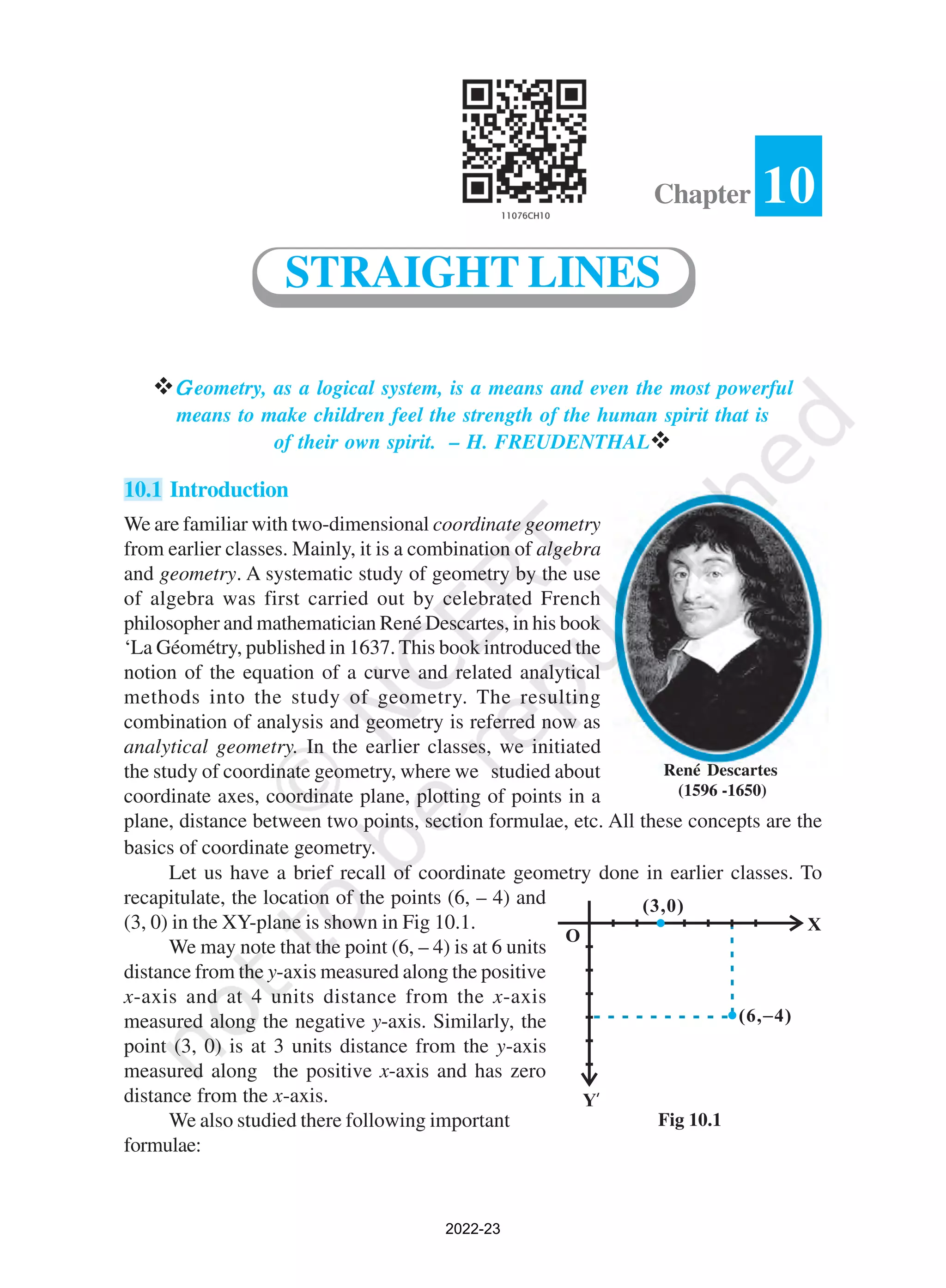 vG
G
G
G
G eometry, as a logical system, is a means and even the most powerful
means to make children feel the strength of the human spirit that is
of their own spirit. – H. FREUDENTHALv
10.1 Introduction
We are familiar with two-dimensional coordinate geometry
from earlier classes. Mainly, it is a combination of algebra
and geometry. A systematic study of geometry by the use
of algebra was first carried out by celebrated French
philosopher and mathematician René Descartes, in his book
‘La Géométry, published in 1637. This book introduced the
notion of the equation of a curve and related analytical
methods into the study of geometry. The resulting
combination of analysis and geometry is referred now as
analytical geometry. In the earlier classes, we initiated
the study of coordinate geometry, where we studied about
coordinate axes, coordinate plane, plotting of points in a
plane, distance between two points, section formulae, etc. All these concepts are the
basics of coordinate geometry.
Let us have a brief recall of coordinate geometry done in earlier classes. To
recapitulate, the location of the points (6, – 4) and
(3, 0) in the XY-plane is shown in Fig 10.1.
We may note that the point (6, – 4) is at 6 units
distance from the y-axis measured along the positive
x-axis and at 4 units distance from the x-axis
measured along the negative y-axis. Similarly, the
point (3, 0) is at 3 units distance from the y-axis
measured along the positive x-axis and has zero
distance from the x-axis.
We also studied there following important
formulae:
10
Chapter
STRAIGHT LINES
René Descartes
(1596 -1650)
Fig 10.1
2022-23
 