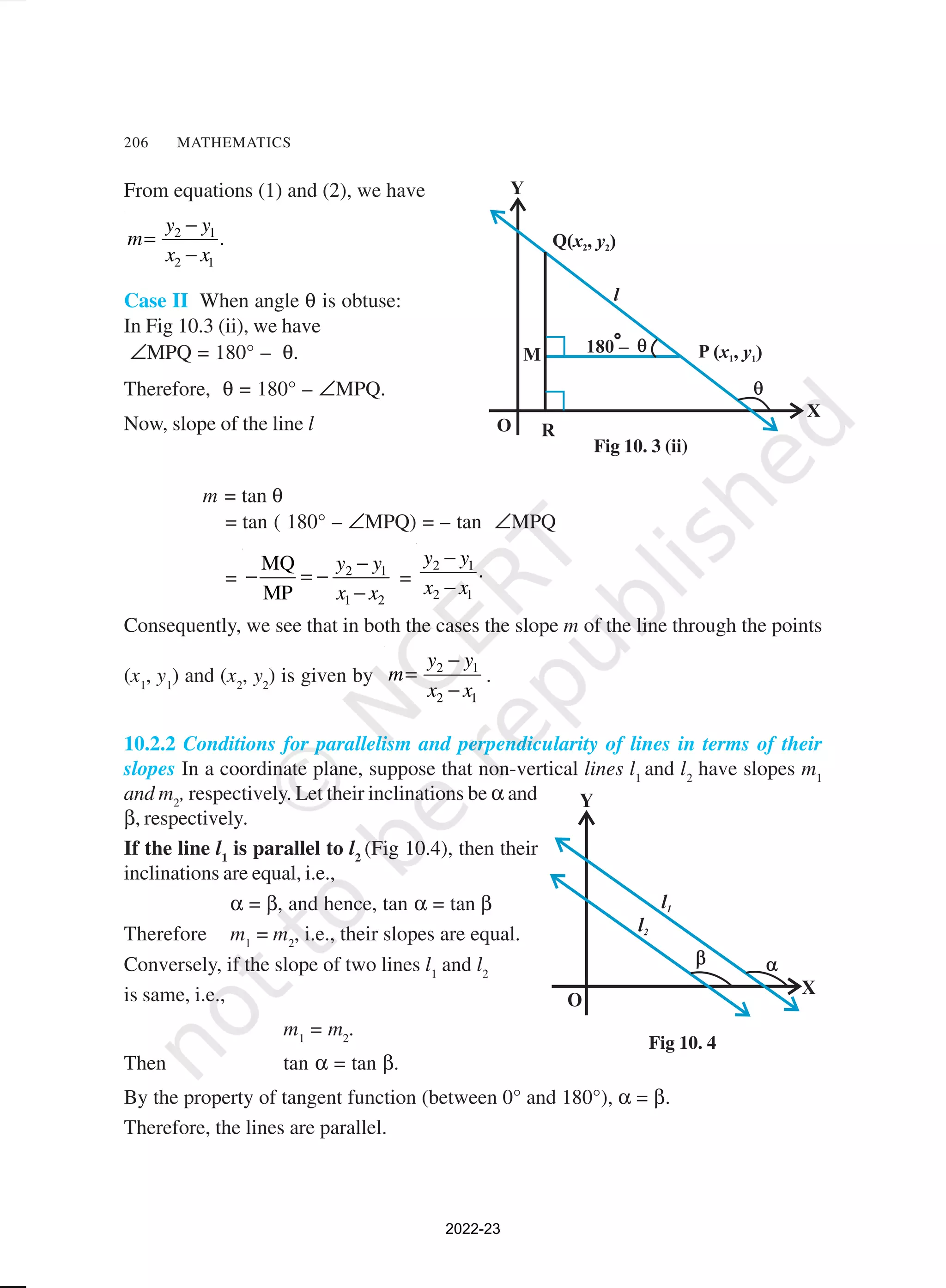 206 MATHEMATICS
From equations (1) and (2), we have
2 1
2 1
.
y y
m
x x
−
=
−
Case II When angle θ is obtuse:
In Fig 10.3 (ii), we have
∠MPQ = 180° – θ.
Therefore, θ = 180° – ∠MPQ.
Now, slope of the line l
m = tan θ
= tan ( 180° – ∠MPQ) = – tan ∠MPQ
= 2 1
1 2
MQ
MP
y y
x x
−
− = −
−
=
2 1
2 1
y y
.
x x
−
−
Consequently, we see that in both the cases the slope m of the line through the points
(x1
, y1
) and (x2
, y2
) is given by 2 1
2 1
y y
m
x x
−
=
−
.
10.2.2 Conditions for parallelism and perpendicularity of lines in terms of their
slopes In a coordinate plane, suppose that non-vertical lines l1
and l2
have slopes m1
and m2
, respectively. Let their inclinations be α and
β, respectively.
If the line l1
is parallel to l2
(Fig 10.4), then their
inclinations are equal, i.e.,
α = β, and hence, tan α = tan β
Therefore m1
= m2
, i.e., their slopes are equal.
Conversely, if the slope of two lines l1
and l2
is same, i.e.,
m1
= m2
.
Then tan α = tan β.
By the property of tangent function (between 0° and 180°), α = β.
Therefore, the lines are parallel.
Fig 10. 3 (ii)
Fig 10. 4
2022-23
 