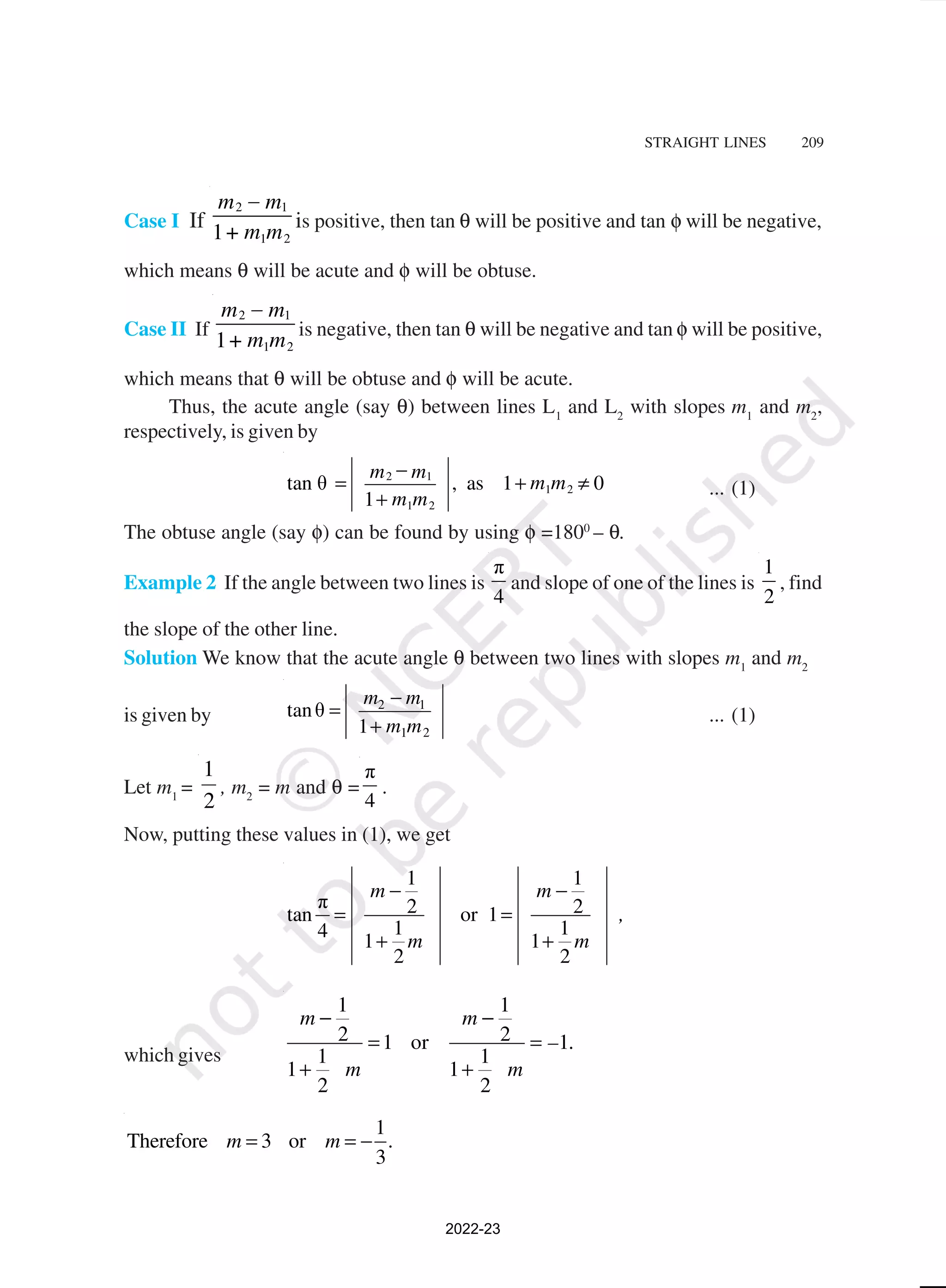STRAIGHT LINES 209
Case I If
2 1
1 2
1
–
m m
m m
+
is positive, then tan θ will be positive and tan φ will be negative,
which means θ will be acute and φ will be obtuse.
Case II If
2 1
1 2
1
–
m m
m m
+
is negative, then tan θ will be negative and tan φ will be positive,
which means that θ will be obtuse and φ will be acute.
Thus, the acute angle (say θ) between lines L1
and L2
with slopes m1
and m2
,
respectively, is given by
2 1
1 2
1 2
tan θ , as 1 0
1
m m
m m
m m
−
= + ≠
+
... (1)
The obtuse angle (say φ) can be found by using φ =1800
– θ.
Example 2 If the angle between two lines is
π
4
and slope of one of the lines is
1
2
, find
the slope of the other line.
Solution We know that the acute angle θ between two lines with slopes m1
and m2
is given by
2 1
1 2
tanθ
1
m m
m m
−
=
+
... (1)
Let m1
=
2
1
, m2
= m and θ =
π
4
.
Now, putting these values in (1), we get
1 1
π 2 2
tan or 1
1 1
4
1 1
2 2
m m
,
m m
− −
= =
+ +
which gives
1 1
2 2
1 or 1
1 1
1 1
2 2
m m
– .
m m
− −
= =
+ +
1
Therefore 3 or
3
m m .
= = −
2022-23
 