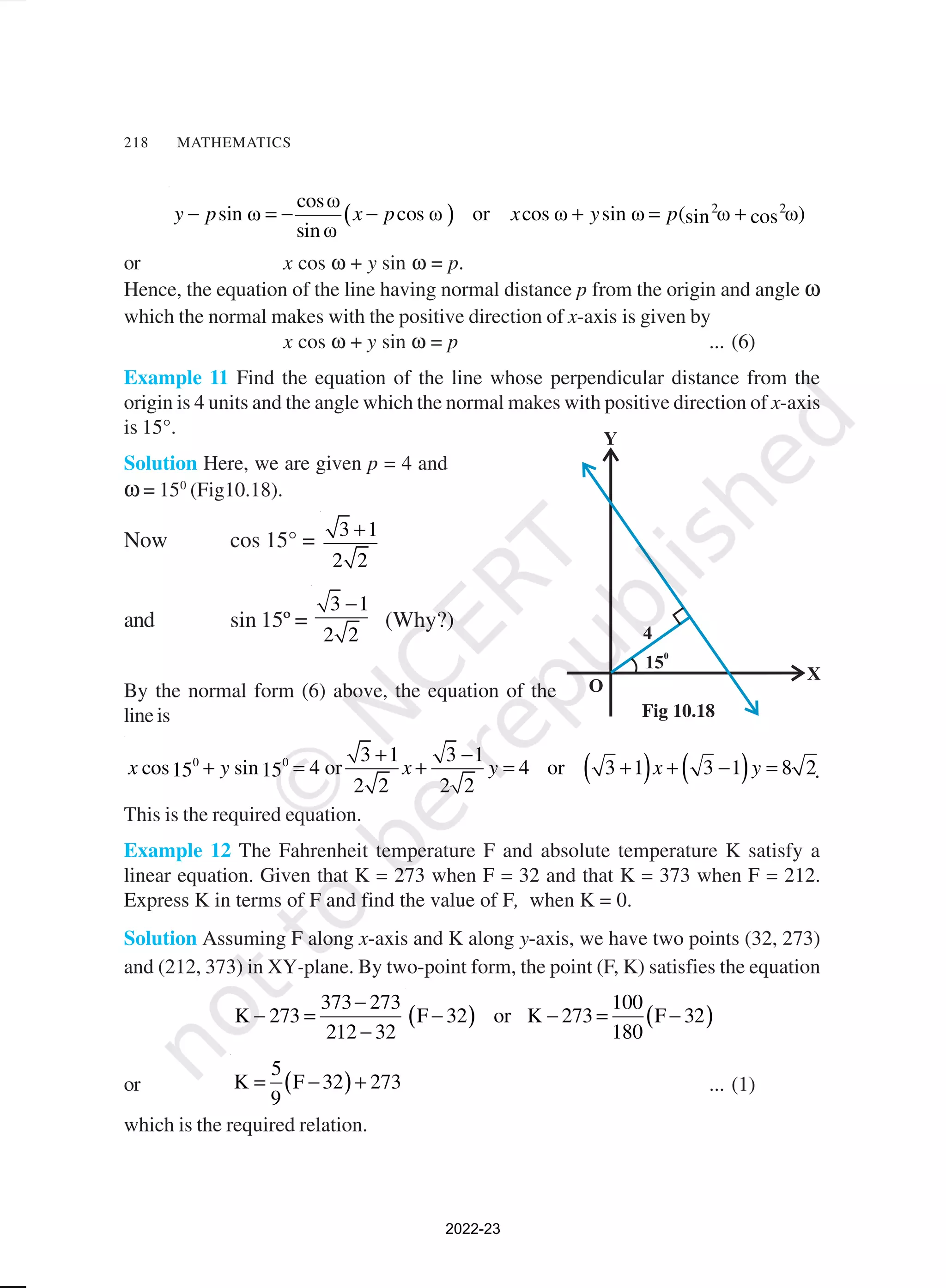 218 MATHEMATICS
( ) 2 2
cosω
sin ω cos ω or cos ω sin ω ( ω ω)
sin cos
sin ω
y p x p x y p
− = − − + = +
or x cos ω + y sin ω = p.
Hence, the equation of the line having normal distance p from the origin and angle ω
which the normal makes with the positive direction of x-axis is given by
x cos ω + y sin ω = p ... (6)
Example 11 Find the equation of the line whose perpendicular distance from the
origin is 4 units and the angle which the normal makes with positive direction of x-axis
is 15°.
Solution Here, we are given p = 4 and
ω = 150
(Fig10.18).
Now cos 15° = 3 1
2 2
+
and sin 15º =
3 1
2 2
−
(Why?)
By the normal form (6) above, the equation of the
line is
( ) ( )
0 0 3 1 3 1
cos sin 4 or 4 or 3 1 3 1 8 2
15 15
2 2 2 2
x y x y x y
+ −
+ = + = + + − = .
This is the required equation.
Example 12 The Fahrenheit temperature F and absolute temperature K satisfy a
linear equation. Given that K = 273 when F = 32 and that K = 373 when F = 212.
Express K in terms of F and find the value of F, when K = 0.
Solution Assuming F along x-axis and K along y-axis, we have two points (32, 273)
and (212, 373) in XY-plane. By two-point form, the point (F, K) satisfies the equation
373 273
K 273
212 32
−
− =
−
( ) ( )
100
F 32 or K 273 F 32
180
− − = −
or ( )
5
K F 32 273
9
= − + ... (1)
which is the required relation.
Fig 10.18
2022-23
 