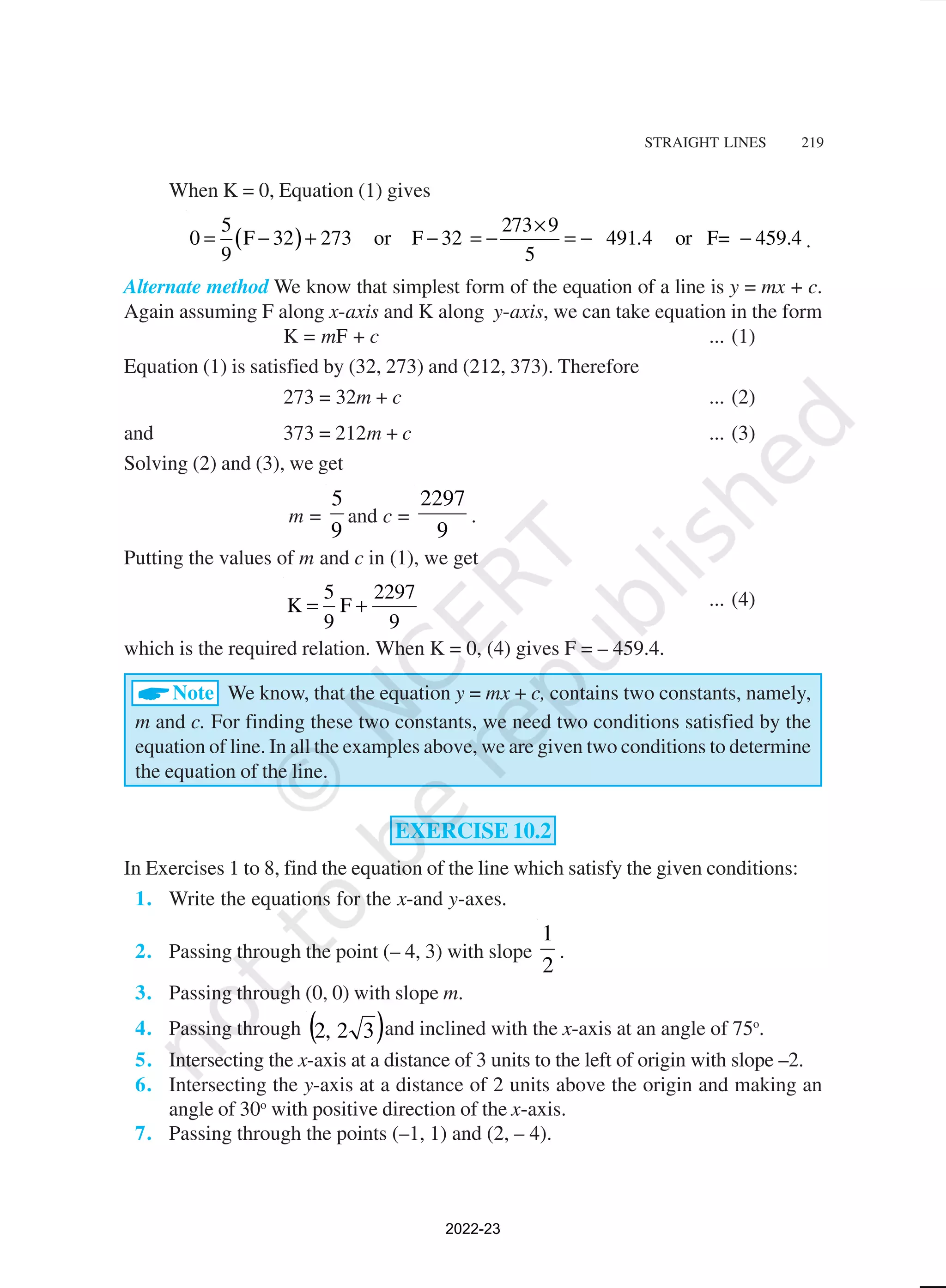 STRAIGHT LINES 219
When K = 0, Equation (1) gives
( )
5 273 9
0 F 32 273 or F 32 491 4 or F= 459.4
9 5
.
×
= − + − = − = − − .
Alternate method We know that simplest form of the equation of a line is y = mx + c.
Again assuming F along x-axis and K along y-axis, we can take equation in the form
K = mF + c ... (1)
Equation (1) is satisfied by (32, 273) and (212, 373). Therefore
273 = 32m + c ... (2)
and 373 = 212m + c ... (3)
Solving (2) and (3), we get
m =
9
5
and c =
9
2297
.
Putting the values of m and c in (1), we get
5 2297
K F
9 9
= + ... (4)
which is the required relation. When K = 0, (4) gives F = – 459.4.
ANote We know, that the equation y = mx + c, contains two constants, namely,
m and c. For finding these two constants, we need two conditions satisfied by the
equation of line. In all the examples above, we are given two conditions to determine
the equation of the line.
EXERCISE 10.2
In Exercises 1 to 8, find the equation of the line which satisfy the given conditions:
1. Write the equations for the x-and y-axes.
2. Passing through the point (– 4, 3) with slope
2
1
.
3. Passing through (0, 0) with slope m.
4. Passing through ( )
3
2
,
2 and inclined with the x-axis at an angle of 75o
.
5. Intersecting the x-axis at a distance of 3 units to the left of origin with slope –2.
6. Intersecting the y-axis at a distance of 2 units above the origin and making an
angle of 30o
with positive direction of the x-axis.
7. Passing through the points (–1, 1) and (2, – 4).
2022-23
 