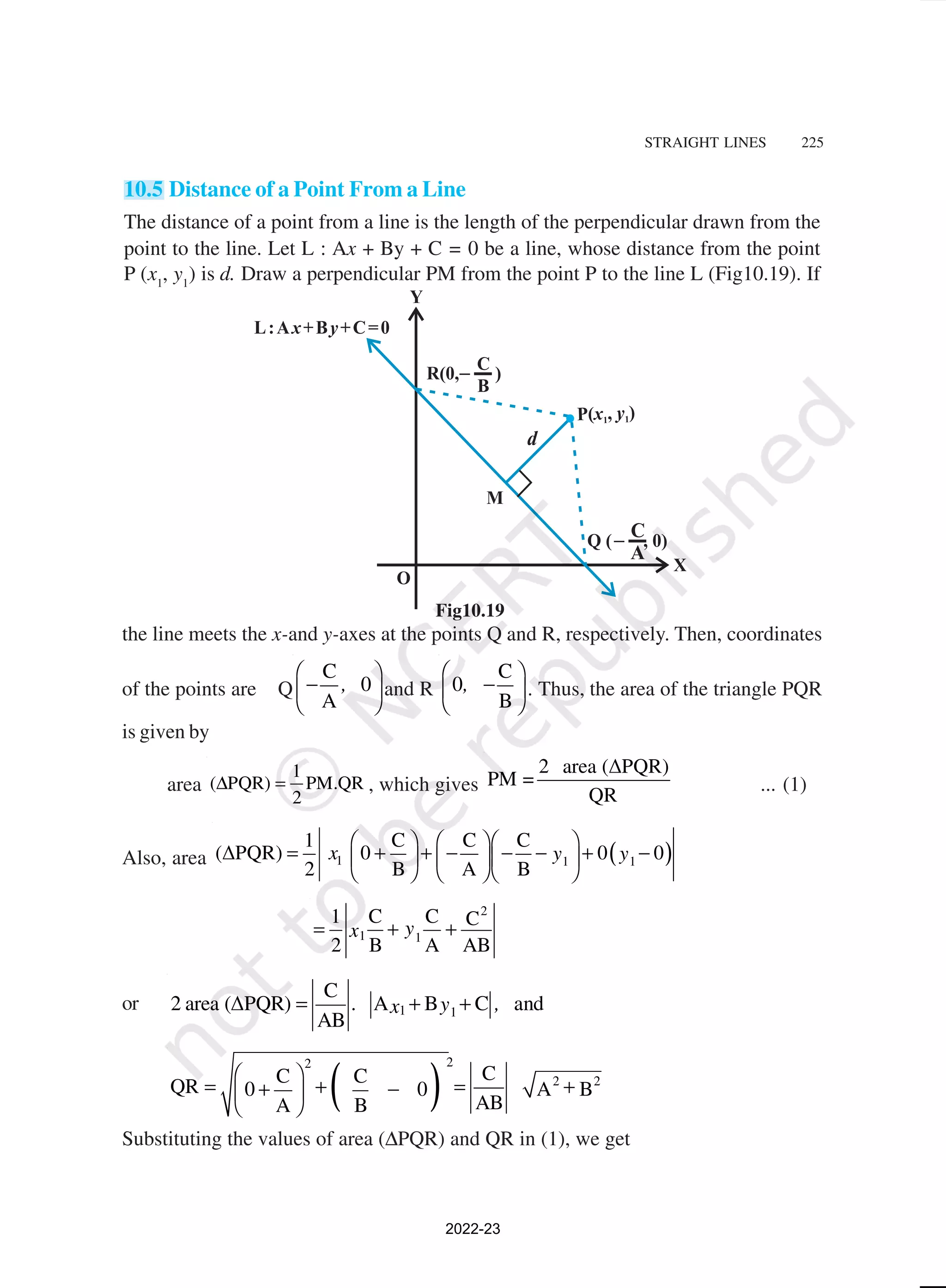 STRAIGHT LINES 225
10.5 Distance of a Point From a Line
The distance of a point from a line is the length of the perpendicular drawn from the
point to the line. Let L : Ax + By + C = 0 be a line, whose distance from the point
P (x1
, y1
) is d. Draw a perpendicular PM from the point P to the line L (Fig10.19). If
Fig10.19
the line meets the x-and y-axes at the points Q and R, respectively. Then, coordinates
of the points are Q
C
0
A
,
 
−
 
 
and R
C
0
B
,
 
−
 
 
. Thus, the area of the triangle PQR
is given by
area
1
( PQR) PM.QR
2
∆ = , which gives
2 area (∆PQR)
PM =
QR
... (1)
Also, area ( )
1 1 1
1 C C C
(∆PQR) 0 0 0
2 B A B
x y y
    
= + + − − − + −
    
    
2
1 1
1 C C C
2 B A AB
y
x
= + +
or 1 1
C
2 area (∆PQR) A B C and
AB
. ,
y
x
= + +
( )
2
2
2 2
C
C C
QR 0 0 A B
AB
A B
 
= + = +
+ −
 
 
Substituting the values of area (∆PQR) and QR in (1), we get
2022-23
 