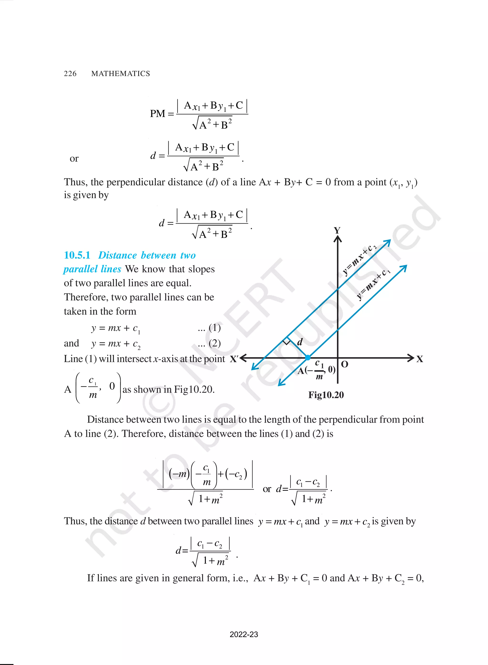226 MATHEMATICS
1 1
2 2
A B C
PM
A B
y
x + +
=
+
or
1 1
2 2
A B C
A B
y
x
d
+ +
=
+
.
Thus, the perpendicular distance (d) of a line Ax + By+ C = 0 from a point (x1
, y1
)
is given by
1 1
2 2
A B C
A B
y
x
d
+ +
=
+
.
10.5.1 Distance between two
parallel lines We know that slopes
of two parallel lines are equal.
Therefore, two parallel lines can be
taken in the form
y = mx + c1
... (1)
and y = mx + c2
... (2)
Line (1) will intersect x-axis at the point
A
1
0
c
,
m
 
−
 
 
as shown in Fig10.20.
Distance between two lines is equal to the length of the perpendicular from point
A to line (2). Therefore, distance between the lines (1) and (2) is
( ) ( )
1
2
1 2
2 2
or =
1 1
c
m c
c c
m
d
m m
 
− − + −
  −
 
+ +
.
Thus, the distance d between two parallel lines 1
y mx c
= + and 2
y mx c
= + is given by
1 2
2
=
1
c c
d
m
−
+
.
If lines are given in general form, i.e., Ax + By + C1
= 0 and Ax + By + C2
= 0,
Fig10.20
2022-23
 