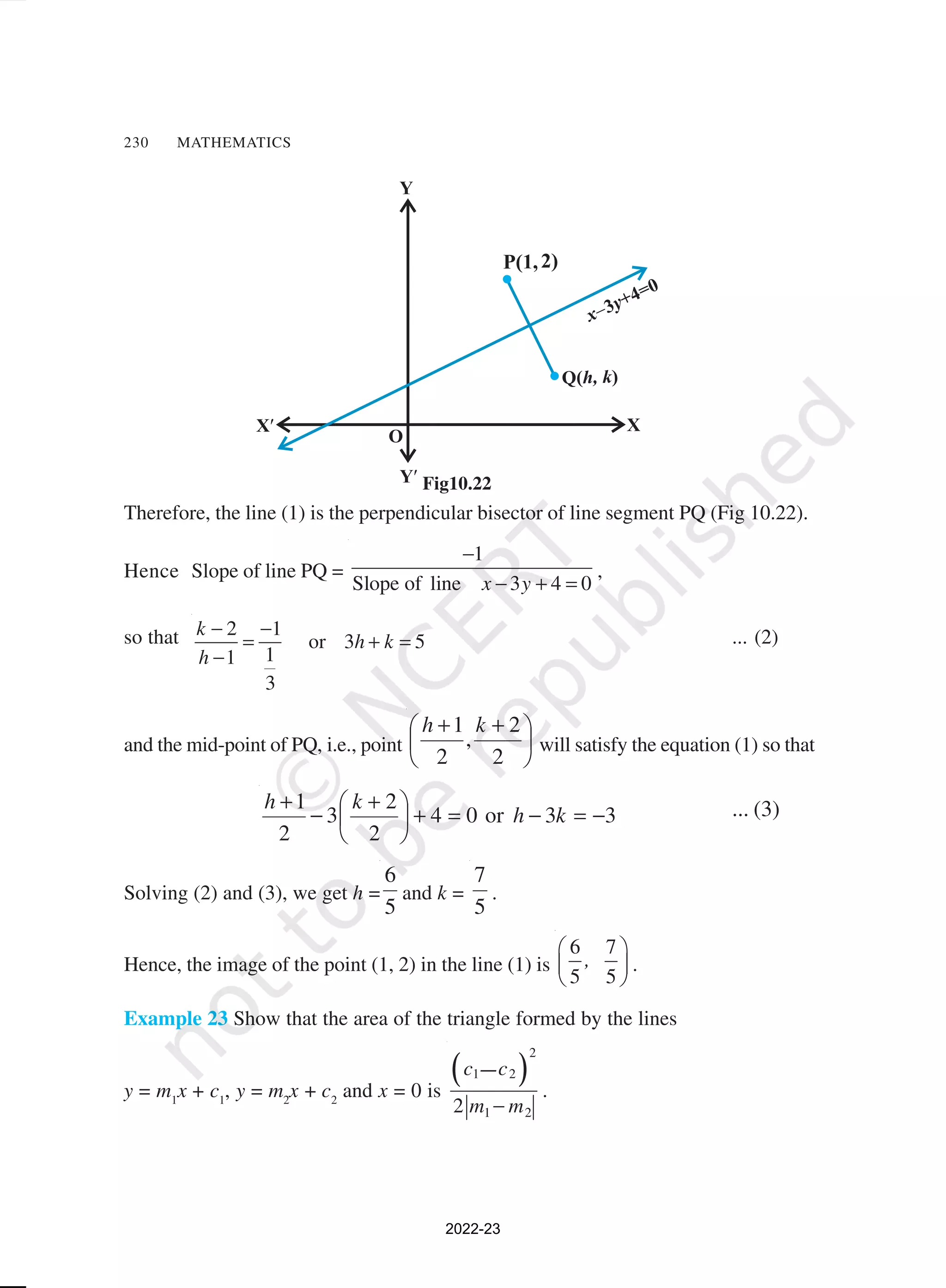 230 MATHEMATICS
Therefore, the line (1) is the perpendicular bisector of line segment PQ (Fig 10.22).
Hence Slope of line PQ =
1
Slope of line 3 4 0
x y
−
− + =
,
so that 2 1
or 3 5
1
1
3
k
h k
h
− −
= + =
−
... (2)
and the mid-point of PQ, i.e., point 




 +
+
2
2
,
2
1 k
h
will satisfy the equation (1) so that
3
3
or
0
4
2
2
3
2
1
−
=
−
=
+





 +
−
+
k
h
k
h ... (3)
Solving (2) and (3), we get h =
5
6
and k =
5
7
.
Hence, the image of the point (1, 2) in the line (1) is
6 7
5 5
,
 
 
 
.
Example 23 Show that the area of the triangle formed by the lines
y = m1
x + c1
, y = m2
x + c2
and x = 0 is
( )
2
1 2
1 2
2
c
c
m m
–
−
.
Fig10.22
2022-23
 
