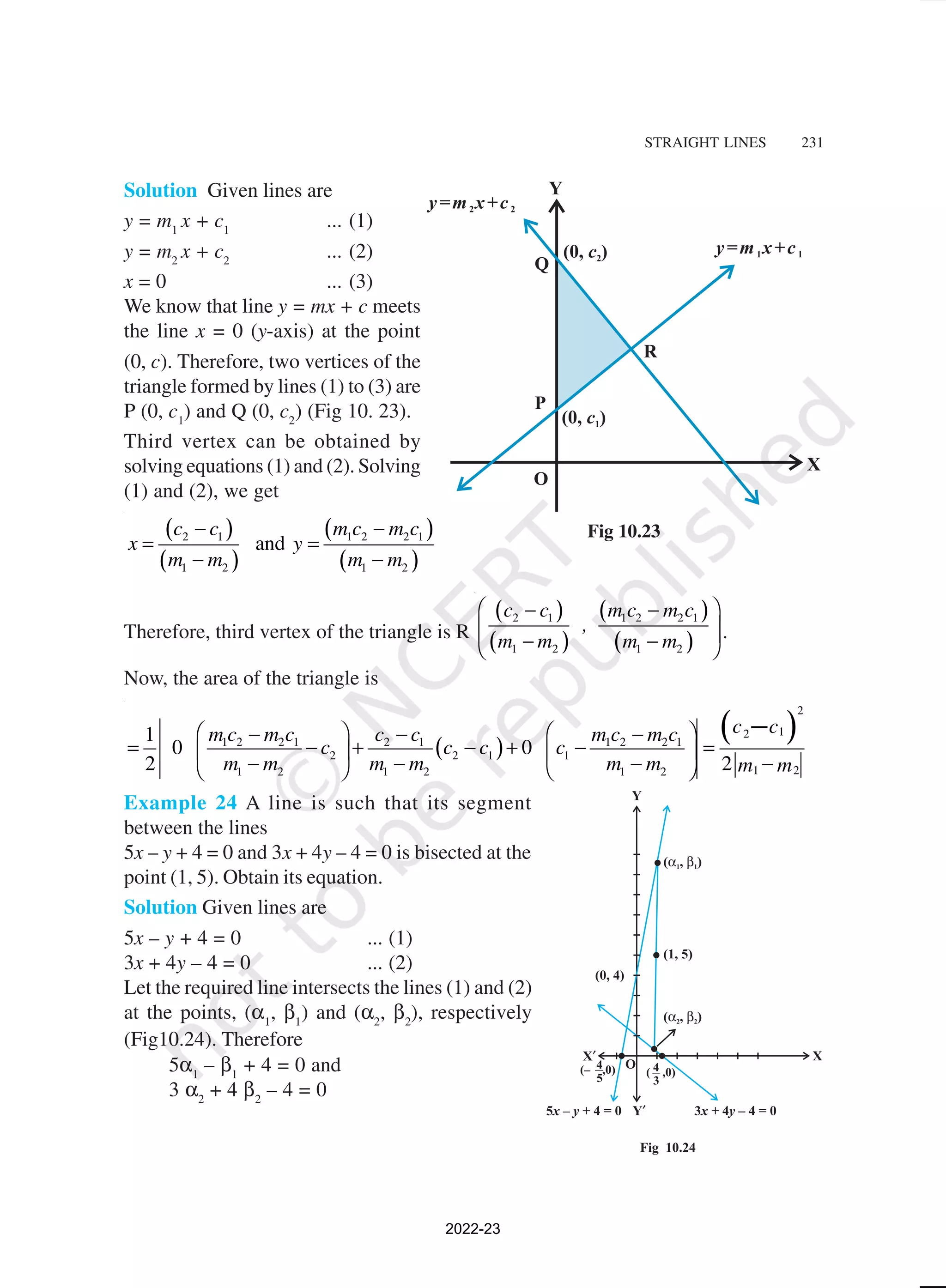STRAIGHT LINES 231
Solution Given lines are
y = m1
x + c1
... (1)
y = m2
x + c2
... (2)
x = 0 ... (3)
We know that line y = mx + c meets
the line x = 0 (y-axis) at the point
(0, c). Therefore, two vertices of the
triangle formed by lines (1) to (3) are
P (0, c1
) and Q (0, c2
) (Fig 10. 23).
Third vertex can be obtained by
solving equations (1) and (2). Solving
(1) and (2), we get
( )
( )
( )
( )
2 1 1 2 2 1
1 2 1 2
and
c c m c m c
x y
m m m m
− −
= =
− −
Therefore, third vertex of the triangle is R
( )
( )
( )
( )
2 1 1 2 2 1
1 2 1 2
c c m c m c
,
m m m m
 
− −
 
 
− −
 
.
Now, the area of the triangle is
( )
( )
2
1
2
1 2 2 1 2 1 1 2 2 1
2 2 1 1
1 2
1 2 1 2 1 2
1
0 0
2 2
c c
m c m c c c m c m c
c c c c
m m m m m m m m
   
− − −
= − + − + − =
   
− − − −
   
−
Example 24 A line is such that its segment
between the lines
5x – y + 4 = 0 and 3x + 4y – 4 = 0 is bisected at the
point (1, 5). Obtain its equation.
Solution Given lines are
5x – y + 4 = 0 ... (1)
3x + 4y – 4 = 0 ... (2)
Let the required line intersects the lines (1) and (2)
at the points, (α1
, β1
) and (α2
, β2
), respectively
(Fig10.24). Therefore
5α1
– β1
+ 4 = 0 and
3 α2
+ 4 β2
– 4 = 0
Fig 10.23
2022-23
 