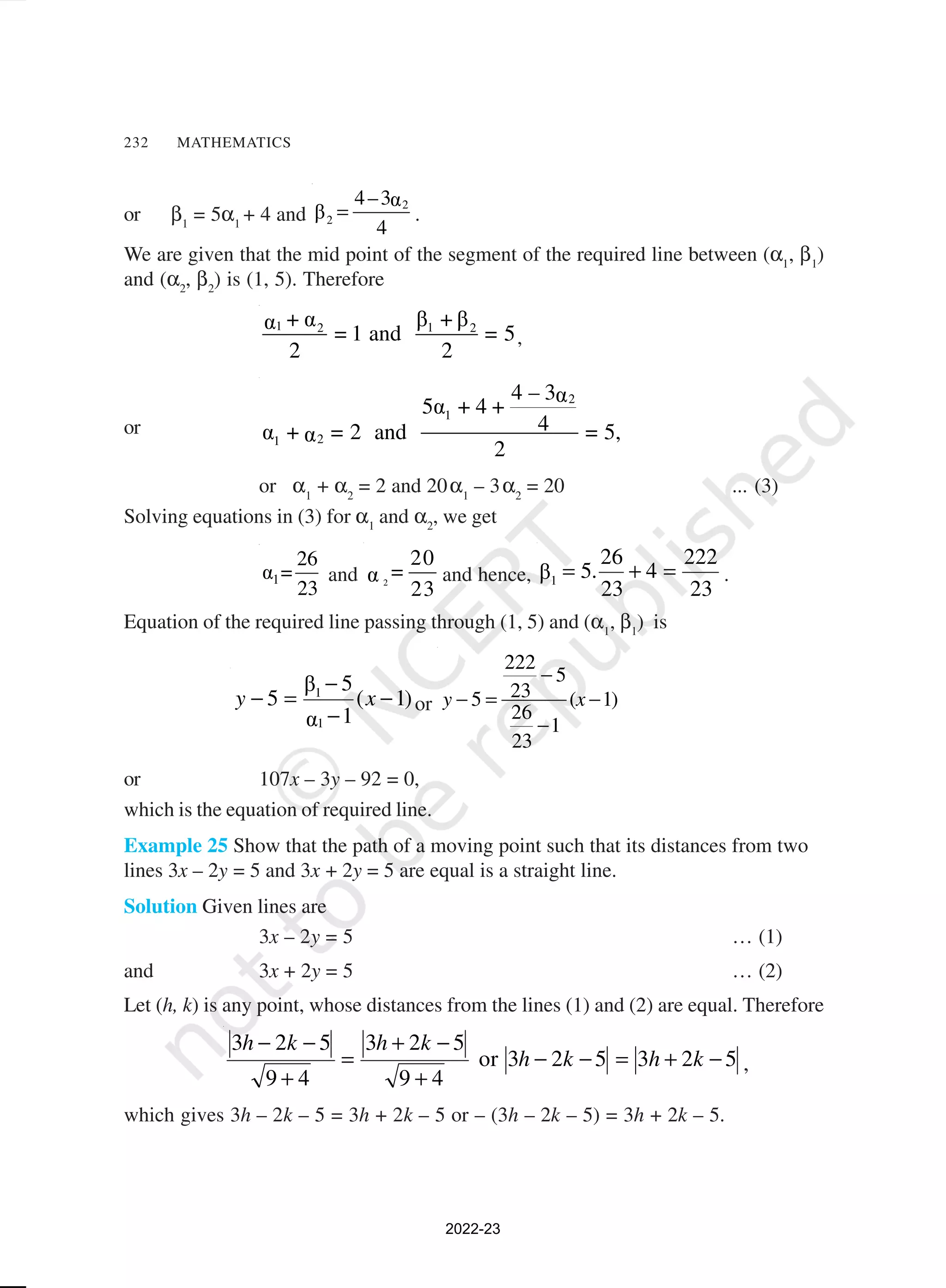 232 MATHEMATICS
or β1
= 5α1
+ 4 and
2
2
4–3α
β
4
= .
We are given that the mid point of the segment of the required line between (α1
, β1
)
and (α2
, β2
) is (1, 5). Therefore
1 1
2 2
β + β
+ α
α
= 1 and = 5
2 2
,
or
2
1
2
1
4 – 3α
5α + 4 +
4
α + = 2 and = 5,
α
2
or α1
+ α2
= 2 and 20α1
– 3α2
= 20 ... (3)
Solving equations in (3) for α1
and α2
, we get
1
26
α =
23
and 2
20
=
α
23
and hence,
23
222
4
23
26
.
5
β1
=
+
= .
Equation of the required line passing through (1, 5) and (α1
, β1
) is
)
1
(
1
α
5
β
5
1
1
−
−
−
=
− x
y or
222
5
23
5 ( 1)
26
1
23
y x
−
− = −
−
or 107x – 3y – 92 = 0,
which is the equation of required line.
Example 25 Show that the path of a moving point such that its distances from two
lines 3x – 2y = 5 and 3x + 2y = 5 are equal is a straight line.
Solution Given lines are
3x – 2y = 5 … (1)
and 3x + 2y = 5 … (2)
Let (h, k) is any point, whose distances from the lines (1) and (2) are equal. Therefore
5
2
3
5
2
3
or
4
9
5
2
3
4
9
5
2
3
−
+
=
−
−
+
−
+
=
+
−
−
k
h
k
h
k
h
k
h
,
which gives 3h – 2k – 5 = 3h + 2k – 5 or – (3h – 2k – 5) = 3h + 2k – 5.
2022-23
 
