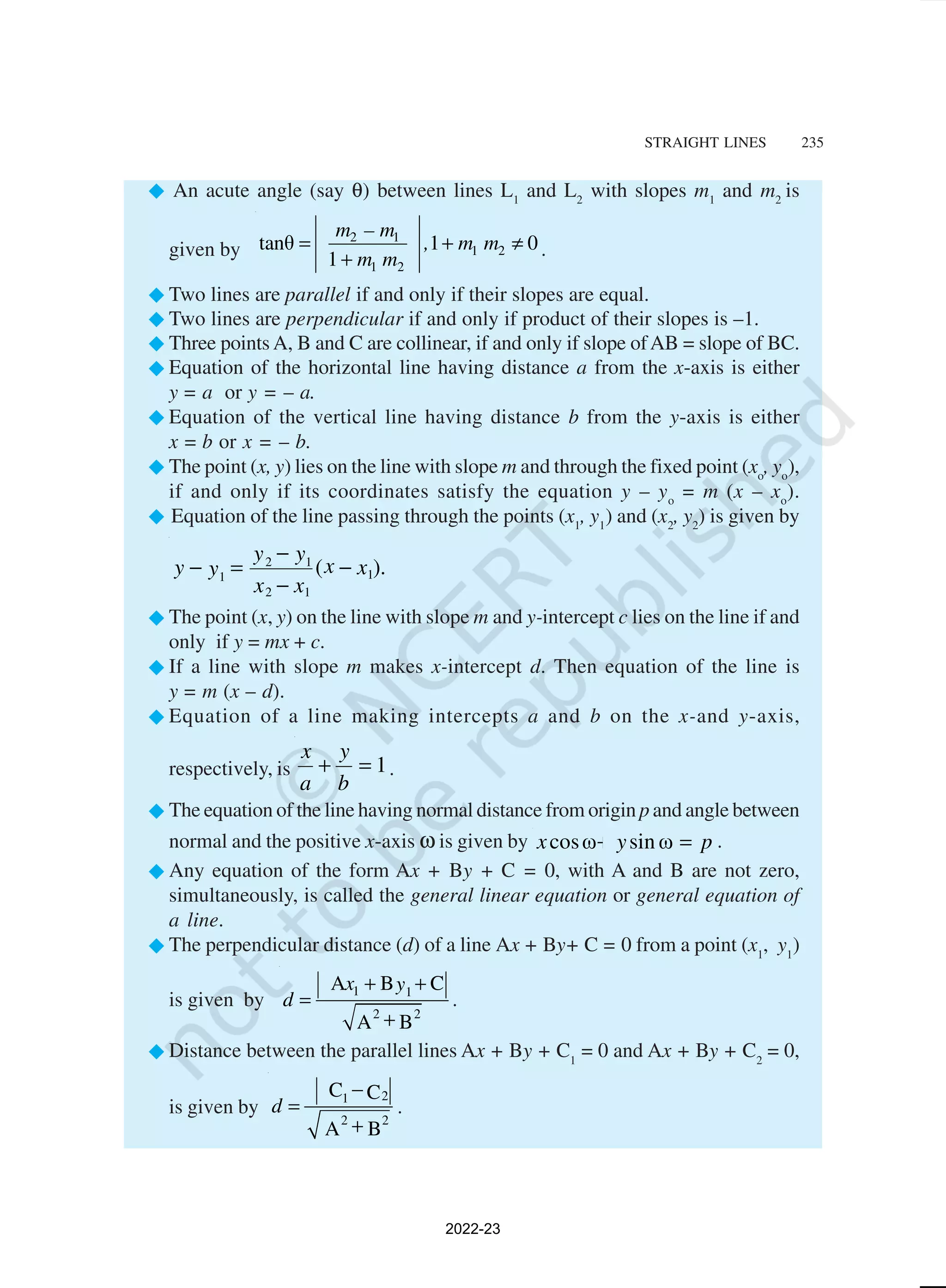 STRAIGHT LINES 235
® An acute angle (say θ) between lines L1
and L2
with slopes m1
and m2
is
given by
2 1
1 2
1 2
tanθ 1 0
1
m – m
, m m
m m
= + ≠
+ .
®Two lines are parallel if and only if their slopes are equal.
®Two lines are perpendicular if and only if product of their slopes is –1.
®Three points A, B and C are collinear, if and only if slope ofAB = slope of BC.
®Equation of the horizontal line having distance a from the x-axis is either
y = a or y = – a.
®Equation of the vertical line having distance b from the y-axis is either
x = b or x = – b.
®The point (x, y) lies on the line with slope m and through the fixed point (xo
, yo
),
if and only if its coordinates satisfy the equation y – yo
= m (x – xo
).
® Equation of the line passing through the points (x1
, y1
) and (x2
, y2
) is given by
).
( 1
1
2
1
2
1
x
x
x
x
y
y
y
y −
−
−
=
−
®The point (x, y) on the line with slope m and y-intercept c lies on the line if and
only if y = mx + c.
®If a line with slope m makes x-intercept d. Then equation of the line is
y = m (x – d).
®Equation of a line making intercepts a and b on the x-and y-axis,
respectively, is 1
=
+
b
y
a
x
.
®The equation of the line having normal distance from origin p and angle between
normal and the positive x-axis ω is given by p
y
x =
+ ω
sin
ω
cos .
®Any equation of the form Ax + By + C = 0, with A and B are not zero,
simultaneously, is called the general linear equation or general equation of
a line.
®The perpendicular distance (d) of a line Ax + By+ C = 0 from a point (x1
, y1
)
is given by
1 1
2 2
A B C
A B
x y
d
+ +
=
+
.
®Distance between the parallel lines Ax + By + C1
= 0 and Ax + By + C2
= 0,
is given by
2
1
2 2
C C
A B
d
−
=
+
.
2022-23
 