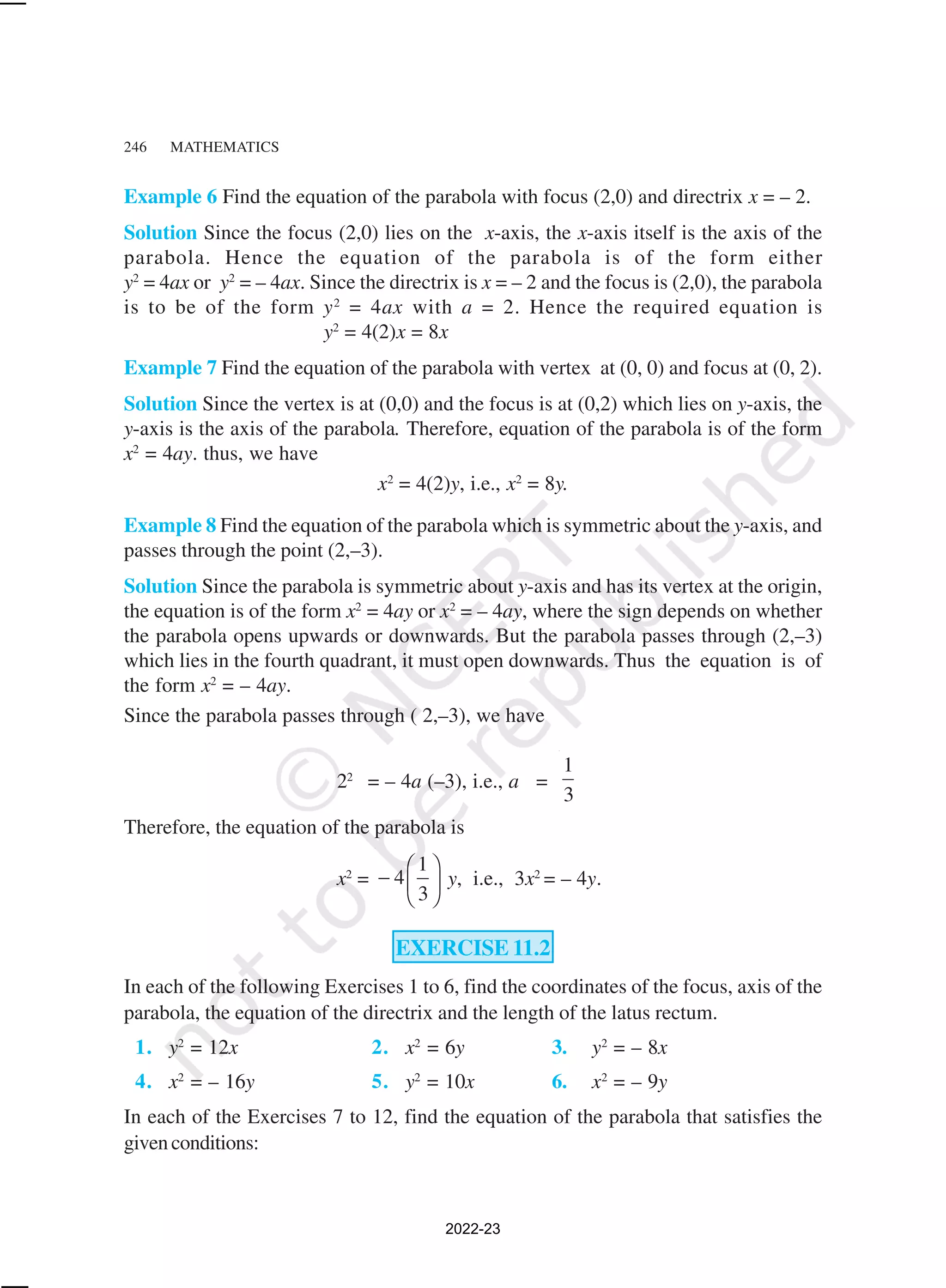 246 MATHEMATICS
Example 6 Find the equation of the parabola with focus (2,0) and directrix x = – 2.
Solution Since the focus (2,0) lies on the x-axis, the x-axis itself is the axis of the
parabola. Hence the equation of the parabola is of the form either
y2
= 4ax or y2
= – 4ax. Since the directrix is x = – 2 and the focus is (2,0), the parabola
is to be of the form y2
= 4ax with a = 2. Hence the required equation is
y2
= 4(2)x = 8x
Example 7 Find the equation of the parabola with vertex at (0, 0) and focus at (0, 2).
Solution Since the vertex is at (0,0) and the focus is at (0,2) which lies on y-axis, the
y-axis is the axis of the parabola. Therefore, equation of the parabola is of the form
x2
= 4ay. thus, we have
x2
= 4(2)y, i.e., x2
= 8y.
Example 8 Find the equation of the parabola which is symmetric about the y-axis, and
passes through the point (2,–3).
Solution Since the parabola is symmetric about y-axis and has its vertex at the origin,
the equation is of the form x2
= 4ay or x2
= – 4ay, where the sign depends on whether
the parabola opens upwards or downwards. But the parabola passes through (2,–3)
which lies in the fourth quadrant, it must open downwards. Thus the equation is of
the form x2
= – 4ay.
Since the parabola passes through ( 2,–3), we have
22
= – 4a (–3), i.e., a =
1
3
Therefore, the equation of the parabola is
x2
=
1
4
3
 
−  
 
y, i.e., 3x2
= – 4y.
EXERCISE 11.2
In each of the following Exercises 1 to 6, find the coordinates of the focus, axis of the
parabola, the equation of the directrix and the length of the latus rectum.
1. y2
= 12x 2. x2
= 6y 3. y2
= – 8x
4. x2
= – 16y 5. y2
= 10x 6. x2
= – 9y
In each of the Exercises 7 to 12, find the equation of the parabola that satisfies the
givenconditions:
2022-23
 