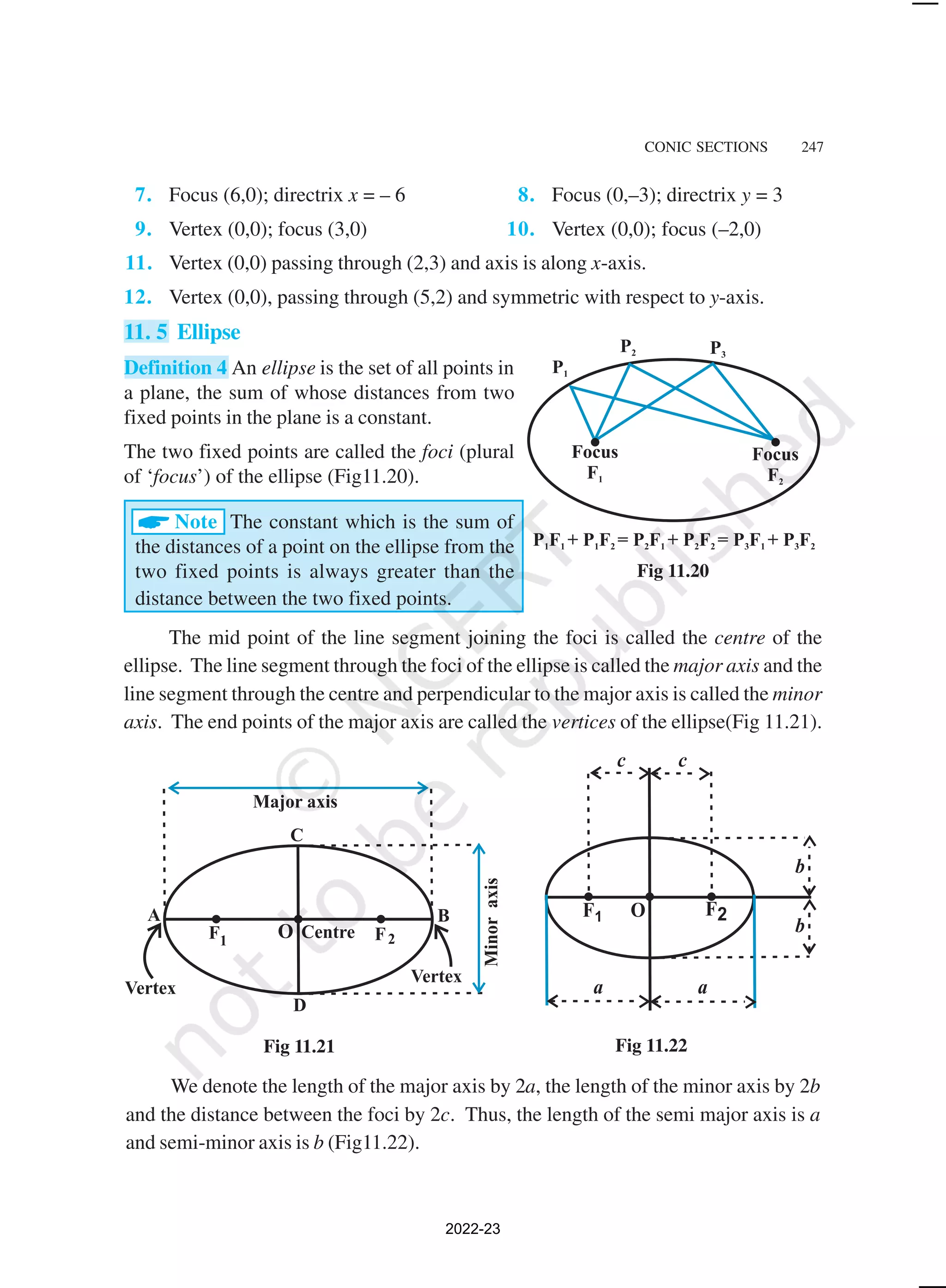 CONIC SECTIONS 247
Fig 11.20
Fig 11.21 Fig 11.22
We denote the length of the major axis by 2a, the length of the minor axis by 2b
and the distance between the foci by 2c. Thus, the length of the semi major axis is a
and semi-minor axis is b (Fig11.22).
7. Focus (6,0); directrix x = – 6 8. Focus (0,–3); directrix y = 3
9. Vertex (0,0); focus (3,0) 10. Vertex (0,0); focus (–2,0)
11. Vertex (0,0) passing through (2,3) and axis is along x-axis.
12. Vertex (0,0), passing through (5,2) and symmetric with respect to y-axis.
11. 5 Ellipse
Definition 4 An ellipse is the set of all points in
a plane, the sum of whose distances from two
fixed points in the plane is a constant.
The two fixed points are called the foci (plural
of ‘focus’) of the ellipse (Fig11.20).
ANote The constant which is the sum of
the distances of a point on the ellipse from the
two fixed points is always greater than the
distance between the two fixed points.
The mid point of the line segment joining the foci is called the centre of the
ellipse. The line segment through the foci of the ellipse is called the major axis and the
line segment through the centre and perpendicular to the major axis is called the minor
axis. The end points of the major axis are called the vertices of the ellipse(Fig 11.21).
2022-23
 
