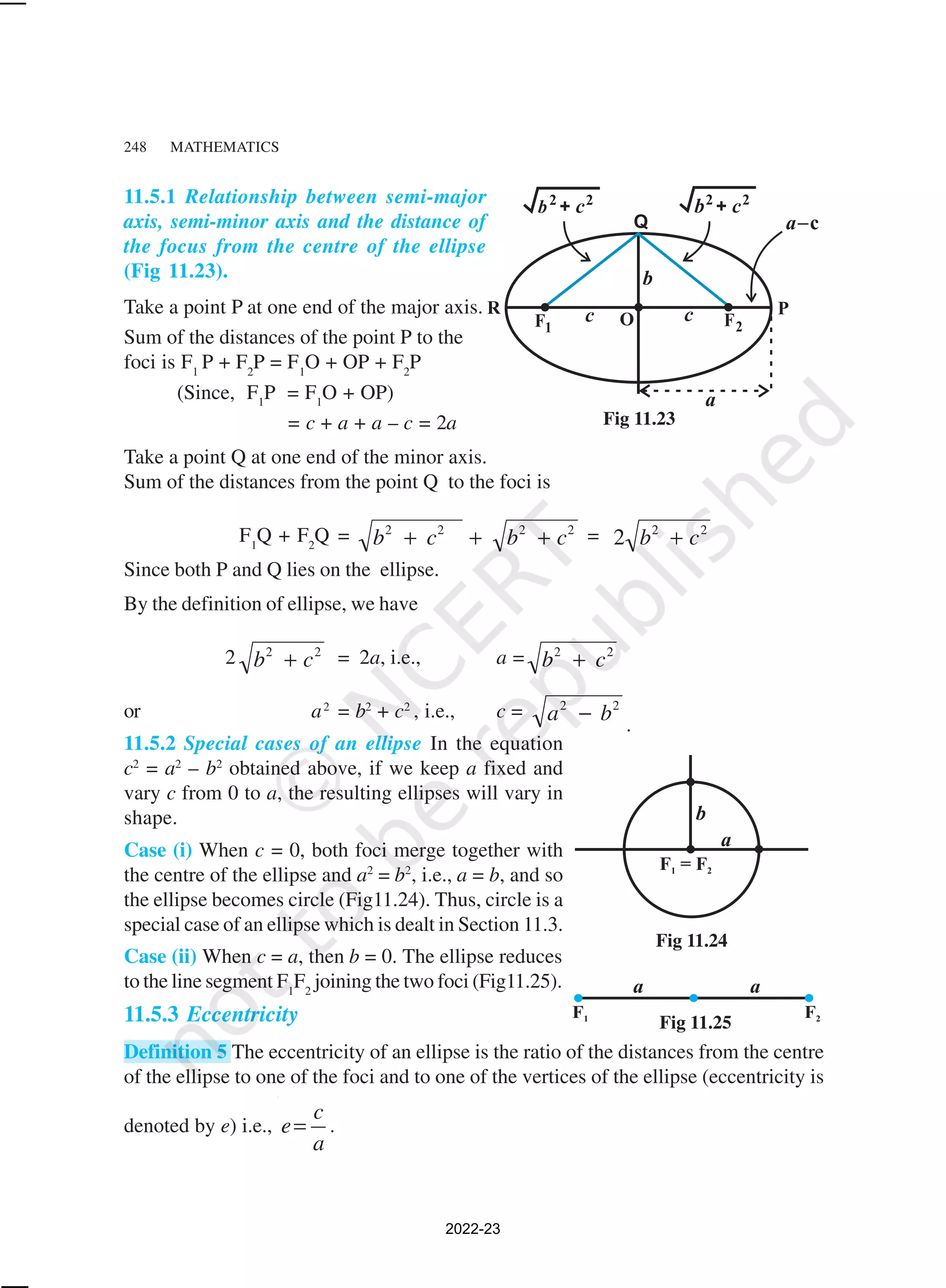 248 MATHEMATICS
11.5.1 Relationship between semi-major
axis, semi-minor axis and the distance of
the focus from the centre of the ellipse
(Fig 11.23).
Take a point P at one end of the major axis.
Sum of the distances of the point P to the
foci is F1
P + F2
P = F1
O + OP + F2
P
(Since, F1
P = F1
O + OP)
= c + a + a – c = 2a
Take a point Q at one end of the minor axis.
Sum of the distances from the point Q to the foci is
F1
Q + F2
Q = 2
2
2
2
c
b
c
b +
+
+ = 2
2
2 c
b +
Since both P and Q lies on the ellipse.
By the definition of ellipse, we have
2 2
2
c
b + = 2a, i.e., a = 2
2
c
b +
or a2
= b2
+ c2
, i.e., c = 2
2
b
a − .
11.5.2 Special cases of an ellipse In the equation
c2
= a2
– b2
obtained above, if we keep a fixed and
vary c from 0 to a, the resulting ellipses will vary in
shape.
Case (i) When c = 0, both foci merge together with
the centre of the ellipse and a2
= b2
, i.e., a = b, and so
the ellipse becomes circle (Fig11.24). Thus, circle is a
special case of an ellipse which is dealt in Section 11.3.
Case (ii) When c = a, then b = 0. The ellipse reduces
to the line segment F1
F2
joining the two foci (Fig11.25).
11.5.3 Eccentricity
Definition 5 The eccentricity of an ellipse is the ratio of the distances from the centre
of the ellipse to one of the foci and to one of the vertices of the ellipse (eccentricity is
denoted by e) i.e.,
c
e
a
= .
Fig 11.23
Fig 11.24
Fig 11.25
2022-23
 