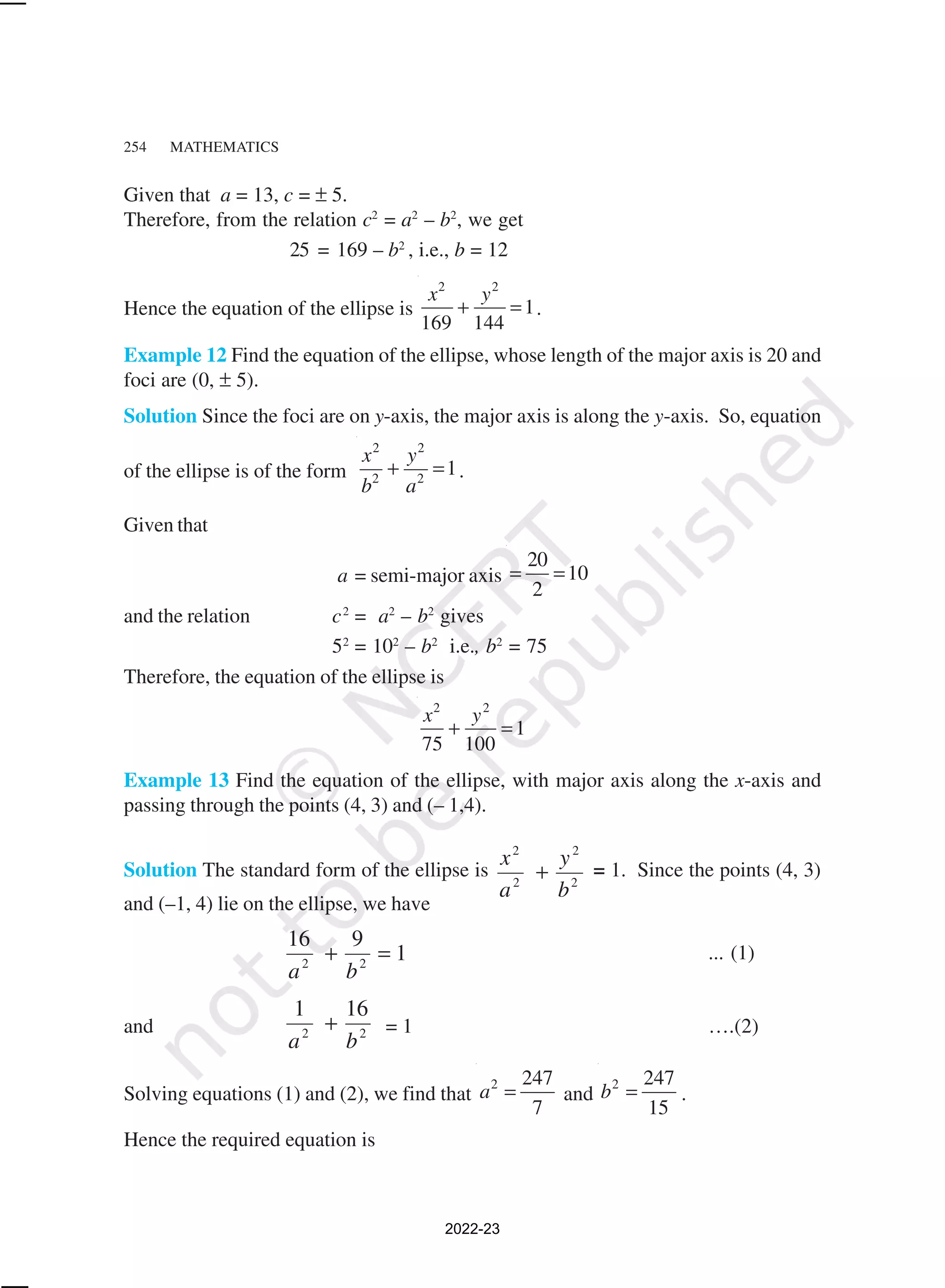 254 MATHEMATICS
Given that a = 13, c = ± 5.
Therefore, from the relation c2
= a2
– b2
, we get
25 = 169 – b2
, i.e., b = 12
Hence the equation of the ellipse is
2 2
1
169 144
x y
+ = .
Example 12 Find the equation of the ellipse, whose length of the major axis is 20 and
foci are (0, ± 5).
Solution Since the foci are on y-axis, the major axis is along the y-axis. So, equation
of the ellipse is of the form
2 2
2 2
1
x y
b a
+ = .
Given that
a = semi-major axis
20
10
2
= =
and the relation c2
= a2
– b2
gives
52
= 102
– b2
i.e., b2
= 75
Therefore, the equation of the ellipse is
2 2
1
75 100
x y
+ =
Example 13 Find the equation of the ellipse, with major axis along the x-axis and
passing through the points (4, 3) and (– 1,4).
Solution The standard form of the ellipse is
2
2
2
2
b
y
a
x
+ = 1. Since the points (4, 3)
and (–1, 4) lie on the ellipse, we have
1
9
16
2
2
=
+
b
a
... (1)
and 2
2
16
1
b
a
+ = 1 ….(2)
Solving equations (1) and (2), we find that
2 247
7
a = and
2 247
15
b = .
Hence the required equation is
2022-23
 