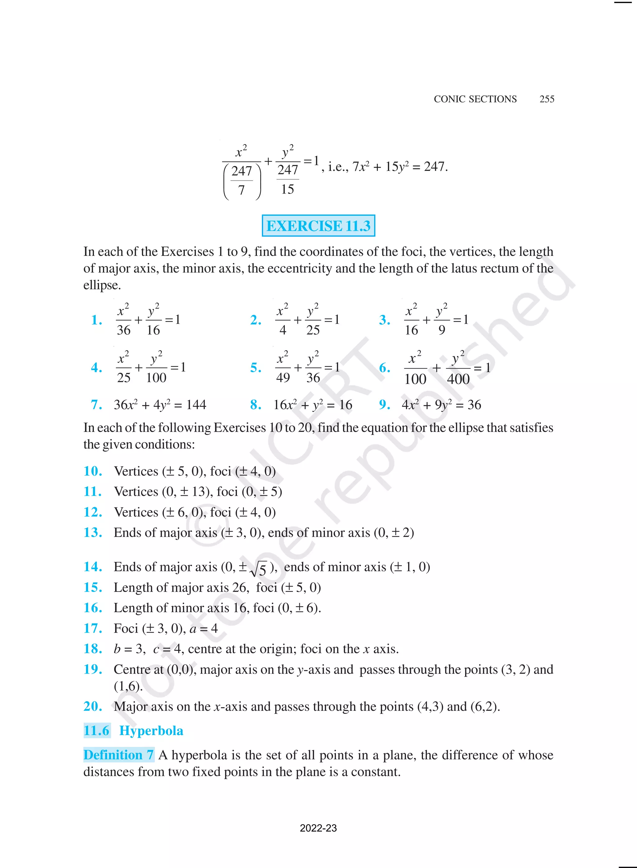 CONIC SECTIONS 255
2 2
1
247
247
15
7
x y
+ =
 
 
 
, i.e., 7x2
+ 15y2
= 247.
EXERCISE 11.3
In each of the Exercises 1 to 9, find the coordinates of the foci, the vertices, the length
of major axis, the minor axis, the eccentricity and the length of the latus rectum of the
ellipse.
1.
2 2
1
36 16
x y
+ = 2.
2 2
1
4 25
x y
+ = 3.
2 2
1
16 9
x y
+ =
4.
2 2
1
25 100
x y
+ = 5.
2 2
1
49 36
x y
+ = 6.
400
100
2
2
y
x
+ = 1
7. 36x2
+ 4y2
= 144 8. 16x2
+ y2
= 16 9. 4x2
+ 9y2
= 36
In each of the following Exercises 10 to 20, find the equation for the ellipse that satisfies
the given conditions:
10. Vertices (± 5, 0), foci (± 4, 0)
11. Vertices (0, ± 13), foci (0, ± 5)
12. Vertices (± 6, 0), foci (± 4, 0)
13. Ends of major axis (± 3, 0), ends of minor axis (0, ± 2)
14. Ends of major axis (0, ± 5 ), ends of minor axis (± 1, 0)
15. Length of major axis 26, foci (± 5, 0)
16. Length of minor axis 16, foci (0, ± 6).
17. Foci (± 3, 0), a = 4
18. b = 3, c = 4, centre at the origin; foci on the x axis.
19. Centre at (0,0), major axis on the y-axis and passes through the points (3, 2) and
(1,6).
20. Major axis on the x-axis and passes through the points (4,3) and (6,2).
11.6 Hyperbola
Definition 7 A hyperbola is the set of all points in a plane, the difference of whose
distances from two fixed points in the plane is a constant.
2022-23
 