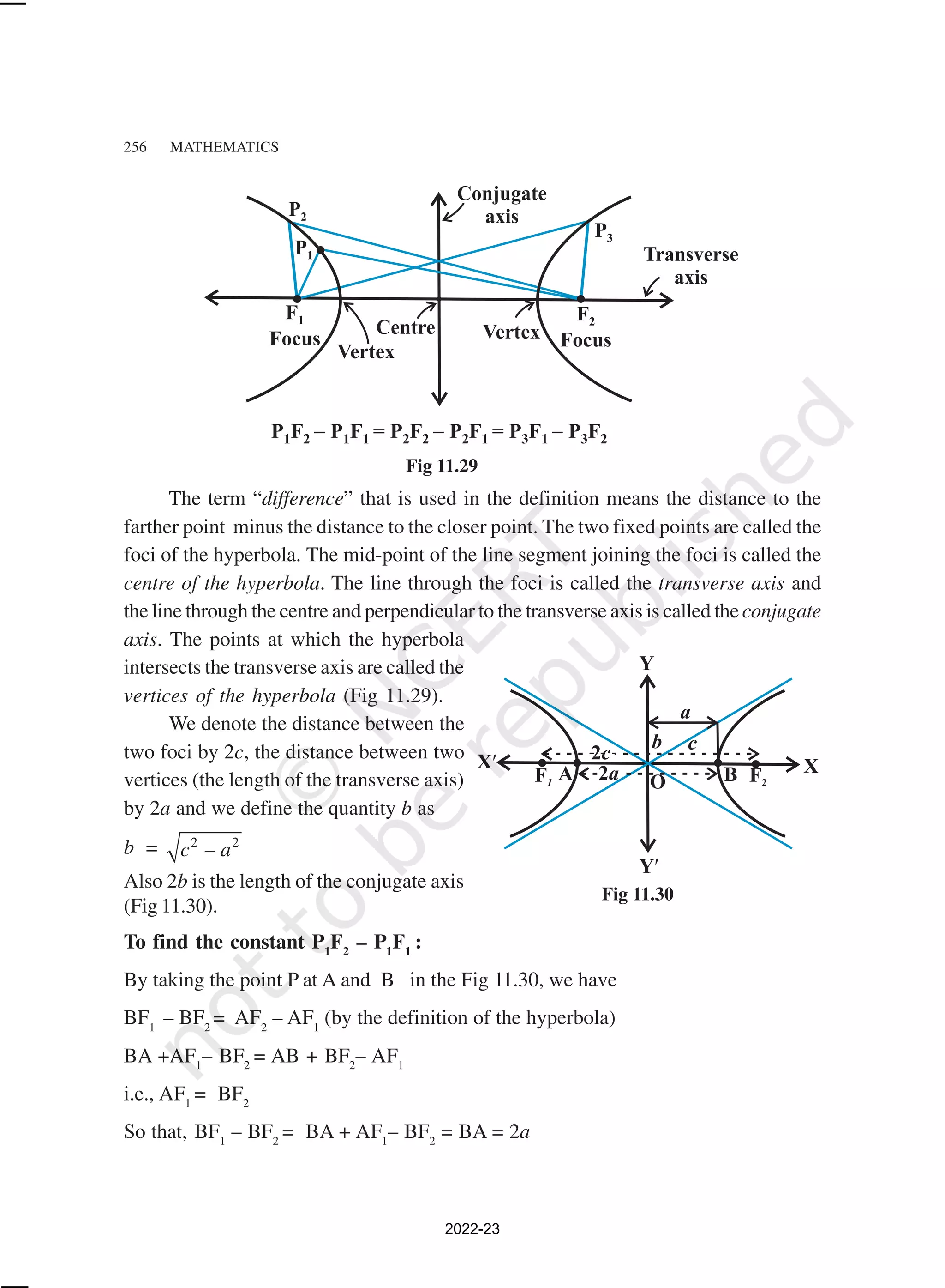 256 MATHEMATICS
The term “difference” that is used in the definition means the distance to the
farther point minus the distance to the closer point. The two fixed points are called the
foci of the hyperbola. The mid-point of the line segment joining the foci is called the
centre of the hyperbola. The line through the foci is called the transverse axis and
the line through the centre and perpendicular to the transverse axis is called theconjugate
axis. The points at which the hyperbola
intersects the transverse axis are called the
vertices of the hyperbola (Fig 11.29).
We denote the distance between the
two foci by 2c, the distance between two
vertices (the length of the transverse axis)
by 2a and we define the quantity b as
b = 2 2
c – a
Also 2b is the length of the conjugate axis
(Fig 11.30).
To find the constant P1
F2
– P1
F1
:
By taking the point P at A and B in the Fig 11.30, we have
BF1
– BF2
= AF2
– AF1
(by the definition of the hyperbola)
BA +AF1
– BF2
= AB + BF2
– AF1
i.e., AF1
= BF2
So that, BF1
– BF2
= BA + AF1
– BF2
= BA = 2a
Fig 11.29
Fig 11.30
2022-23
 