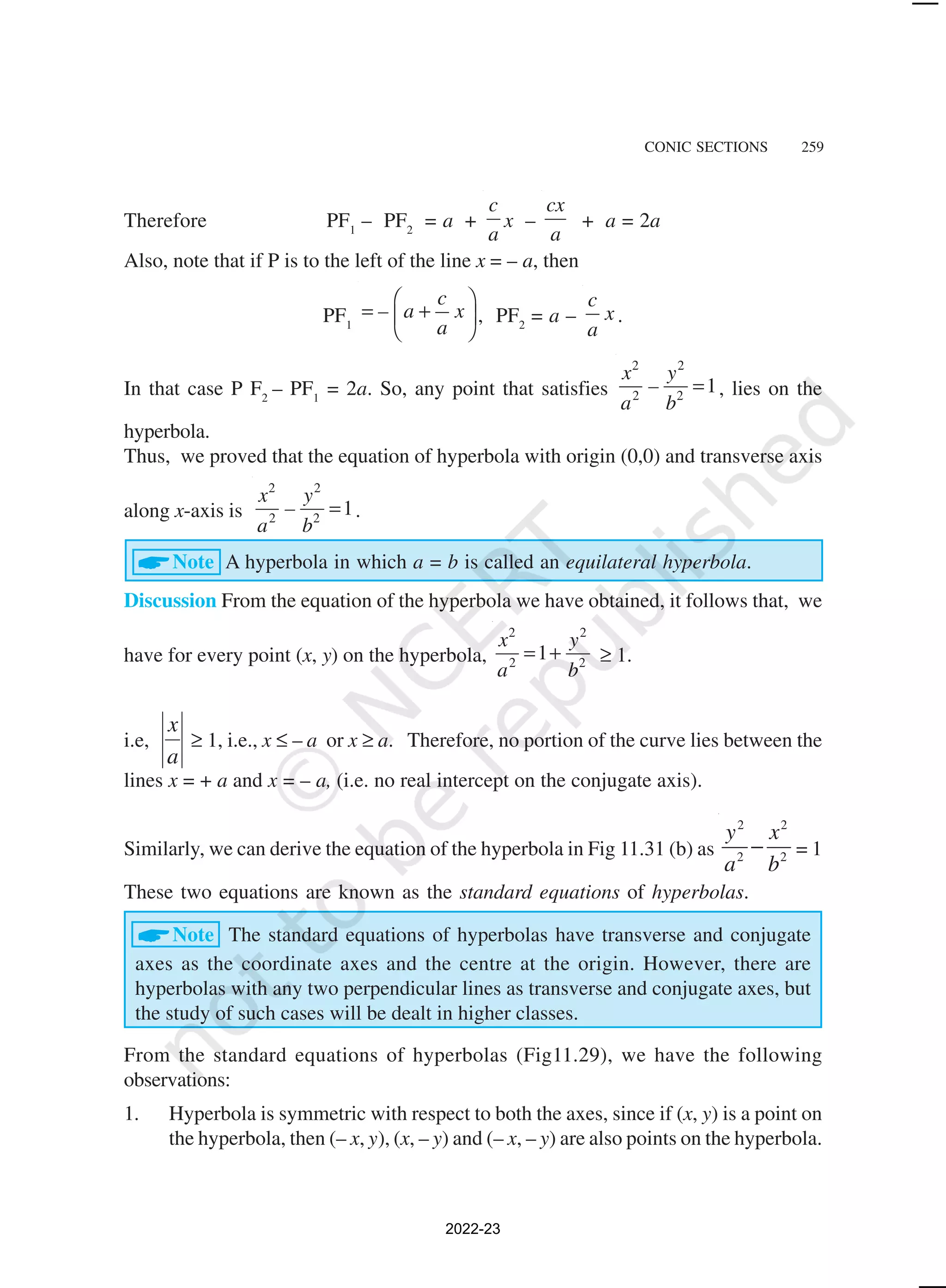 CONIC SECTIONS 259
Therefore PF1
– PF2
= a +
c
a
x –
cx
a
+ a = 2a
Also, note that if P is to the left of the line x = – a, then
PF1
c
– a x
a
 
= +
 
 
, PF2
= a –
c
x
a
.
In that case P F2
– PF1
= 2a. So, any point that satisfies
2 2
2 2
1
x y
–
a b
= , lies on the
hyperbola.
Thus, we proved that the equation of hyperbola with origin (0,0) and transverse axis
along x-axis is
2 2
2 2
1
x y
–
a b
= .
ANote A hyperbola in which a = b is called an equilateral hyperbola.
Discussion From the equation of the hyperbola we have obtained, it follows that, we
have for every point (x, y) on the hyperbola,
2 2
2 2
1
x y
a b
= + ≥ 1.
i.e,
a
x
≥ 1, i.e., x ≤ – a or x ≥ a. Therefore, no portion of the curve lies between the
lines x = + a and x = – a, (i.e. no real intercept on the conjugate axis).
Similarly, we can derive the equation of the hyperbola in Fig 11.31 (b) as
2 2
2 2
y x
a b
− = 1
These two equations are known as the standard equations of hyperbolas.
ANote The standard equations of hyperbolas have transverse and conjugate
axes as the coordinate axes and the centre at the origin. However, there are
hyperbolas with any two perpendicular lines as transverse and conjugate axes, but
the study of such cases will be dealt in higher classes.
From the standard equations of hyperbolas (Fig11.29), we have the following
observations:
1. Hyperbola is symmetric with respect to both the axes, since if (x, y) is a point on
the hyperbola, then (– x, y), (x, – y) and (– x, – y) are also points on the hyperbola.
2022-23
 