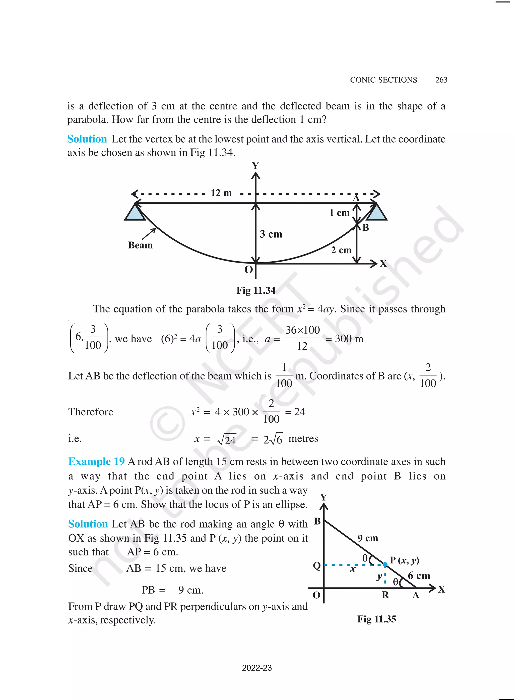 CONIC SECTIONS 263
is a deflection of 3 cm at the centre and the deflected beam is in the shape of a
parabola. How far from the centre is the deflection 1 cm?
Solution Let the vertex be at the lowest point and the axis vertical. Let the coordinate
axis be chosen as shown in Fig 11.34.
Fig 11.34
The equation of the parabola takes the form x2
= 4ay. Since it passes through
3
6
100
,
 
 
 
, we have (6)2
= 4a
3
100
 
 
 
, i.e., a =
36 100
12
×
= 300 m
Let AB be the deflection of the beam which is
1
100
m. Coordinates of B are (x,
2
100
).
Therefore x2
= 4 × 300 ×
2
100
= 24
i.e. x = 24 = 2 6 metres
Example 19 A rod AB of length 15 cm rests in between two coordinate axes in such
a way that the end point A lies on x-axis and end point B lies on
y-axis.A point P(x, y) is taken on the rod in such a way
that AP = 6 cm. Show that the locus of P is an ellipse.
Solution Let AB be the rod making an angle θ with
OX as shown in Fig 11.35 and P (x, y) the point on it
such that AP = 6 cm.
Since AB = 15 cm, we have
PB = 9 cm.
From P draw PQ and PR perpendiculars on y-axis and
x-axis, respectively. Fig 11.35
2022-23
 