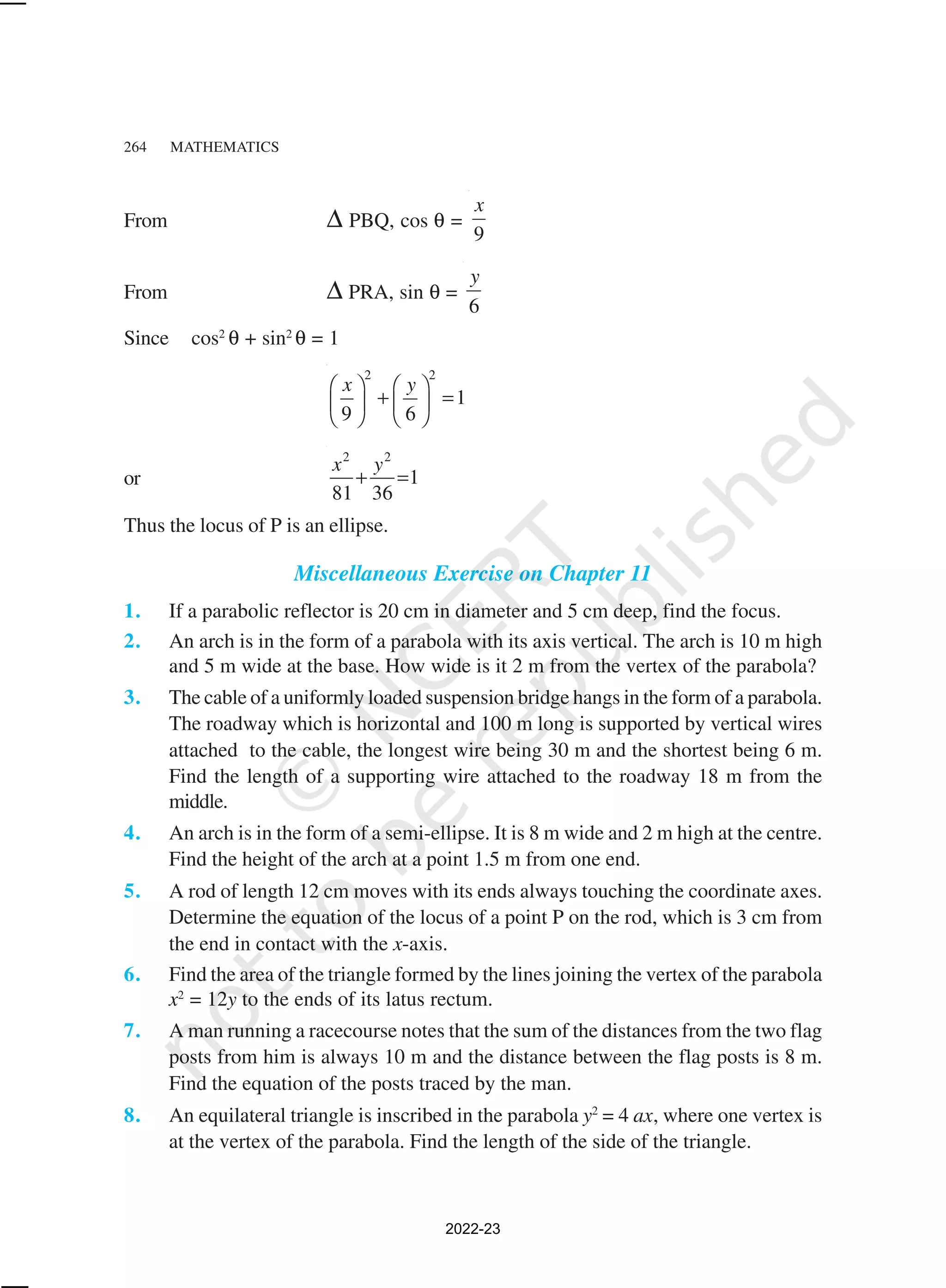 264 MATHEMATICS
From ∆ PBQ, cos θ =
9
x
From ∆ PRA, sin θ =
6
y
Since cos2
θ + sin2
θ = 1
2 2
1
9 6
x y
   
+ =
   
   
or
2 2
1
81 36
x y
+ =
Thus the locus of P is an ellipse.
Miscellaneous Exercise on Chapter 11
1. If a parabolic reflector is 20 cm in diameter and 5 cm deep, find the focus.
2. An arch is in the form of a parabola with its axis vertical. The arch is 10 m high
and 5 m wide at the base. How wide is it 2 m from the vertex of the parabola?
3. The cable of a uniformly loaded suspension bridge hangs in the form of a parabola.
The roadway which is horizontal and 100 m long is supported by vertical wires
attached to the cable, the longest wire being 30 m and the shortest being 6 m.
Find the length of a supporting wire attached to the roadway 18 m from the
middle.
4. An arch is in the form of a semi-ellipse. It is 8 m wide and 2 m high at the centre.
Find the height of the arch at a point 1.5 m from one end.
5. A rod of length 12 cm moves with its ends always touching the coordinate axes.
Determine the equation of the locus of a point P on the rod, which is 3 cm from
the end in contact with the x-axis.
6. Find the area of the triangle formed by the lines joining the vertex of the parabola
x2
= 12y to the ends of its latus rectum.
7. A man running a racecourse notes that the sum of the distances from the two flag
posts from him is always 10 m and the distance between the flag posts is 8 m.
Find the equation of the posts traced by the man.
8. An equilateral triangle is inscribed in the parabola y2
= 4 ax, where one vertex is
at the vertex of the parabola. Find the length of the side of the triangle.
2022-23
 