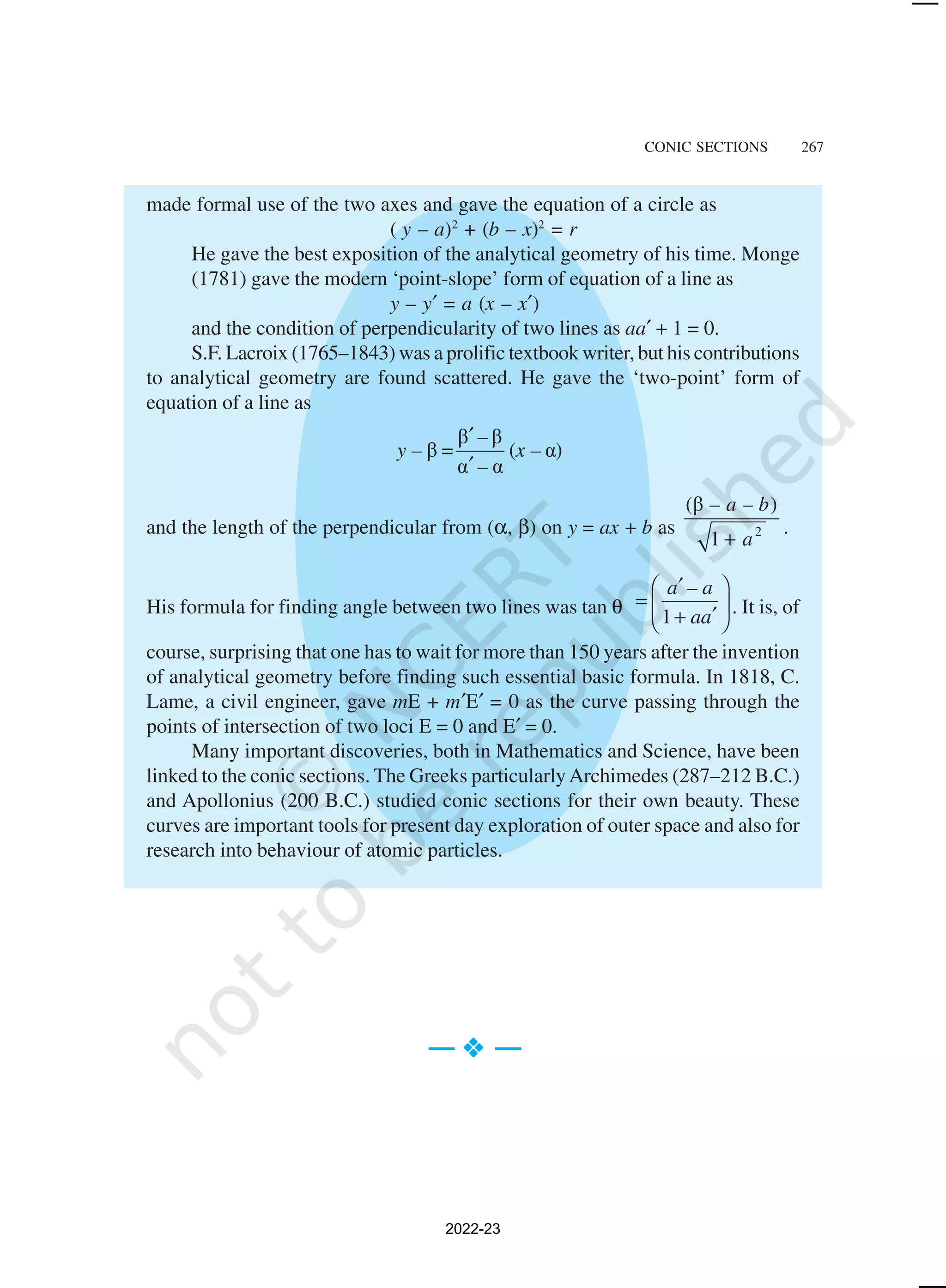 CONIC SECTIONS 267
made formal use of the two axes and gave the equation of a circle as
( y – a)2
+ (b – x)2
= r
He gave the best exposition of the analytical geometry of his time. Monge
(1781) gave the modern ‘point-slope’ form of equation of a line as
y – y′ = a (x – x′)
and the condition of perpendicularity of two lines as aa′ + 1 = 0.
S.F. Lacroix (1765–1843) was a prolific textbook writer, but his contributions
to analytical geometry are found scattered. He gave the ‘two-point’ form of
equation of a line as
β β
β = ( α)
α α
–
y – x –
–
′
′
and the length of the perpendicular from (α, β) on y = ax + b as 2
(β )
1
– a – b
a
+
.
His formula for finding angle between two lines was tan θ 1
a – a
aa
′
 
=  
′
+
 
. It is, of
course, surprising that one has to wait for more than 150 years after the invention
of analytical geometry before finding such essential basic formula. In 1818, C.
Lame, a civil engineer, gave mE + m′E′ = 0 as the curve passing through the
points of intersection of two loci E = 0 and E′ = 0.
Many important discoveries, both in Mathematics and Science, have been
linked to the conic sections. The Greeks particularlyArchimedes (287–212 B.C.)
and Apollonius (200 B.C.) studied conic sections for their own beauty. These
curves are important tools for present day exploration of outer space and also for
research into behaviour of atomic particles.
— v
v
v
v
v —
2022-23
 