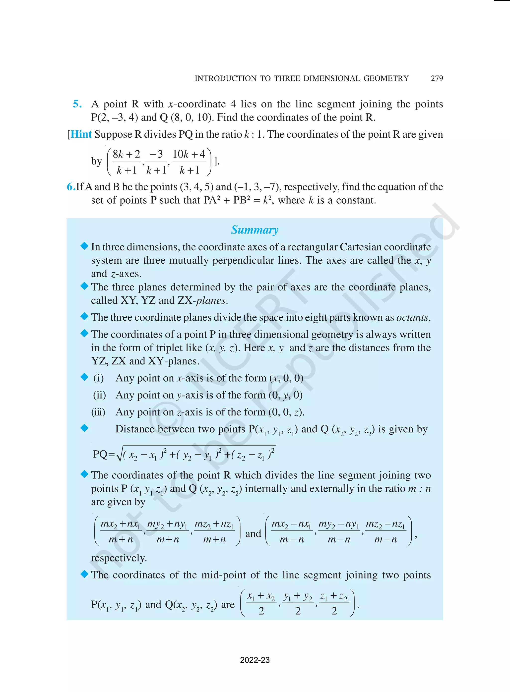INTRODUCTION TO THREE DIMENSIONAL GEOMETRY 279
5. A point R with x-coordinate 4 lies on the line segment joining the points
P(2, –3, 4) and Q (8, 0, 10). Find the coordinates of the point R.
[Hint Suppose R divides PQ in the ratio k : 1. The coordinates of the point R are given
by 





+
+
+
−
+
+
1
4
10
,
1
3
,
1
2
8
k
k
k
k
k
].
6.IfAand B be the points (3, 4, 5) and (–1, 3, –7), respectively, find the equation of the
set of points P such that PA2
+ PB2
= k2
, where k is a constant.
Summary
®In three dimensions, the coordinate axes of a rectangular Cartesian coordinate
system are three mutually perpendicular lines. The axes are called the x, y
and z-axes.
®The three planes determined by the pair of axes are the coordinate planes,
called XY, YZ and ZX-planes.
®The three coordinate planes divide the space into eight parts known as octants.
®The coordinates of a point P in three dimensional geometry is always written
in the form of triplet like (x, y, z). Here x, y and z are the distances from the
YZ, ZX and XY-planes.
® (i) Any point on x-axis is of the form (x, 0, 0)
(ii) Any point on y-axis is of the form (0, y, 0)
(iii) Any point on z-axis is of the form (0, 0, z).
® Distance between two points P(x1
, y1
, z1
) and Q (x2
, y2
, z2
) is given by
2 2 2
2 1 2 1 2 1
PQ ( x x ) ( y y ) ( z z )
= − + − + −
®The coordinates of the point R which divides the line segment joining two
points P (x1
y1
z1
) and Q (x2
, y2
, z2
) internally and externally in the ratio m : n
are given by
2 1 2 1 2 1
mx nx my ny mz nz
, ,
m n m n m n
 
+ + +
 
+ + +
 
and
2 1 2 1 2 1
mx –nx my –ny mz –nz
, ,
m – n m–n m–n
 
 
 
,
respectively.
®The coordinates of the mid-point of the line segment joining two points
P(x1
, y1
, z1
) and Q(x2
, y2
, z2
) are
1 2 1 2 1 2
2 2 2
x x y y z z
, ,
+ + +
 
 
 
.
2022-23
 