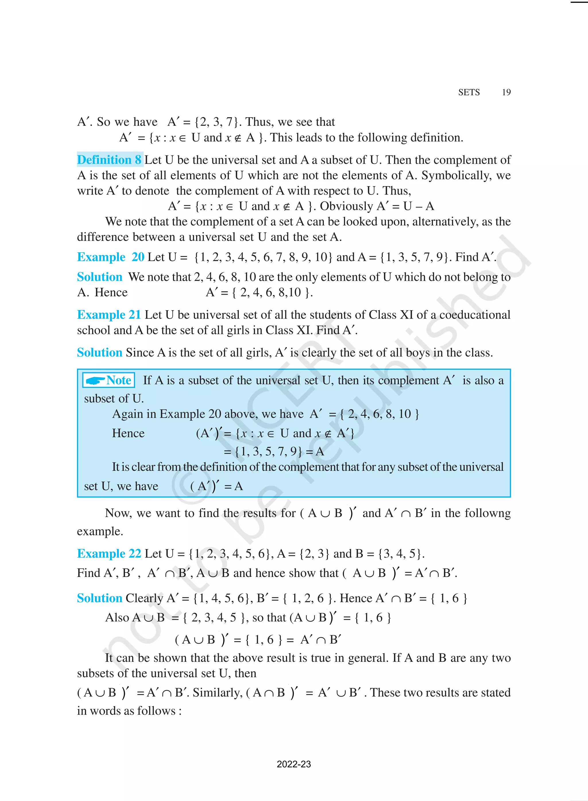 SETS 19
A′. So we have A′ = {2, 3, 7}. Thus, we see that
A′ = {x : x ∈ U and x ∉ A }. This leads to the following definition.
Definition 8 Let U be the universal set and A a subset of U. Then the complement of
A is the set of all elements of U which are not the elements of A. Symbolically, we
write A′ to denote the complement of A with respect to U. Thus,
A′ = {x : x ∈ U and x ∉ A }. Obviously A′ = U – A
We note that the complement of a set A can be looked upon, alternatively, as the
difference between a universal set U and the set A.
Example 20 Let U = {1, 2, 3, 4, 5, 6, 7, 8, 9, 10} and A = {1, 3, 5, 7, 9}. Find A′.
Solution We note that 2, 4, 6, 8, 10 are the only elements of U which do not belong to
A. Hence A′ = { 2, 4, 6, 8,10 }.
Example 21 Let U be universal set of all the students of Class XI of a coeducational
school and A be the set of all girls in Class XI. Find A′.
Solution Since A is the set of all girls, A′ is clearly the set of all boys in the class.
Note If A is a subset of the universal set U, then its complement A′ is also a
subset of U.
Again in Example 20 above, we have A′ = { 2, 4, 6, 8, 10 }
Hence (A′ )′= {x : x ∈ U and x ∉ A′}
= {1, 3, 5, 7, 9} = A
Itisclearfromthedefinitionofthecomplementthatforanysubsetoftheuniversal
set U, we have ( A′)′ = A
Now, we want to find the results for ( A ∪ B )′ and A′ ∩ B′ in the followng
example.
Example 22 Let U = {1, 2, 3, 4, 5, 6}, A = {2, 3} and B = {3, 4, 5}.
Find A′, B′ , A′ ∩ B′, A ∪ B and hence show that ( A ∪ B )′ = A′∩ B′.
Solution Clearly A′ = {1, 4, 5, 6}, B′ = { 1, 2, 6 }. Hence A′ ∩ B′ = { 1, 6 }
Also A ∪ B = { 2, 3, 4, 5 }, so that (A ∪ B )′ = { 1, 6 }
( A ∪ B )′ = { 1, 6 } = A′ ∩ B′
It can be shown that the above result is true in general. If A and B are any two
subsets of the universal set U, then
( A ∪ B )′ = A′ ∩ B′. Similarly, ( A ∩ B )′ = A′ ∪ B′ . These two results are stated
in words as follows :
2022-23
 