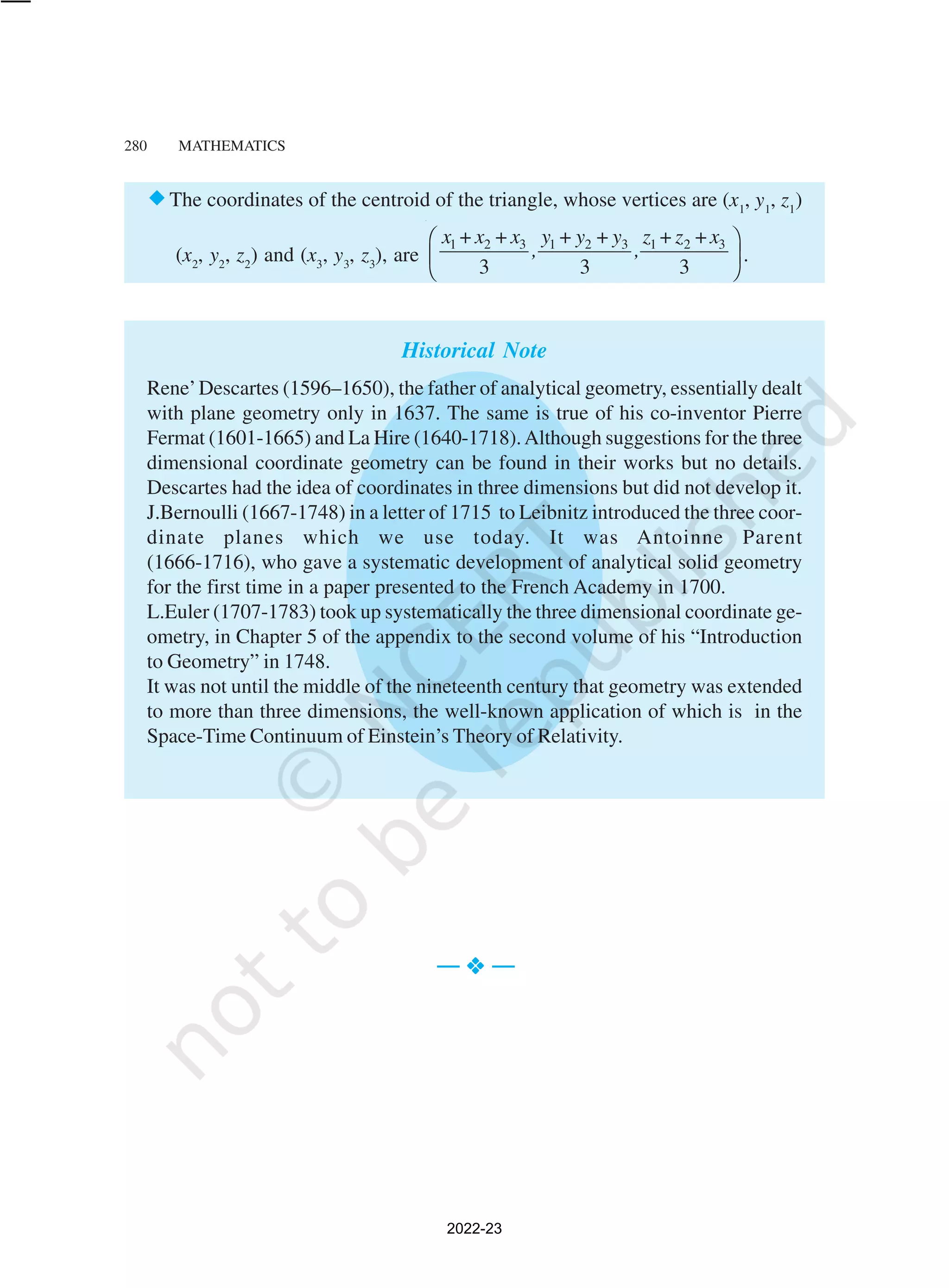 280 MATHEMATICS
®The coordinates of the centroid of the triangle, whose vertices are (x1
, y1
, z1
)
(x2
, y2
, z2
) and (x3
, y3
, z3
), are
1 2 3 1 2 3 1 2 3
+ + + + + +
3 3 3
x x x y y y z z x
, ,
 
 
 
.
Historical Note
Rene’Descartes (1596–1650), the father of analytical geometry, essentially dealt
with plane geometry only in 1637. The same is true of his co-inventor Pierre
Fermat (1601-1665) and La Hire (1640-1718).Although suggestions for the three
dimensional coordinate geometry can be found in their works but no details.
Descartes had the idea of coordinates in three dimensions but did not develop it.
J.Bernoulli (1667-1748) in a letter of 1715 to Leibnitz introduced the three coor-
dinate planes which we use today. It was Antoinne Parent
(1666-1716), who gave a systematic development of analytical solid geometry
for the first time in a paper presented to the French Academy in 1700.
L.Euler (1707-1783) took up systematically the three dimensional coordinate ge-
ometry, in Chapter 5 of the appendix to the second volume of his “Introduction
to Geometry” in 1748.
It was not until the middle of the nineteenth century that geometry was extended
to more than three dimensions, the well-known application of which is in the
Space-Time Continuum of Einstein’s Theory of Relativity.
— v
v
v
v
v —
2022-23
 
