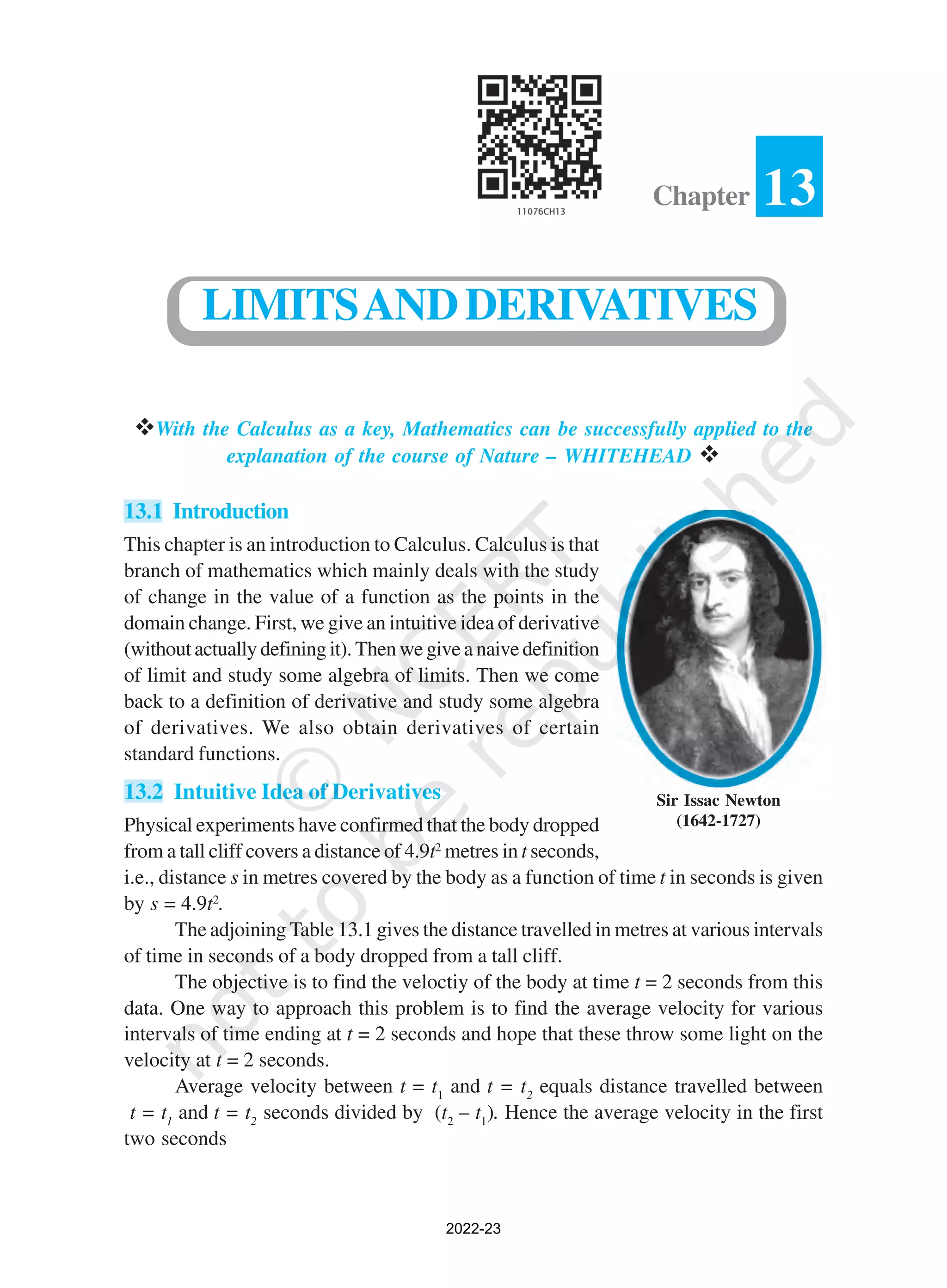 vWith the Calculus as a key, Mathematics can be successfully applied to the
explanation of the course of Nature – WHITEHEAD v
13.1 Introduction
This chapter is an introduction to Calculus. Calculus is that
branch of mathematics which mainly deals with the study
of change in the value of a function as the points in the
domain change. First, we give an intuitive idea of derivative
(without actually defining it). Then we give a naive definition
of limit and study some algebra of limits. Then we come
back to a definition of derivative and study some algebra
of derivatives. We also obtain derivatives of certain
standard functions.
13.2 Intuitive Idea of Derivatives
Physical experiments have confirmed that the body dropped
from a tall cliff covers a distance of 4.9t2
metres in t seconds,
i.e., distance s in metres covered by the body as a function of time t in seconds is given
by s = 4.9t2
.
The adjoining Table 13.1 gives the distance travelled in metres at various intervals
of time in seconds of a body dropped from a tall cliff.
The objective is to find the veloctiy of the body at time t = 2 seconds from this
data. One way to approach this problem is to find the average velocity for various
intervals of time ending at t = 2 seconds and hope that these throw some light on the
velocity at t = 2 seconds.
Average velocity between t = t1
and t = t2
equals distance travelled between
t = t1
and t = t2
seconds divided by (t2
– t1
). Hence the average velocity in the first
two seconds
13
Chapter
LIMITSANDDERIVATIVES
Sir Issac Newton
(1642-1727)
2022-23
 