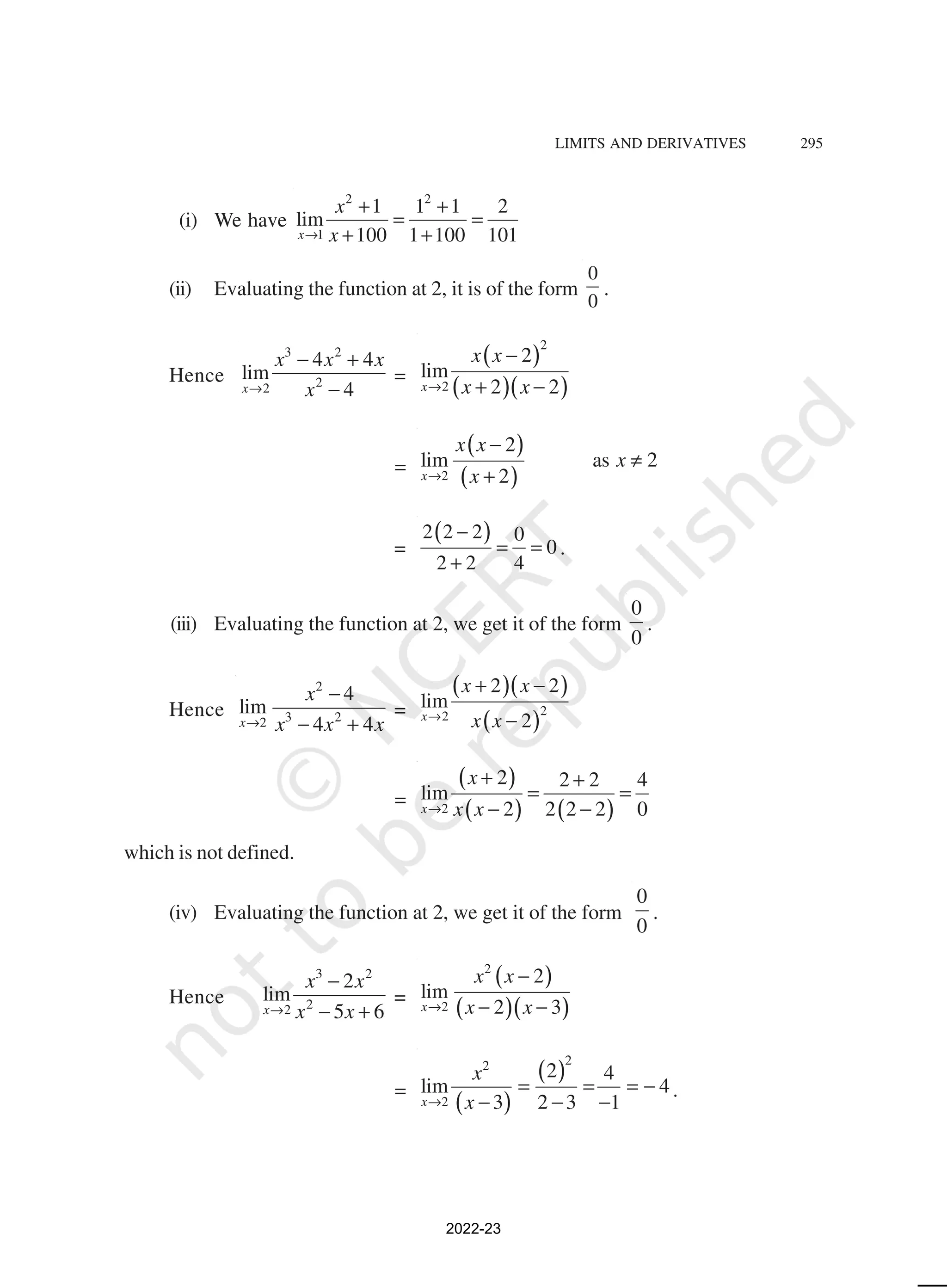LIMITS AND DERIVATIVES 295
(i) We have
2 2
1
1 1 1 2
lim
100 1 100 101
x
x
x
→
+ +
= =
+ +
(ii) Evaluating the function at 2, it is of the form
0
0
.
Hence
3 2
2
2
4 4
lim
4
x
x x x
x
→
− +
−
=
( )
( )( )
2
2
2
lim
2 2
x
x x
x x
→
−
+ −
=
( )
( )
2
2
lim as 2
2
x
x x
x
x
→
−
≠
+
=
( )
2 2 2 0
0
2 2 4
−
= =
+
.
(iii) Evaluating the function at 2, we get it of the form
0
0
.
Hence
2
3 2
2
4
lim
4 4
x
x
x x x
→
−
− +
=
( )( )
( )2
2
2 2
lim
2
x
x x
x x
→
+ −
−
=
( )
( ) ( )
2
2 2 2 4
lim
2 2 2 2 0
x
x
x x
→
+ +
= =
− −
which is not defined.
(iv) Evaluating the function at 2, we get it of the form
0
0
.
Hence
3 2
2
2
2
lim
5 6
x
x x
x x
→
−
− +
=
( )
( )( )
2
2
2
lim
2 3
x
x x
x x
→
−
− −
=
( )
( )
2
2
2
2 4
lim 4
3 2 3 1
x
x
x
→
= = = −
− − −
.
2022-23
 