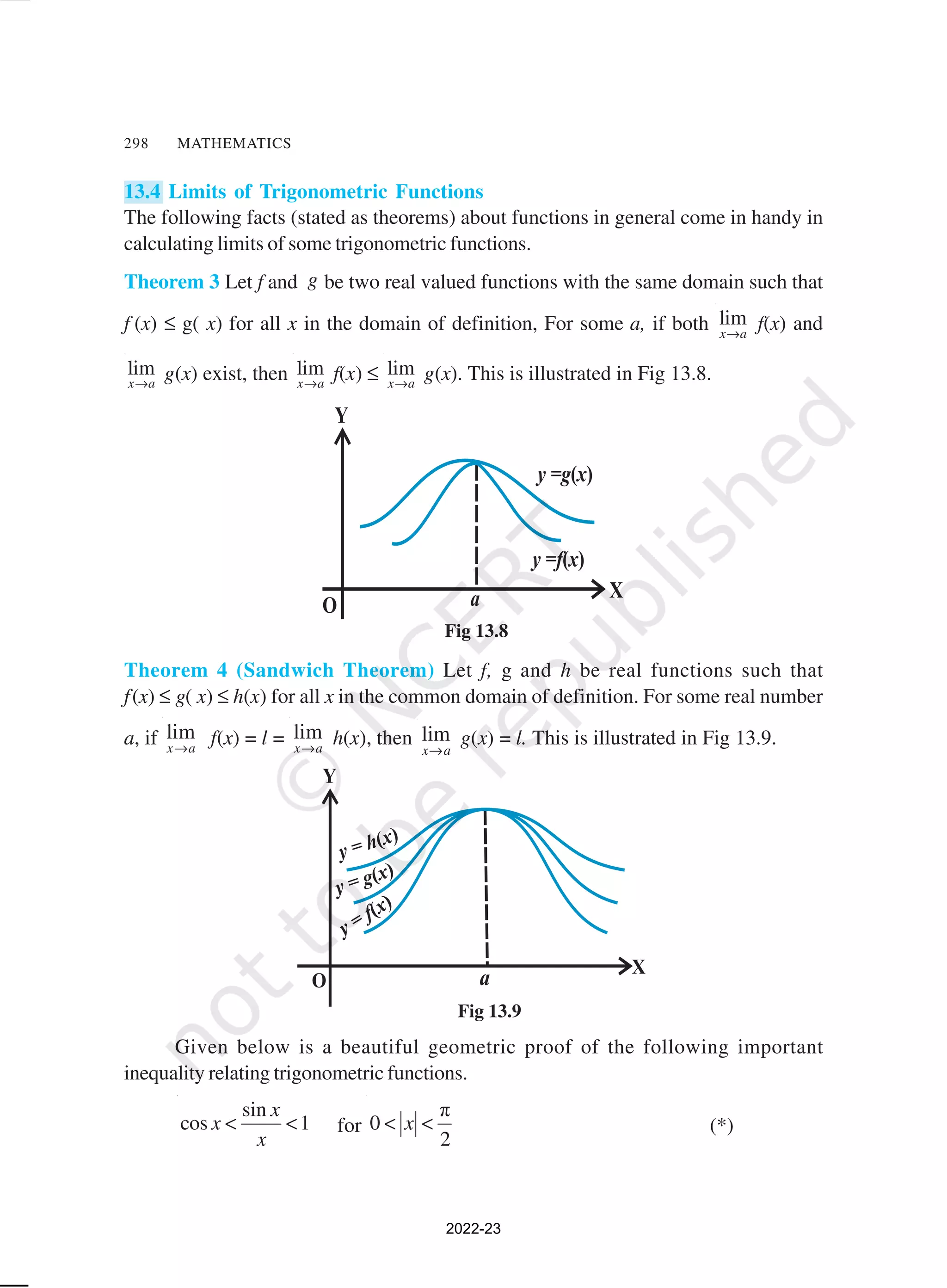 298 MATHEMATICS
13.4 Limits of Trigonometric Functions
The following facts (stated as theorems) about functions in general come in handy in
calculating limits of some trigonometric functions.
Theorem 3 Let f and g be two real valued functions with the same domain such that
f (x) ≤ g( x) for all x in the domain of definition, For some a, if both lim
x a
→
f(x) and
lim
x a
→
g(x) exist, then lim
x a
→
f(x) ≤ lim
x a
→
g(x). This is illustrated in Fig 13.8.
Theorem 4 (Sandwich Theorem) Let f, g and h be real functions such that
f(x) ≤ g( x) ≤ h(x) for all x in the common domain of definition. For some real number
a, if lim
x a
→
f(x) = l = lim
x a
→
h(x), then lim
x a
→
g(x) = l. This is illustrated in Fig 13.9.
Given below is a beautiful geometric proof of the following important
inequality relating trigonometric functions.
sin
cos 1
x
x
x
< < for
π
0
2
x
< < (*)
Fig 13.8
Fig 13.9
2022-23
 
