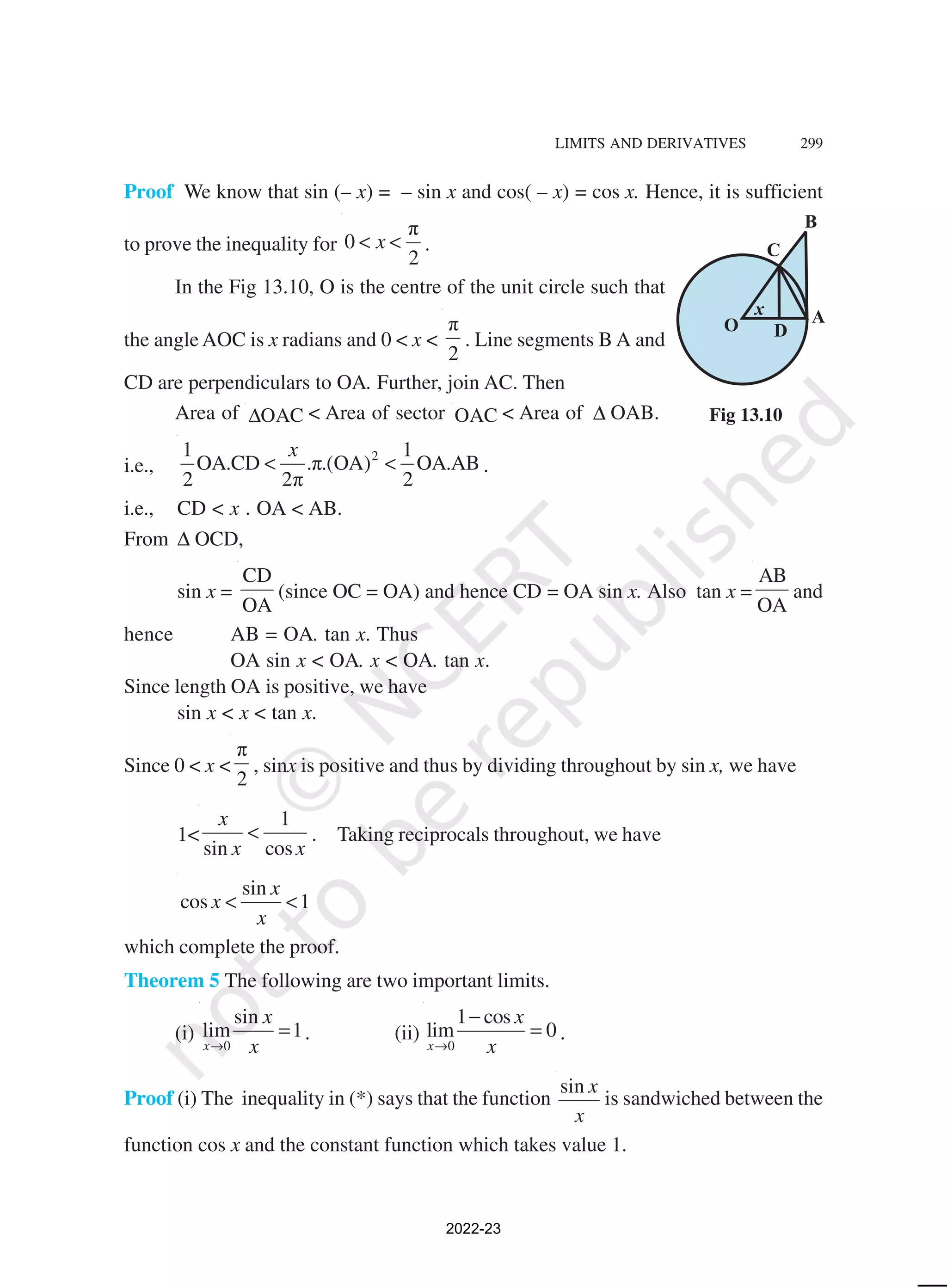 LIMITS AND DERIVATIVES 299
Proof We know that sin (– x) = – sin x and cos( – x) = cos x. Hence, it is sufficient
to prove the inequality for
π
0
2
x
< < .
In the Fig 13.10, O is the centre of the unit circle such that
the angle AOC is x radians and 0 < x <
π
2
. Line segments B A and
CD are perpendiculars to OA. Further, join AC. Then
Area of OAC
∆ < Area of sector OAC < Area of ∆ OAB.
i.e.,
2
1 1
OA.CD .π.(OA) OA.AB
2 2π 2
x
< < .
i.e., CD < x . OA < AB.
From ∆ OCD,
sin x =
CD
OA
(since OC = OA) and hence CD = OA sin x. Also tan x =
AB
OA
and
hence AB = OA. tan x. Thus
OA sin x < OA. x < OA. tan x.
Since length OA is positive, we have
sin x < x < tan x.
Since 0 < x <
π
2
, sinx is positive and thus by dividing throughout by sin x, we have
1<
1
sin cos
x
x x
< . Taking reciprocals throughout, we have
sin
cos 1
x
x
x
< <
which complete the proof.
Theorem 5 The following are two important limits.
(i)
0
sin
lim 1
x
x
x
→
= . (ii)
0
1 cos
lim 0
x
x
x
→
−
= .
Proof (i) The inequality in (*) says that the function
sin x
x
is sandwiched between the
function cos x and the constant function which takes value 1.
Fig 13.10
2022-23
 