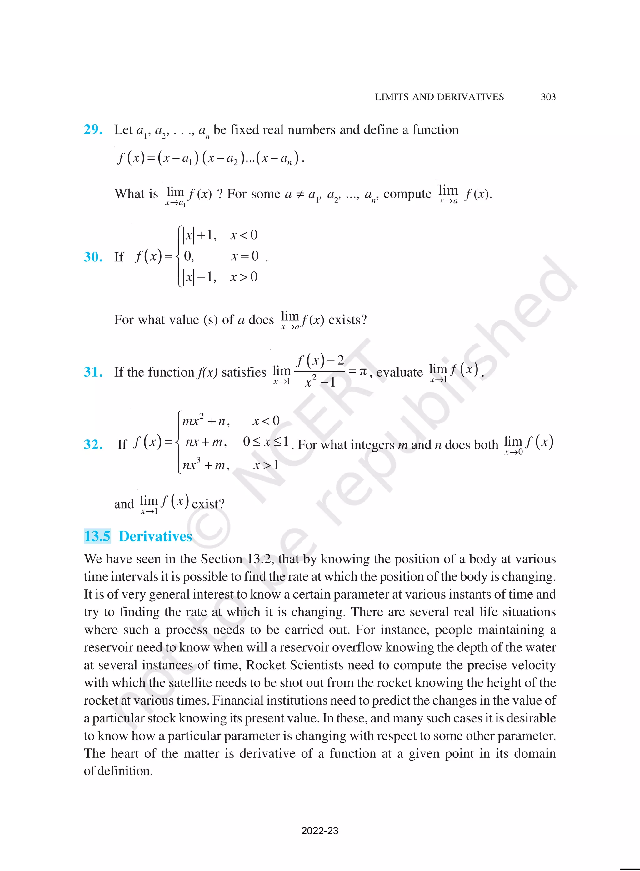 LIMITS AND DERIVATIVES 303
29. Let a1
, a2
, . . ., an
be fixed real numbers and define a function
( ) ( ) ( ) ( )
1 2 ... n
f x x a x a x a
= − − − .
What is
1
lim
x a
→
f (x) ? For some a ≠ a1
, a2
, ..., an
, compute lim
x a
→
f (x).
30. If ( )
1, 0
0, 0
1, 0
x x
f x x
x x
 + <

= =

 − >

.
For what value (s) of a does lim
x a
→
f (x) exists?
31. If the function f(x) satisfies
( )
2
1
2
lim π
1
x
f x
x
→
−
=
−
, evaluate ( )
1
lim
x
f x
→
.
32. If ( )
2
3
, 0
, 0 1
, 1
mx n x
f x nx m x
nx m x
 + <

= + ≤ ≤


+ >

. For what integers m and n does both ( )
0
lim
x
f x
→
and ( )
1
lim
x
f x
→
exist?
13.5 Derivatives
We have seen in the Section 13.2, that by knowing the position of a body at various
time intervals it is possible to find the rate at which the position of the body is changing.
It is of very general interest to know a certain parameter at various instants of time and
try to finding the rate at which it is changing. There are several real life situations
where such a process needs to be carried out. For instance, people maintaining a
reservoir need to know when will a reservoir overflow knowing the depth of the water
at several instances of time, Rocket Scientists need to compute the precise velocity
with which the satellite needs to be shot out from the rocket knowing the height of the
rocket at various times. Financial institutions need to predict the changes in the value of
a particular stock knowing its present value. In these, and many such cases it is desirable
to know how a particular parameter is changing with respect to some other parameter.
The heart of the matter is derivative of a function at a given point in its domain
of definition.
2022-23
 