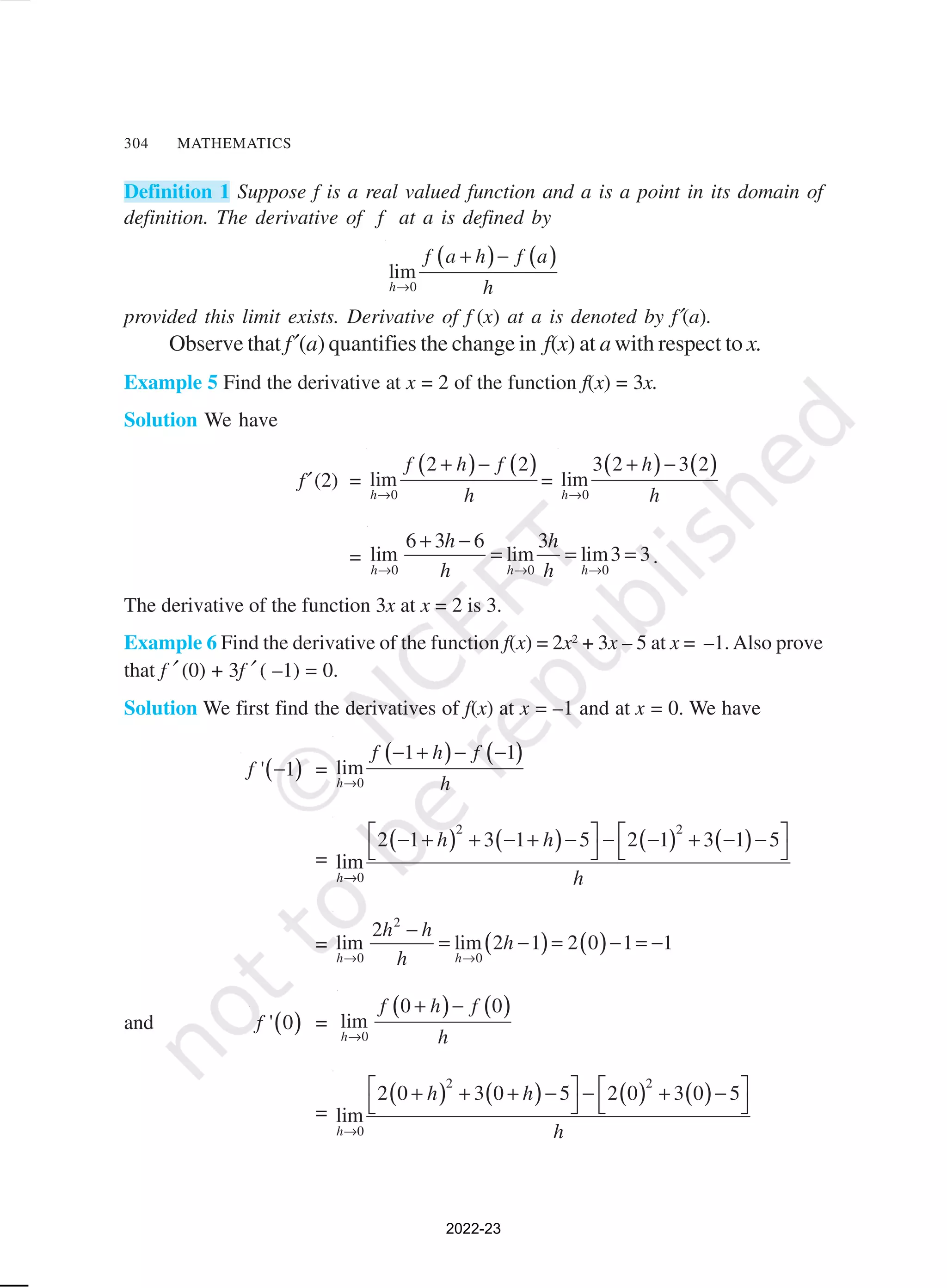 304 MATHEMATICS
Definition 1 Suppose f is a real valued function and a is a point in its domain of
definition. The derivative of f at a is defined by
( ) ( )
0
lim
h
f a h f a
h
→
+ −
provided this limit exists. Derivative of f (x) at a is denoted by f′(a).
Observe that f′(a) quantifies the change in f(x) at a with respect to x.
Example 5 Find the derivative at x = 2 of the function f(x) = 3x.
Solution We have
f′ (2) =
( ) ( )
0
2 2
lim
h
f h f
h
→
+ −
=
( ) ( )
0
3 2 3 2
lim
h
h
h
→
+ −
=
0 0 0
6 3 6 3
lim lim lim3 3
h h h
h h
h h
→ → →
+ −
= = = .
The derivative of the function 3x at x = 2 is 3.
Example 6 Find the derivative of the function f(x) = 2x2
+ 3x – 5 at x = –1. Also prove
that f ′ (0) + 3f ′ ( –1) = 0.
Solution We first find the derivatives of f(x) at x = –1 and at x = 0. We have
( )
' 1
f − =
( ) ( )
0
1 1
lim
h
f h f
h
→
− + − −
=
( ) ( ) ( ) ( )
2 2
0
2 1 3 1 5 2 1 3 1 5
lim
h
h h
h
→
   
− + + − + − − − + − −
   
= ( ) ( )
2
0 0
2
lim lim 2 1 2 0 1 1
h h
h h
h
h
→ →
−
= − = − = −
and ( )
' 0
f =
( ) ( )
0
0 0
lim
h
f h f
h
→
+ −
=
( ) ( ) ( ) ( )
2 2
0
2 0 3 0 5 2 0 3 0 5
lim
h
h h
h
→
   
+ + + − − + −
   
2022-23
 