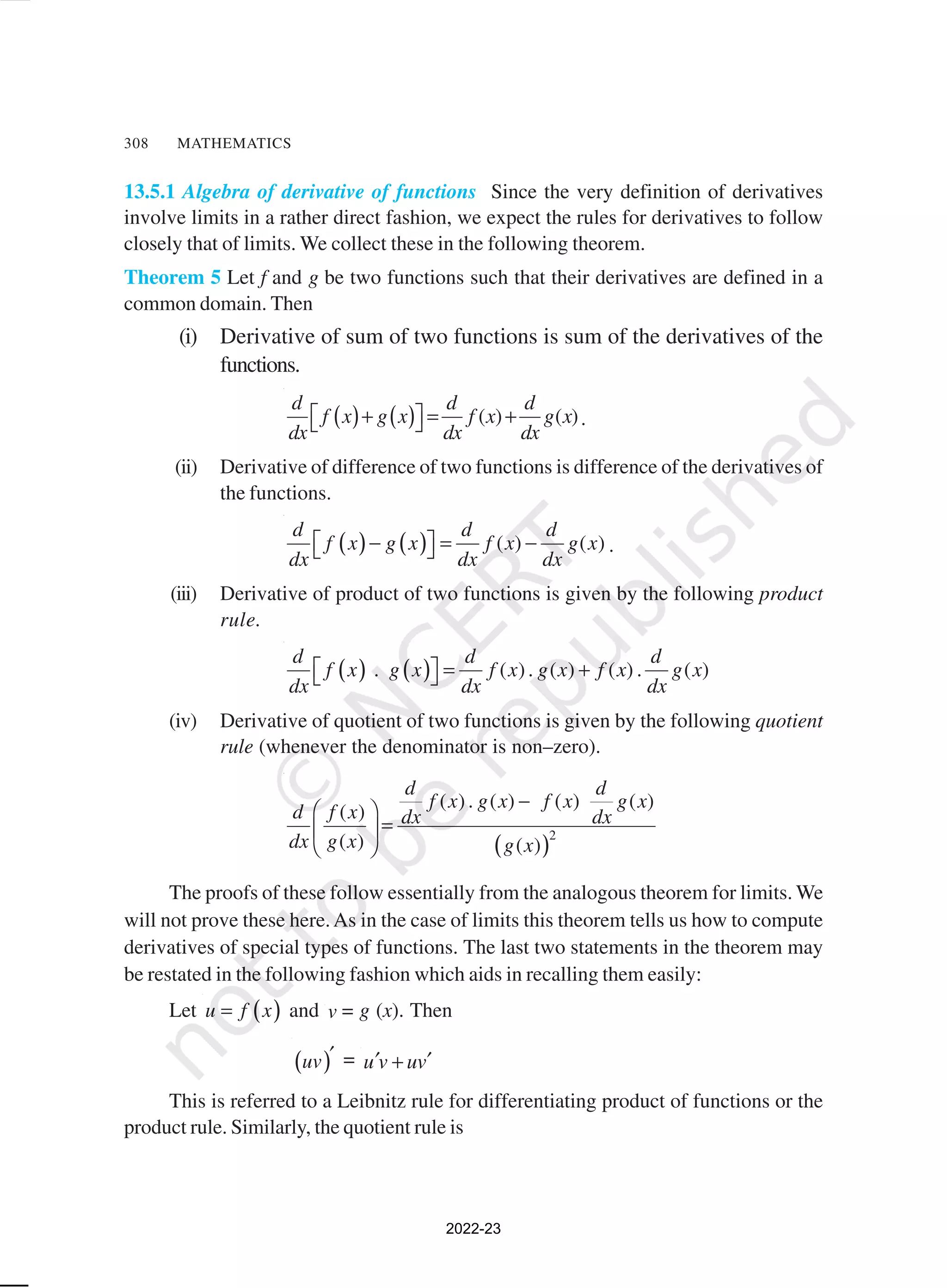 308 MATHEMATICS
13.5.1 Algebra of derivative of functions Since the very definition of derivatives
involve limits in a rather direct fashion, we expect the rules for derivatives to follow
closely that of limits. We collect these in the following theorem.
Theorem 5 Let f and g be two functions such that their derivatives are defined in a
common domain. Then
(i) Derivative of sum of two functions is sum of the derivatives of the
functions.
( ) ( ) ( ) ( )
d d d
f x g x f x g x
dx dx dx
 
+ = +
  .
(ii) Derivative of difference of two functions is difference of the derivatives of
the functions.
( ) ( ) ( ) ( )
d d d
f x g x f x g x
dx dx dx
 
− = −
  .
(iii) Derivative of product of two functions is given by the following product
rule.
( ) ( )
. ( ). ( ) ( ) . ( )
d d d
f x g x f x g x f x g x
dx dx dx
  = +
 
(iv) Derivative of quotient of two functions is given by the following quotient
rule (whenever the denominator is non–zero).
( )2
( ). ( ) ( ) ( )
( )
( ) ( )
d d
f x g x f x g x
d f x dx dx
dx g x g x
−
 
=
 
 
The proofs of these follow essentially from the analogous theorem for limits. We
will not prove these here.As in the case of limits this theorem tells us how to compute
derivatives of special types of functions. The last two statements in the theorem may
be restated in the following fashion which aids in recalling them easily:
Let ( )
u f x
= and v = g (x). Then
( )
uv ′ = u v uv
′ ′
+
This is referred to a Leibnitz rule for differentiating product of functions or the
product rule. Similarly, the quotient rule is
2022-23
 