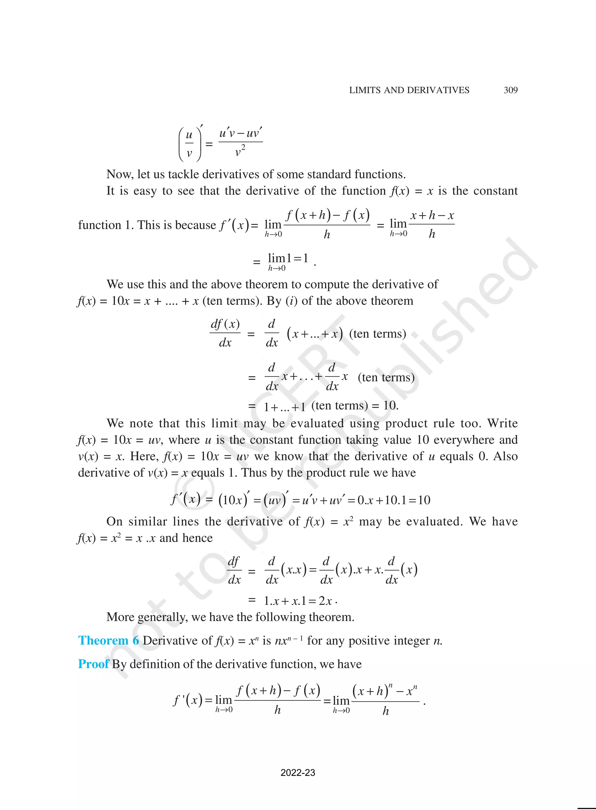 LIMITS AND DERIVATIVES 309
u
v
′
 
 
 
= 2
u v uv
v
′ ′
−
Now, let us tackle derivatives of some standard functions.
It is easy to see that the derivative of the function f(x) = x is the constant
function 1. This is because ( )
f x
′ =
( ) ( )
0
lim
h
f x h f x
h
→
+ −
=
0
lim
h
x h x
h
→
+ −
= 0
lim1 1
h→
= .
We use this and the above theorem to compute the derivative of
f(x) = 10x = x + .... + x (ten terms). By (i) of the above theorem
( )
df x
dx
=
d
dx
( )
...
x x
+ + (ten terms)
= . . .
d d
x x
dx dx
+ + (ten terms)
= 1 ... 1
+ + (ten terms) = 10.
We note that this limit may be evaluated using product rule too. Write
f(x) = 10x = uv, where u is the constant function taking value 10 everywhere and
v(x) = x. Here, f(x) = 10x = uv we know that the derivative of u equals 0. Also
derivative of v(x) = x equals 1. Thus by the product rule we have
( )
f x
′ = ( ) ( )
10 0. 10.1 10
x uv u v uv x
′ ′ ′ ′
= = + = + =
On similar lines the derivative of f(x) = x2
may be evaluated. We have
f(x) = x2
= x .x and hence
df
dx
= ( ) ( ) ( )
. . .
d d d
x x x x x x
dx dx dx
= +
= 1. .1 2
x x x
+ = .
More generally, we have the following theorem.
Theorem 6 Derivative of f(x) = xn
is nxn – 1
for any positive integer n.
Proof By definition of the derivative function, we have
( )
( ) ( )
0
' lim
h
f x h f x
f x
h
→
+ −
= =
( )
0
lim
n n
h
x h x
h
→
+ −
.
2022-23
 