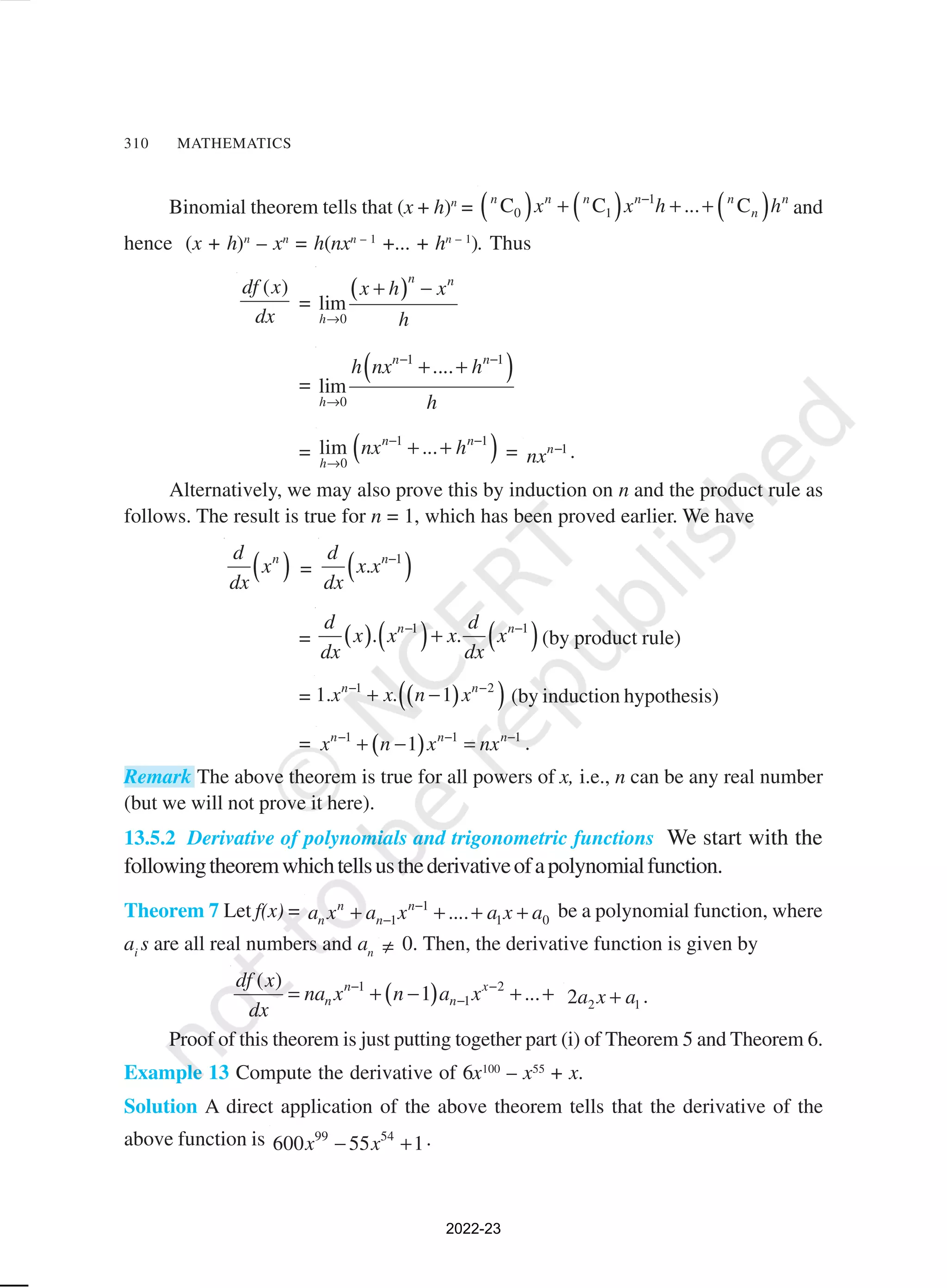 310 MATHEMATICS
Binomial theorem tells that (x + h)n
= ( ) ( ) ( )
1
0 1
C C ... C
n n n n n n
n
x x h h
−
+ + + and
hence (x + h)n
– xn
= h(nxn – 1
+... + hn – 1
). Thus
( )
df x
dx
=
( )
0
lim
n n
h
x h x
h
→
+ −
=
( )
1 1
0
....
lim
n n
h
h nx h
h
− −
→
+ +
= ( )
1 1
0
lim ...
n n
h
nx h
− −
→
+ + = 1
n
nx − .
Alternatively, we may also prove this by induction on n and the product rule as
follows. The result is true for n = 1, which has been proved earlier. We have
( )
n
d
x
dx
= ( )
1
. n
d
x x
dx
−
= ( ) ( ) ( )
1 1
. .
n n
d d
x x x x
dx dx
− −
+ (by product rule)
= ( )
( )
1 2
1. . 1
n n
x x n x
− −
+ − (by induction hypothesis)
= ( )
1 1 1
1
n n n
x n x nx
− − −
+ − = .
Remark The above theorem is true for all powers of x, i.e., n can be any real number
(but we will not prove it here).
13.5.2 Derivative of polynomials and trigonometric functions We start with the
followingtheoremwhichtellsusthederivativeofapolynomialfunction.
Theorem 7 Let f(x) = 1
1 1 0
....
n n
n n
a x a x a x a
−
−
+ + + + be a polynomial function, where
ai
s are all real numbers and an ≠ 0. Then, the derivative function is given by
( )
1 2
1
( )
1 ...
n x
n n
df x
na x n a x
dx
− −
−
= + − + + 2 1
2a x a
+ .
Proof of this theorem is just putting together part (i) of Theorem 5 and Theorem 6.
Example 13 Compute the derivative of 6x100
– x55
+ x.
Solution A direct application of the above theorem tells that the derivative of the
above function is 99 54
600 55 1
x x
− + .
2022-23
 