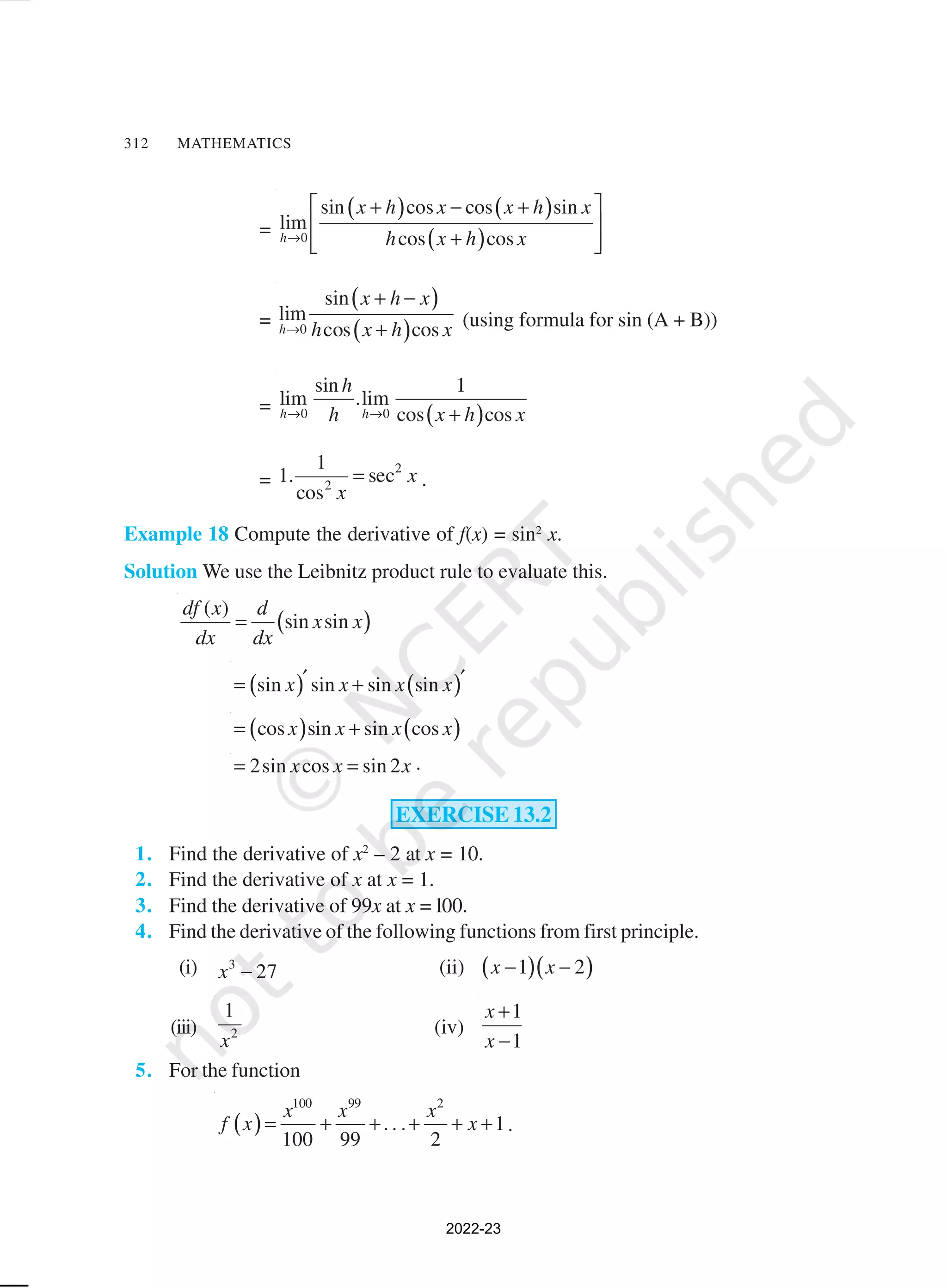 312 MATHEMATICS
=
( ) ( )
( )
0
sin cos cos sin
lim
cos cos
h
x h x x h x
h x h x
→
 
+ − +
 
+
 
 
=
( )
( )
0
sin
lim
cos cos
h
x h x
h x h x
→
+ −
+ (using formula for sin (A + B))
=
( )
0 0
sin 1
lim .lim
cos cos
h h
h
h x h x
→ → +
=
2
2
1
1. sec
cos
x
x
= .
Example 18 Compute the derivative of f(x) = sin2
x.
Solution We use the Leibnitz product rule to evaluate this.
( )
( )
sin sin
df x d
x x
dx dx
=
( ) ( )
sin sin sin sin
x x x x
′ ′
= +
( ) ( )
cos sin sin cos
x x x x
= +
2sin cos sin 2
x x x
= = .
EXERCISE 13.2
1. Find the derivative of x2
– 2 at x = 10.
2. Find the derivative of x at x = 1.
3. Find the derivative of 99x at x = l00.
4. Find the derivative of the following functions from first principle.
(i) 3
27
x − (ii) ( )( )
1 2
x x
− −
(iii) 2
1
x
(iv)
1
1
x
x
+
−
5. For the function
( )
100 99 2
. . . 1
100 99 2
x x x
f x x
= + + + + + .
2022-23
 