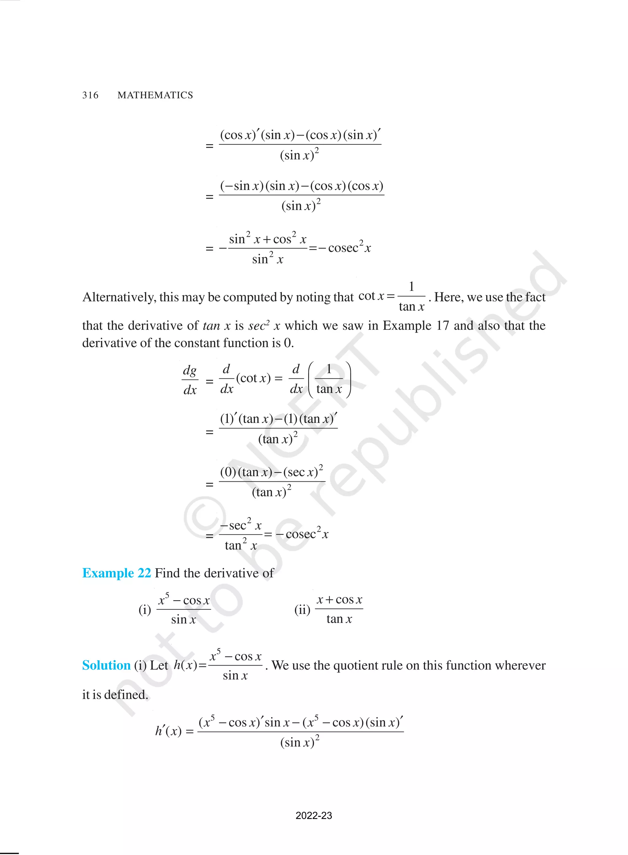 316 MATHEMATICS
= 2
(cos ) (sin ) (cos )(sin )
(sin )
x x x x
x
′ ′
−
= 2
( sin )(sin ) (cos )(cos )
(sin )
x x x x
x
− −
=
2 2
2
2
sin cos
cosec
sin
x x
x
x
+
− =−
Alternatively, this may be computed by noting that
1
cot
tan
x
x
= . Here, we use the fact
that the derivative of tan x is sec2
x which we saw in Example 17 and also that the
derivative of the constant function is 0.
dg
dx
=
1
(cot )
tan
d d
x
dx dx x
 
=  
 
= 2
(1) (tan ) (1)(tan )
(tan )
x x
x
′ ′
−
=
2
2
(0)(tan ) (sec )
(tan )
x x
x
−
=
2
2
2
sec
cosec
tan
x
x
x
−
= −
Example 22 Find the derivative of
(i)
5
cos
sin
x x
x
−
(ii)
cos
tan
x x
x
+
Solution (i) Let
5
cos
( )
sin
x x
h x
x
−
= . We use the quotient rule on this function wherever
it is defined.
5 5
2
( cos ) sin ( cos )(sin )
( )
(sin )
x x x x x x
h x
x
′ ′
− − −
′ =
2022-23
 