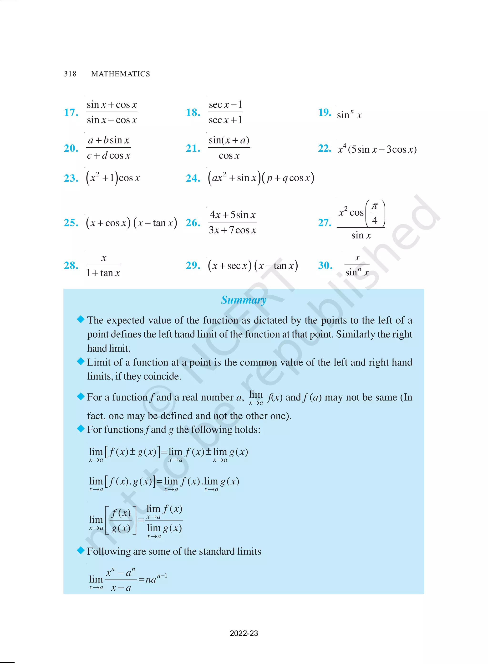 318 MATHEMATICS
17.
sin cos
sin cos
x x
x x
+
−
18.
sec 1
sec 1
x
x
−
+
19. sinn
x
20.
sin
cos
a b x
c d x
+
+
21.
sin( )
cos
x a
x
+
22. 4
(5sin 3cos )
x x x
−
23. ( )
2
1 cos
x x
+ 24. ( )( )
2
sin cos
ax x p q x
+ +
25. ( ) ( )
cos tan
x x x x
+ − 26.
4 5sin
3 7cos
x x
x x
+
+
27.
2
cos
4
sin
x
x
π
 
 
 
28.
1 tan
x
x
+
29. ( ) ( )
sec tan
x x x x
+ − 30.
sinn
x
x
Summary
®The expected value of the function as dictated by the points to the left of a
point defines the left hand limit of the function at that point. Similarly the right
handlimit.
®Limit of a function at a point is the common value of the left and right hand
limits, if they coincide.
®For a function f and a real number a, lim
x a
→
f(x) and f (a) may not be same (In
fact, one may be defined and not the other one).
®For functions f and g the following holds:
[ ]
lim ( ) ( ) lim ( ) lim ( )
x a x a x a
f x g x f x g x
→ → →
± = ±
[ ]
lim ( ). ( ) lim ( ).lim ( )
x a x a x a
f x g x f x g x
→ → →
=
lim ( )
( )
lim
( ) lim ( )
x a
x a
x a
f x
f x
g x g x
→
→
→
 
=
 
 
®Following are some of the standard limits
1
lim
n n
n
x a
x a
na
x a
−
→
−
=
−
2022-23
 
