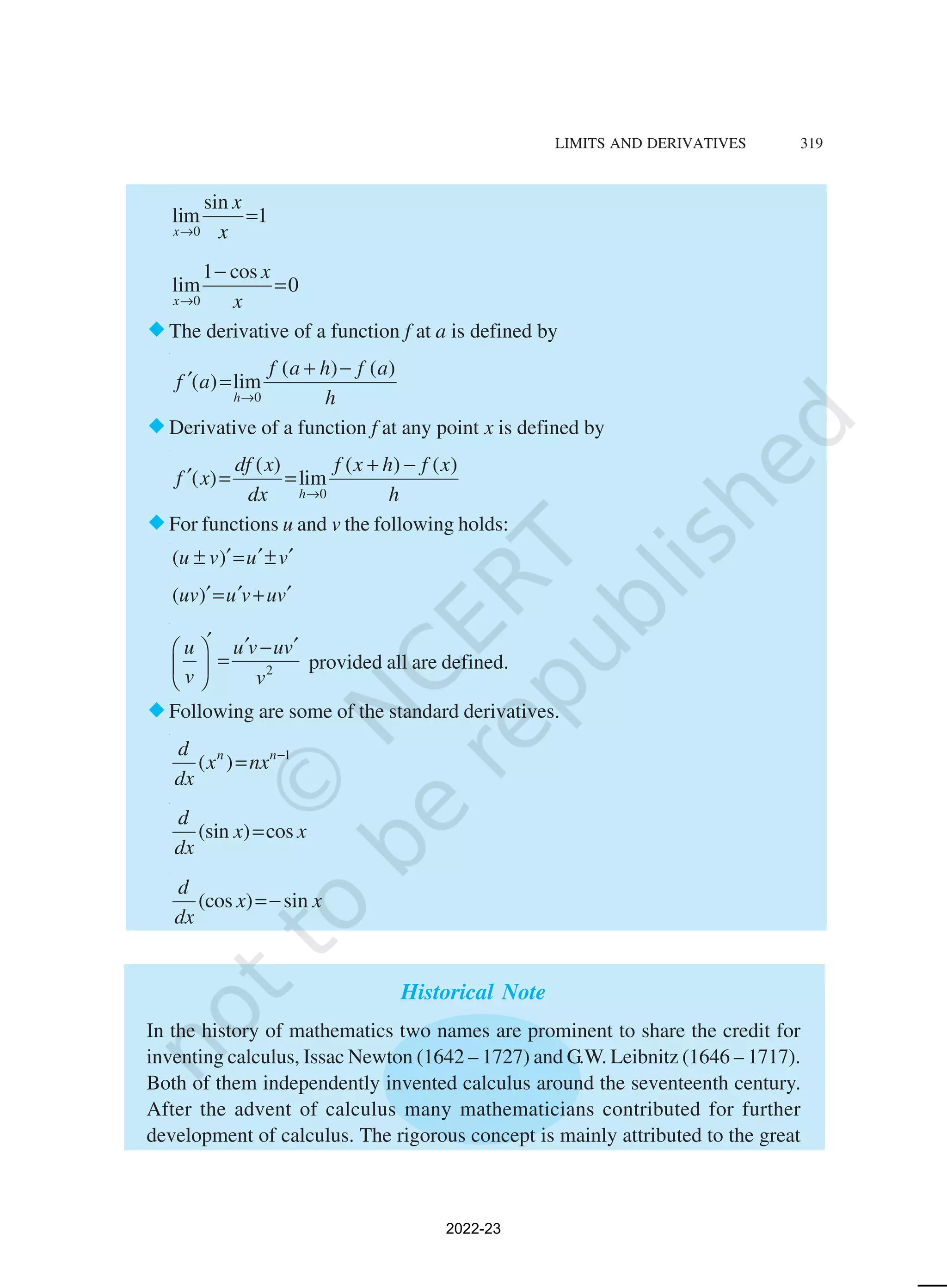 LIMITS AND DERIVATIVES 319
0
sin
lim 1
x
x
x
→
=
0
1 cos
lim 0
x
x
x
→
−
=
®The derivative of a function f at a is defined by
0
( ) ( )
( ) lim
h
f a h f a
f a
h
→
+ −
′ =
®Derivative of a function f at any point x is defined by
0
( ) ( ) ( )
( ) lim
h
df x f x h f x
f x
dx h
→
+ −
′ = =
®For functions u and v the following holds:
( )
u v u v
′ ′ ′
± = ±
( )
uv u v uv
′ ′ ′
= +
2
u u v uv
v v
′ ′ ′
−
 
=
 
 
provided all are defined.
®Following are some of the standard derivatives.
1
( )
n n
d
x nx
dx
−
=
(sin ) cos
d
x x
dx
=
(cos ) sin
d
x x
dx
=−
Historical Note
In the history of mathematics two names are prominent to share the credit for
inventing calculus, Issac Newton (1642 – 1727) and G.W. Leibnitz (1646 – 1717).
Both of them independently invented calculus around the seventeenth century.
After the advent of calculus many mathematicians contributed for further
development of calculus. The rigorous concept is mainly attributed to the great
2022-23
 