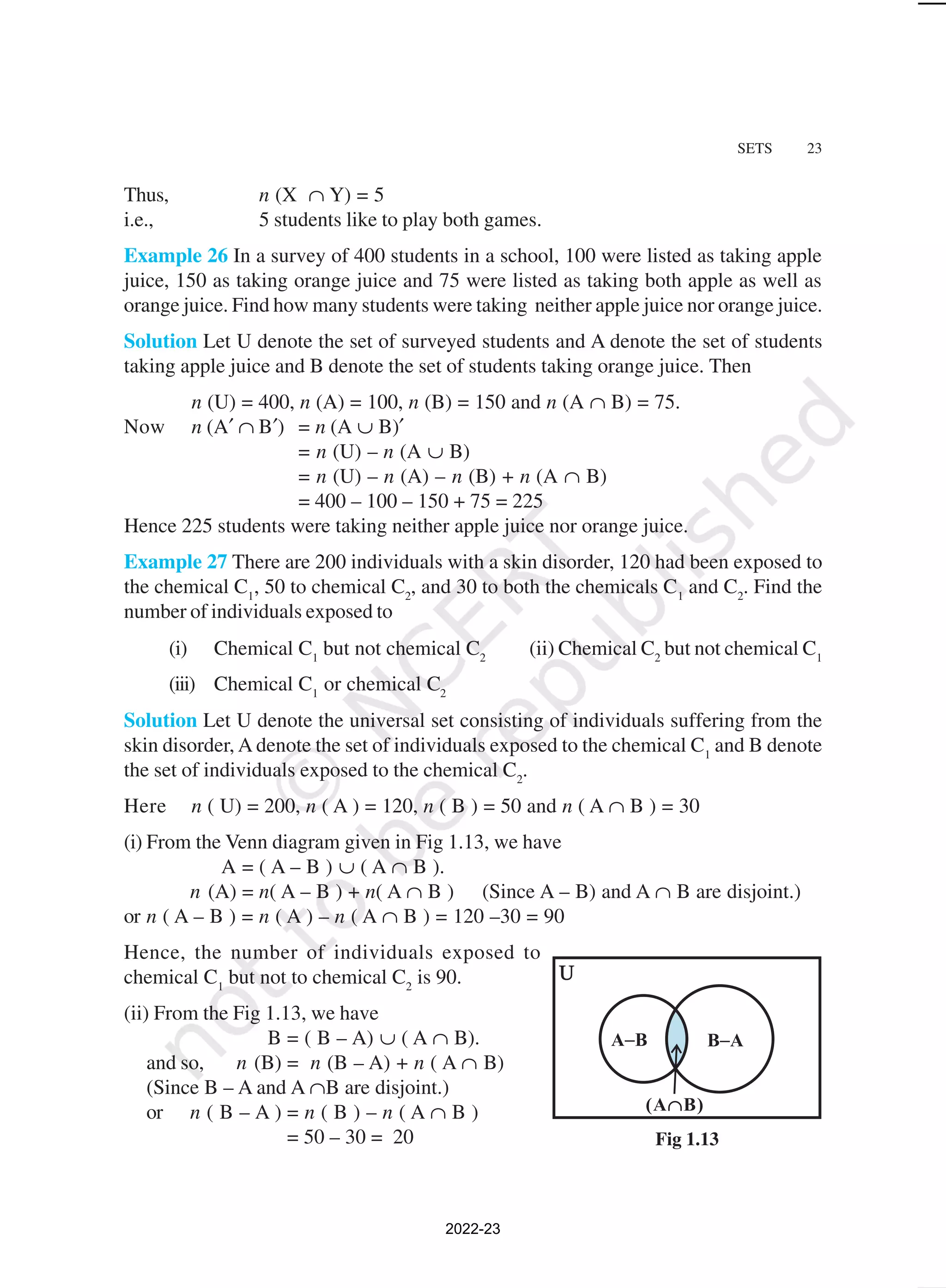 SETS 23
Thus, n (X ∩ Y) = 5
i.e., 5 students like to play both games.
Example 26 In a survey of 400 students in a school, 100 were listed as taking apple
juice, 150 as taking orange juice and 75 were listed as taking both apple as well as
orange juice. Find how many students were taking neither apple juice nor orange juice.
Solution Let U denote the set of surveyed students and A denote the set of students
taking apple juice and B denote the set of students taking orange juice. Then
n (U) = 400, n (A) = 100, n (B) = 150 and n (A ∩ B) = 75.
Now n (A′ ∩ B′) = n (A ∪ B)′
= n (U) – n (A ∪ B)
= n (U) – n (A) – n (B) + n (A ∩ B)
= 400 – 100 – 150 + 75 = 225
Hence 225 students were taking neither apple juice nor orange juice.
Example 27 There are 200 individuals with a skin disorder, 120 had been exposed to
the chemical C1
, 50 to chemical C2
, and 30 to both the chemicals C1
and C2
. Find the
number of individuals exposed to
(i) Chemical C1
but not chemical C2
(ii) Chemical C2
but not chemical C1
(iii) Chemical C1
or chemical C2
Solution Let U denote the universal set consisting of individuals suffering from the
skin disorder, A denote the set of individuals exposed to the chemical C1
and B denote
the set of individuals exposed to the chemical C2
.
Here n ( U) = 200, n ( A ) = 120, n ( B ) = 50 and n ( A ∩ B ) = 30
(i) From the Venn diagram given in Fig 1.13, we have
A = ( A – B ) ∪ ( A ∩ B ).
n (A) = n( A – B ) + n( A ∩ B ) (Since A – B) and A ∩ B are disjoint.)
or n ( A – B ) = n ( A ) – n ( A ∩ B ) = 120 –30 = 90
Hence, the number of individuals exposed to
chemical C1
but not to chemical C2
is 90.
(ii) From the Fig 1.13, we have
B = ( B – A) ∪ ( A ∩ B).
and so, n (B) = n (B – A) + n ( A ∩ B)
(Since B – A and A ∩B are disjoint.)
or n ( B – A ) = n ( B ) – n ( A ∩ B )
= 50 – 30 = 20 Fig 1.13
2022-23
 