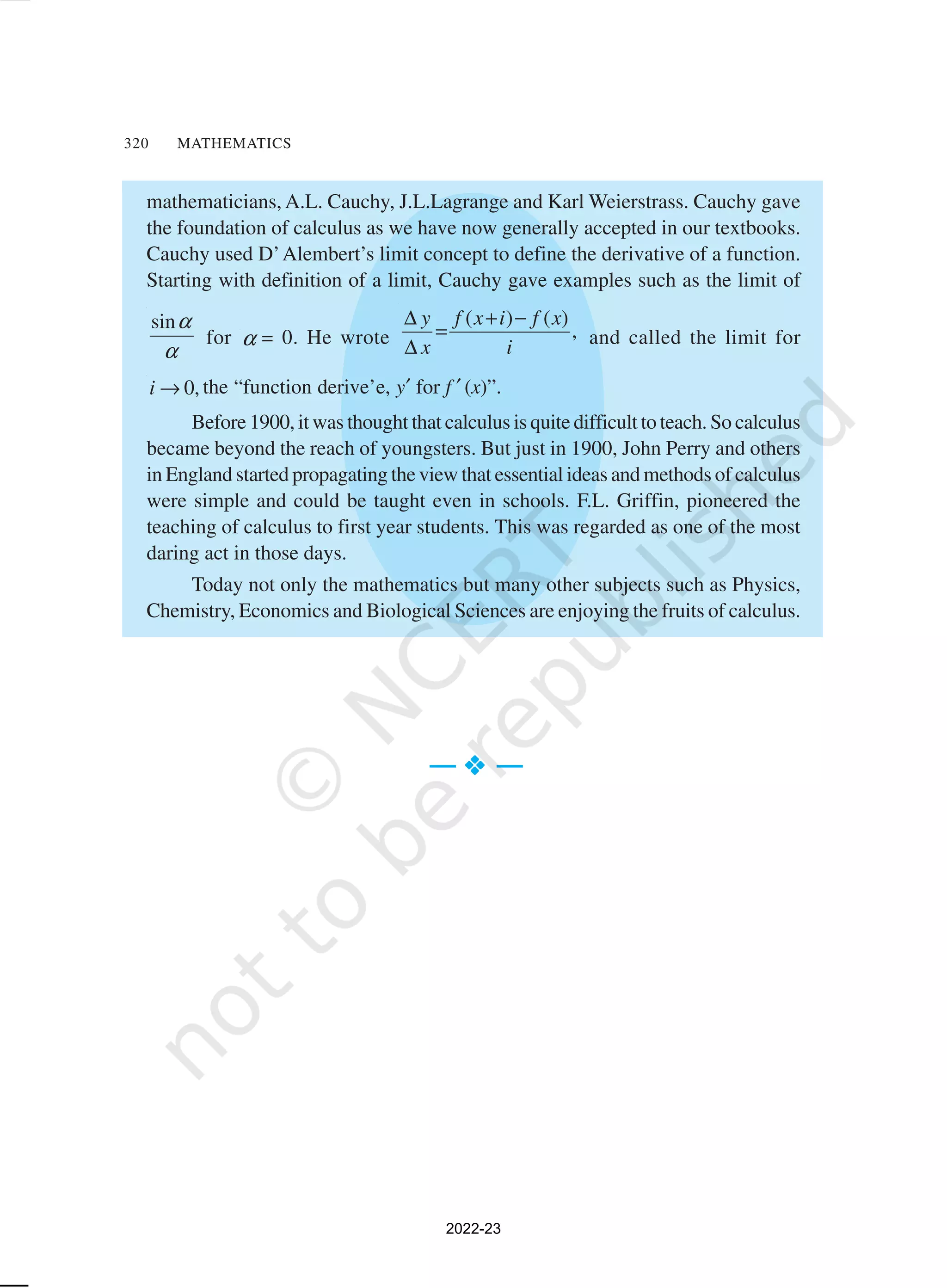 320 MATHEMATICS
mathematicians, A.L. Cauchy, J.L.Lagrange and Karl Weierstrass. Cauchy gave
the foundation of calculus as we have now generally accepted in our textbooks.
Cauchy used D’Alembert’s limit concept to define the derivative of a function.
Starting with definition of a limit, Cauchy gave examples such as the limit of
sinα
α
for α = 0. He wrote
( ) ( )
,
y f x i f x
x i
∆ + −
=
∆ and called the limit for
0,
i → the “function derive’e, y′ for f ′ (x)”.
Before 1900, it was thought that calculus is quite difficult to teach. So calculus
became beyond the reach of youngsters. But just in 1900, John Perry and others
in England started propagating the view that essential ideas and methods of calculus
were simple and could be taught even in schools. F.L. Griffin, pioneered the
teaching of calculus to first year students. This was regarded as one of the most
daring act in those days.
Today not only the mathematics but many other subjects such as Physics,
Chemistry, Economics and Biological Sciences are enjoying the fruits of calculus.
— v
v
v
v
v —
2022-23
 