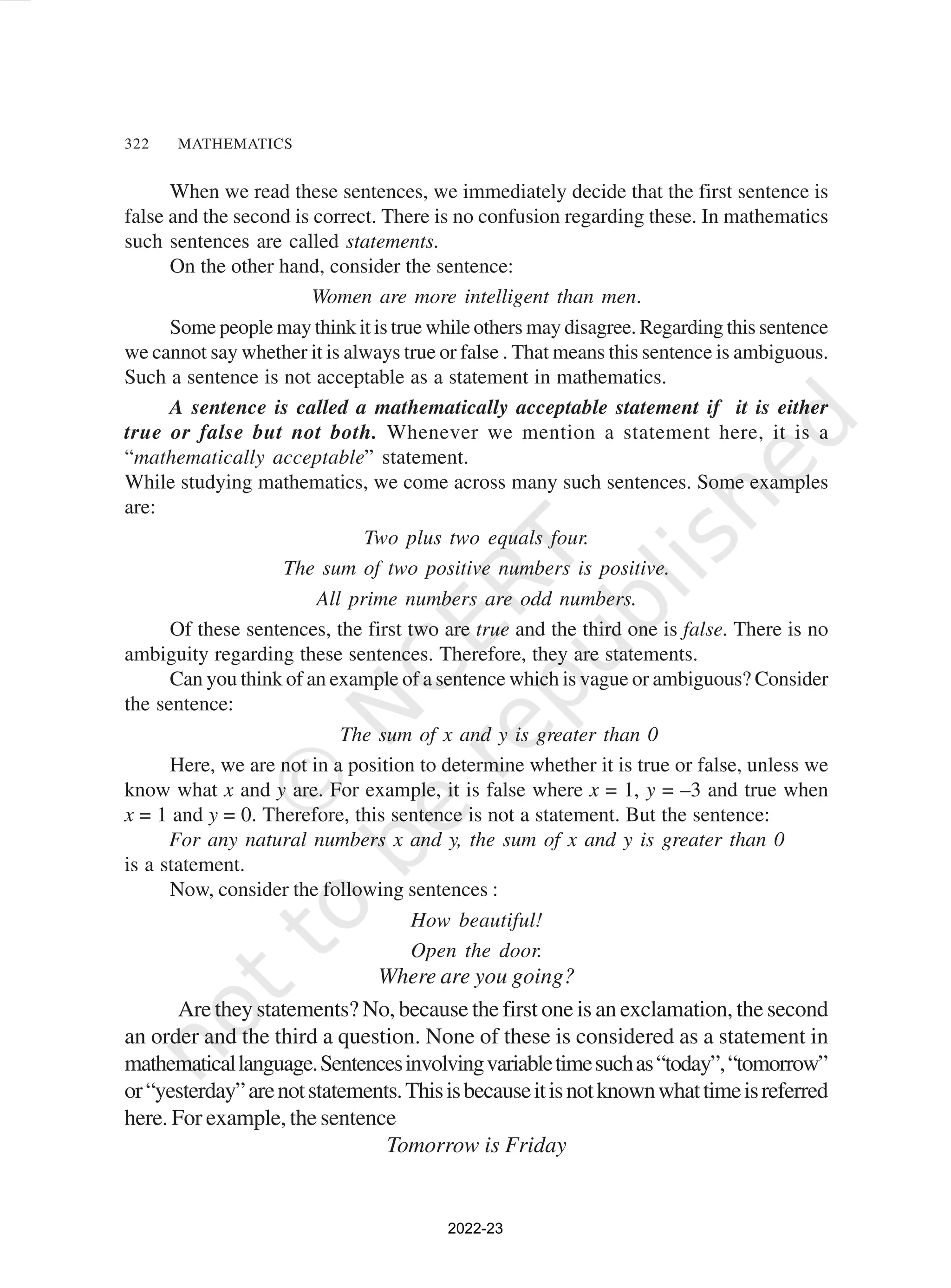 322 MATHEMATICS
When we read these sentences, we immediately decide that the first sentence is
false and the second is correct. There is no confusion regarding these. In mathematics
such sentences are called statements.
On the other hand, consider the sentence:
Women are more intelligent than men.
Some people may think it is true while others may disagree. Regarding this sentence
we cannot say whether it is always true or false . That means this sentence is ambiguous.
Such a sentence is not acceptable as a statement in mathematics.
A sentence is called a mathematically acceptable statement if it is either
true or false but not both. Whenever we mention a statement here, it is a
“mathematically acceptable” statement.
While studying mathematics, we come across many such sentences. Some examples
are:
Two plus two equals four.
The sum of two positive numbers is positive.
All prime numbers are odd numbers.
Of these sentences, the first two are true and the third one is false. There is no
ambiguity regarding these sentences. Therefore, they are statements.
Can you think of an example of a sentence which is vague or ambiguous? Consider
the sentence:
The sum of x and y is greater than 0
Here, we are not in a position to determine whether it is true or false, unless we
know what x and y are. For example, it is false where x = 1, y = –3 and true when
x = 1 and y = 0. Therefore, this sentence is not a statement. But the sentence:
For any natural numbers x and y, the sum of x and y is greater than 0
is a statement.
Now, consider the following sentences :
How beautiful!
Open the door.
Where are you going?
Are they statements? No, because the first one is an exclamation, the second
an order and the third a question. None of these is considered as a statement in
mathematicallanguage.Sentencesinvolvingvariabletimesuchas“today”,“tomorrow”
or“yesterday”arenotstatements.Thisisbecauseitisnotknownwhattimeisreferred
here. For example, the sentence
Tomorrow is Friday
2022-23
 