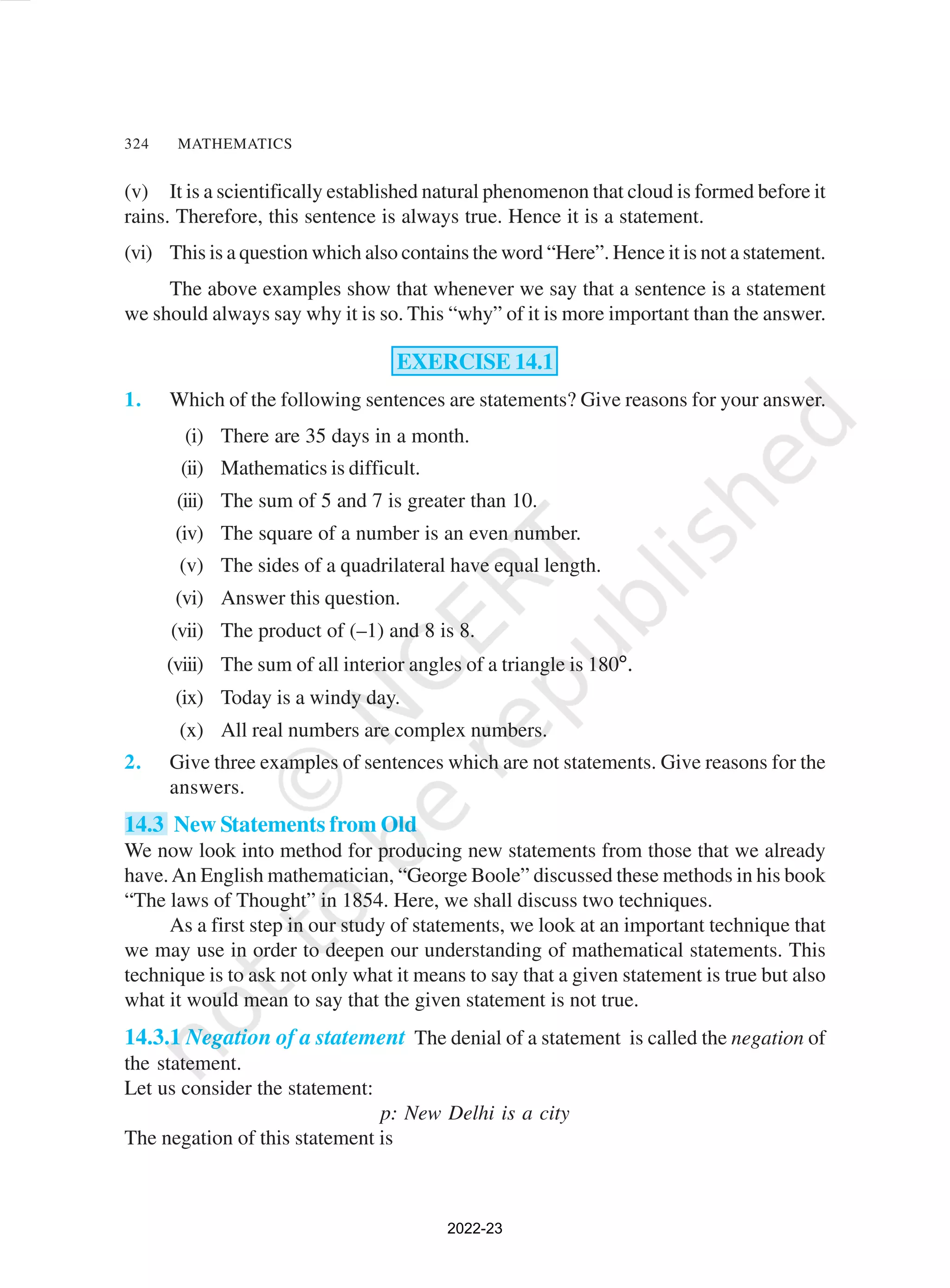 324 MATHEMATICS
(v) It is a scientifically established natural phenomenon that cloud is formed before it
rains. Therefore, this sentence is always true. Hence it is a statement.
(vi) This is a question which also contains the word “Here”. Hence it is not a statement.
The above examples show that whenever we say that a sentence is a statement
we should always say why it is so. This “why” of it is more important than the answer.
EXERCISE 14.1
1. Which of the following sentences are statements? Give reasons for your answer.
(i) There are 35 days in a month.
(ii) Mathematics is difficult.
(iii) The sum of 5 and 7 is greater than 10.
(iv) The square of a number is an even number.
(v) The sides of a quadrilateral have equal length.
(vi) Answer this question.
(vii) The product of (–1) and 8 is 8.
(viii) The sum of all interior angles of a triangle is 180°.
(ix) Today is a windy day.
(x) All real numbers are complex numbers.
2. Give three examples of sentences which are not statements. Give reasons for the
answers.
14.3 New Statements from Old
We now look into method for producing new statements from those that we already
have.An English mathematician, “George Boole” discussed these methods in his book
“The laws of Thought” in 1854. Here, we shall discuss two techniques.
As a first step in our study of statements, we look at an important technique that
we may use in order to deepen our understanding of mathematical statements. This
technique is to ask not only what it means to say that a given statement is true but also
what it would mean to say that the given statement is not true.
14.3.1 Negation of a statement The denial of a statement is called the negation of
the statement.
Let us consider the statement:
p: New Delhi is a city
The negation of this statement is
2022-23
 