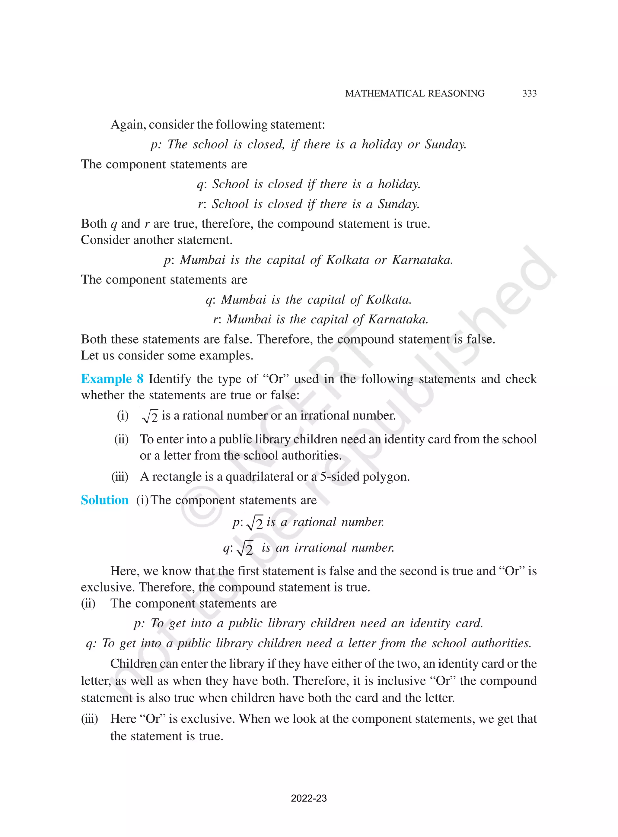 MATHEMATICAL REASONING 333
Again, consider the following statement:
p: The school is closed, if there is a holiday or Sunday.
The component statements are
q: School is closed if there is a holiday.
r: School is closed if there is a Sunday.
Both q and r are true, therefore, the compound statement is true.
Consider another statement.
p: Mumbai is the capital of Kolkata or Karnataka.
The component statements are
q: Mumbai is the capital of Kolkata.
r: Mumbai is the capital of Karnataka.
Both these statements are false. Therefore, the compound statement is false.
Let us consider some examples.
Example 8 Identify the type of “Or” used in the following statements and check
whether the statements are true or false:
(i) 2 is a rational number or an irrational number.
(ii) To enter into a public library children need an identity card from the school
or a letter from the school authorities.
(iii) A rectangle is a quadrilateral or a 5-sided polygon.
Solution (i)The component statements are
p: 2 is a rational number.
q: 2 is an irrational number.
Here, we know that the first statement is false and the second is true and “Or” is
exclusive. Therefore, the compound statement is true.
(ii) The component statements are
p: To get into a public library children need an identity card.
q: To get into a public library children need a letter from the school authorities.
Children can enter the library if they have either of the two, an identity card or the
letter, as well as when they have both. Therefore, it is inclusive “Or” the compound
statement is also true when children have both the card and the letter.
(iii) Here “Or” is exclusive. When we look at the component statements, we get that
the statement is true.
2022-23
 
