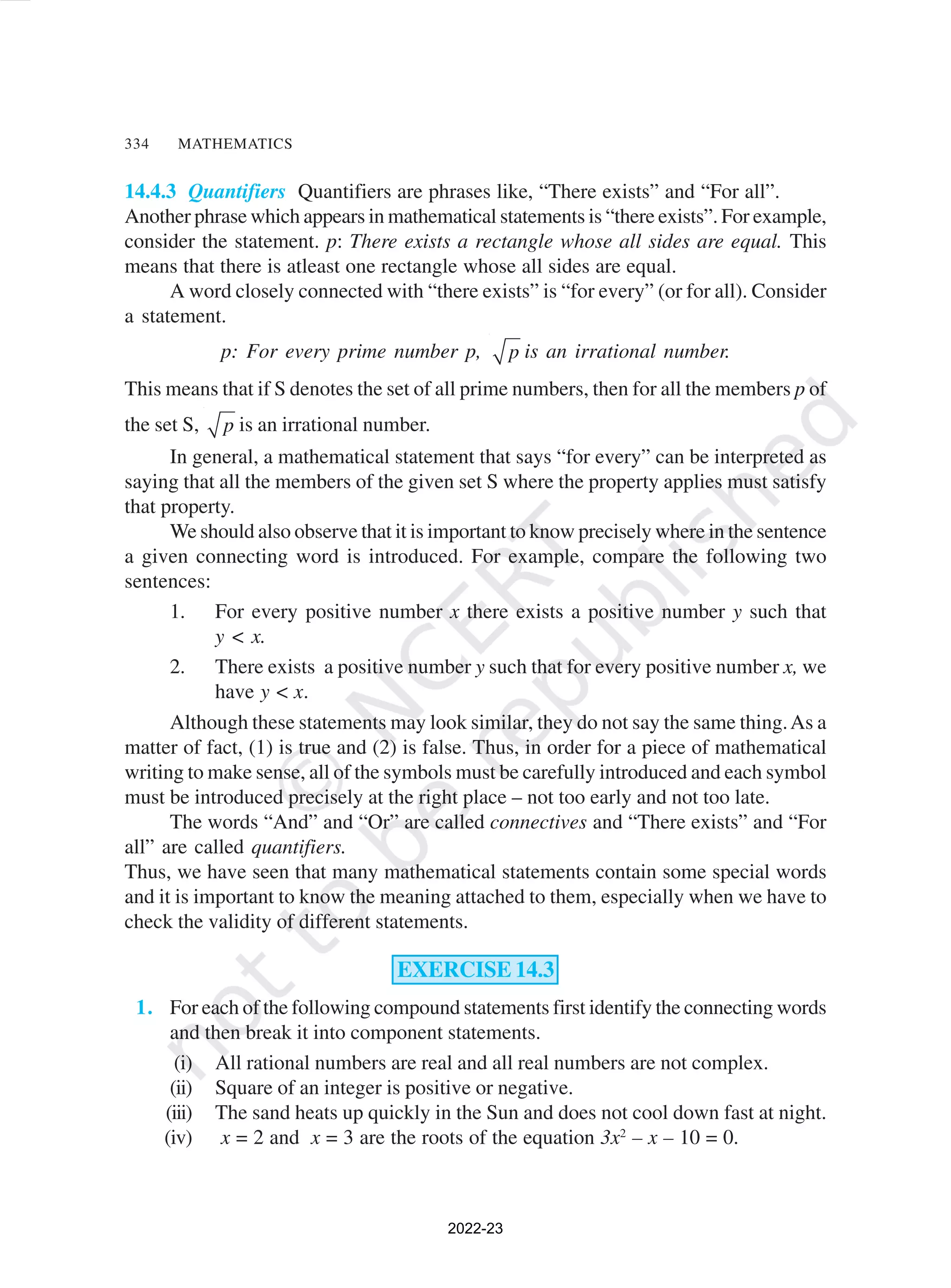 334 MATHEMATICS
14.4.3 Quantifiers Quantifiers are phrases like, “There exists” and “For all”.
Another phrase which appears in mathematical statements is “there exists”. For example,
consider the statement. p: There exists a rectangle whose all sides are equal. This
means that there is atleast one rectangle whose all sides are equal.
A word closely connected with “there exists” is “for every” (or for all). Consider
a statement.
p: For every prime number p, p is an irrational number.
This means that if S denotes the set of all prime numbers, then for all the members p of
the set S, p is an irrational number.
In general, a mathematical statement that says “for every” can be interpreted as
saying that all the members of the given set S where the property applies must satisfy
that property.
We should also observe that it is important to know precisely where in the sentence
a given connecting word is introduced. For example, compare the following two
sentences:
1. For every positive number x there exists a positive number y such that
y < x.
2. There exists a positive number y such that for every positive number x, we
have y < x.
Although these statements may look similar, they do not say the same thing.As a
matter of fact, (1) is true and (2) is false. Thus, in order for a piece of mathematical
writing to make sense, all of the symbols must be carefully introduced and each symbol
must be introduced precisely at the right place – not too early and not too late.
The words “And” and “Or” are called connectives and “There exists” and “For
all” are called quantifiers.
Thus, we have seen that many mathematical statements contain some special words
and it is important to know the meaning attached to them, especially when we have to
check the validity of different statements.
EXERCISE 14.3
1. For each of the following compound statements first identify the connecting words
and then break it into component statements.
(i) All rational numbers are real and all real numbers are not complex.
(ii) Square of an integer is positive or negative.
(iii) The sand heats up quickly in the Sun and does not cool down fast at night.
(iv) x = 2 and x = 3 are the roots of the equation 3x2
– x – 10 = 0.
2022-23
 