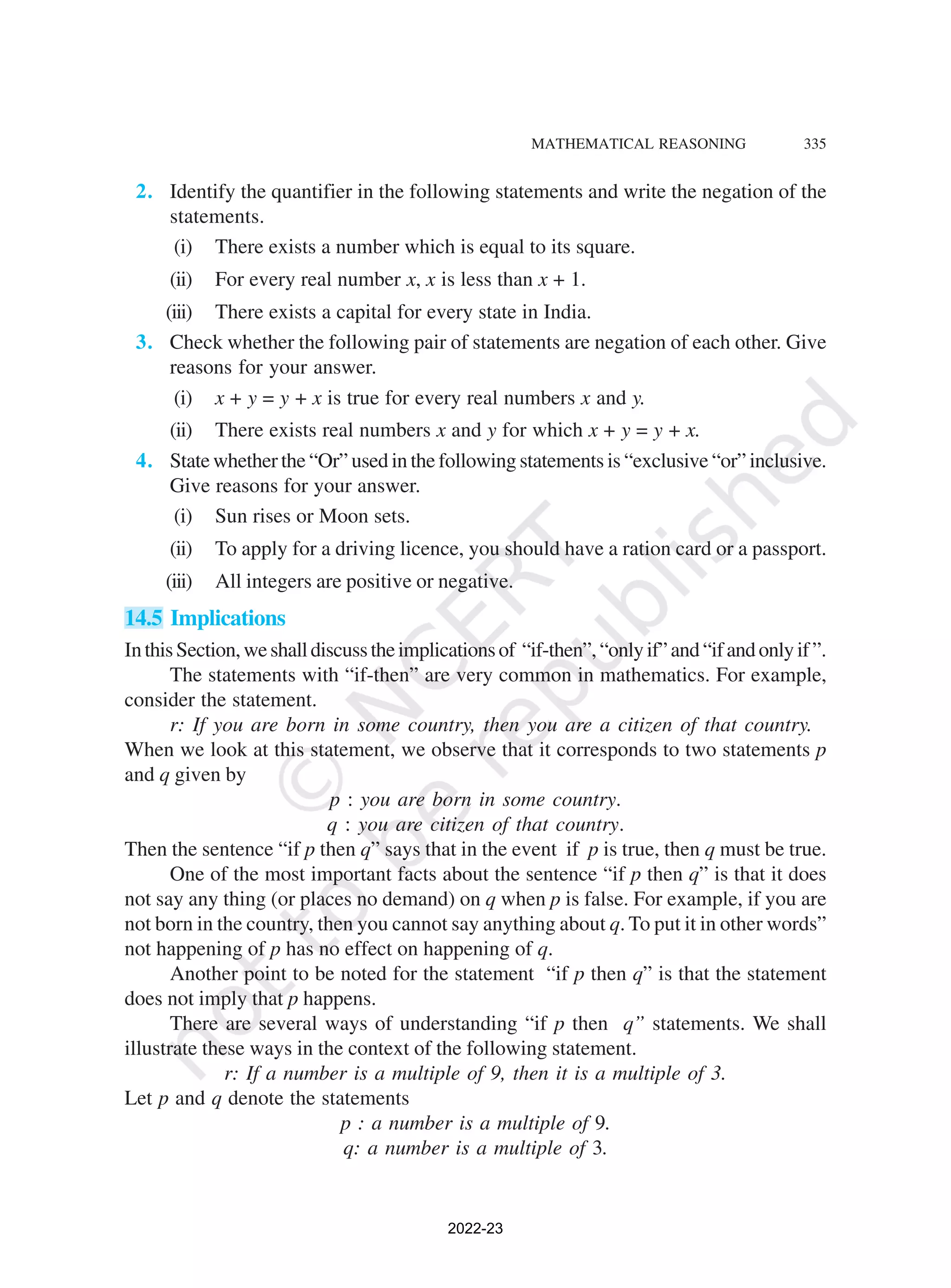 MATHEMATICAL REASONING 335
2. Identify the quantifier in the following statements and write the negation of the
statements.
(i) There exists a number which is equal to its square.
(ii) For every real number x, x is less than x + 1.
(iii) There exists a capital for every state in India.
3. Check whether the following pair of statements are negation of each other. Give
reasons for your answer.
(i) x + y = y + x is true for every real numbers x and y.
(ii) There exists real numbers x and y for which x + y = y + x.
4. State whether the “Or” used in the following statements is “exclusive “or” inclusive.
Give reasons for your answer.
(i) Sun rises or Moon sets.
(ii) To apply for a driving licence, you should have a ration card or a passport.
(iii) All integers are positive or negative.
14.5 Implications
InthisSection,weshalldiscusstheimplicationsof “if-then”,“onlyif”and“ifandonlyif”.
The statements with “if-then” are very common in mathematics. For example,
consider the statement.
r: If you are born in some country, then you are a citizen of that country.
When we look at this statement, we observe that it corresponds to two statements p
and q given by
p : you are born in some country.
q : you are citizen of that country.
Then the sentence “if p then q” says that in the event if p is true, then q must be true.
One of the most important facts about the sentence “if p then q” is that it does
not say any thing (or places no demand) on q when p is false. For example, if you are
not born in the country, then you cannot say anything about q. To put it in other words”
not happening of p has no effect on happening of q.
Another point to be noted for the statement “if p then q” is that the statement
does not imply that p happens.
There are several ways of understanding “if p then q” statements. We shall
illustrate these ways in the context of the following statement.
r: If a number is a multiple of 9, then it is a multiple of 3.
Let p and q denote the statements
p : a number is a multiple of 9.
q: a number is a multiple of 3.
2022-23
 