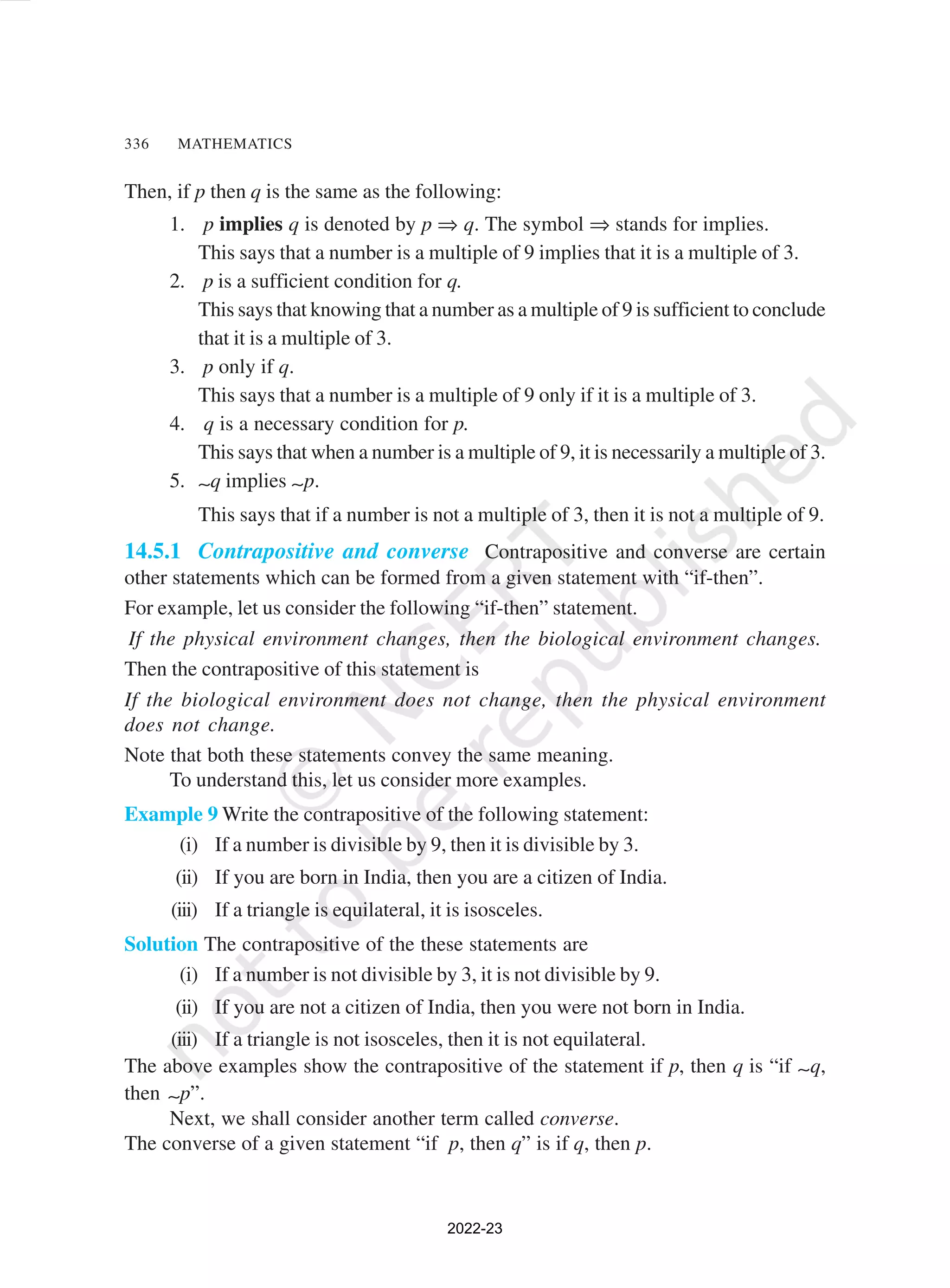336 MATHEMATICS
Then, if p then q is the same as the following:
1. p implies q is denoted by p ⇒ q. The symbol ⇒ stands for implies.
This says that a number is a multiple of 9 implies that it is a multiple of 3.
2. p is a sufficient condition for q.
This says that knowing that a number as a multiple of 9 is sufficient to conclude
that it is a multiple of 3.
3. p only if q.
This says that a number is a multiple of 9 only if it is a multiple of 3.
4. q is a necessary condition for p.
This says that when a number is a multiple of 9, it is necessarily a multiple of 3.
5. ∼q implies ∼p.
This says that if a number is not a multiple of 3, then it is not a multiple of 9.
14.5.1 Contrapositive and converse Contrapositive and converse are certain
other statements which can be formed from a given statement with “if-then”.
For example, let us consider the following “if-then” statement.
If the physical environment changes, then the biological environment changes.
Then the contrapositive of this statement is
If the biological environment does not change, then the physical environment
does not change.
Note that both these statements convey the same meaning.
To understand this, let us consider more examples.
Example 9 Write the contrapositive of the following statement:
(i) If a number is divisible by 9, then it is divisible by 3.
(ii) If you are born in India, then you are a citizen of India.
(iii) If a triangle is equilateral, it is isosceles.
Solution The contrapositive of the these statements are
(i) If a number is not divisible by 3, it is not divisible by 9.
(ii) If you are not a citizen of India, then you were not born in India.
(iii) If a triangle is not isosceles, then it is not equilateral.
The above examples show the contrapositive of the statement if p, then q is “if ∼q,
then ∼p”.
Next, we shall consider another term called converse.
The converse of a given statement “if p, then q” is if q, then p.
2022-23
 
