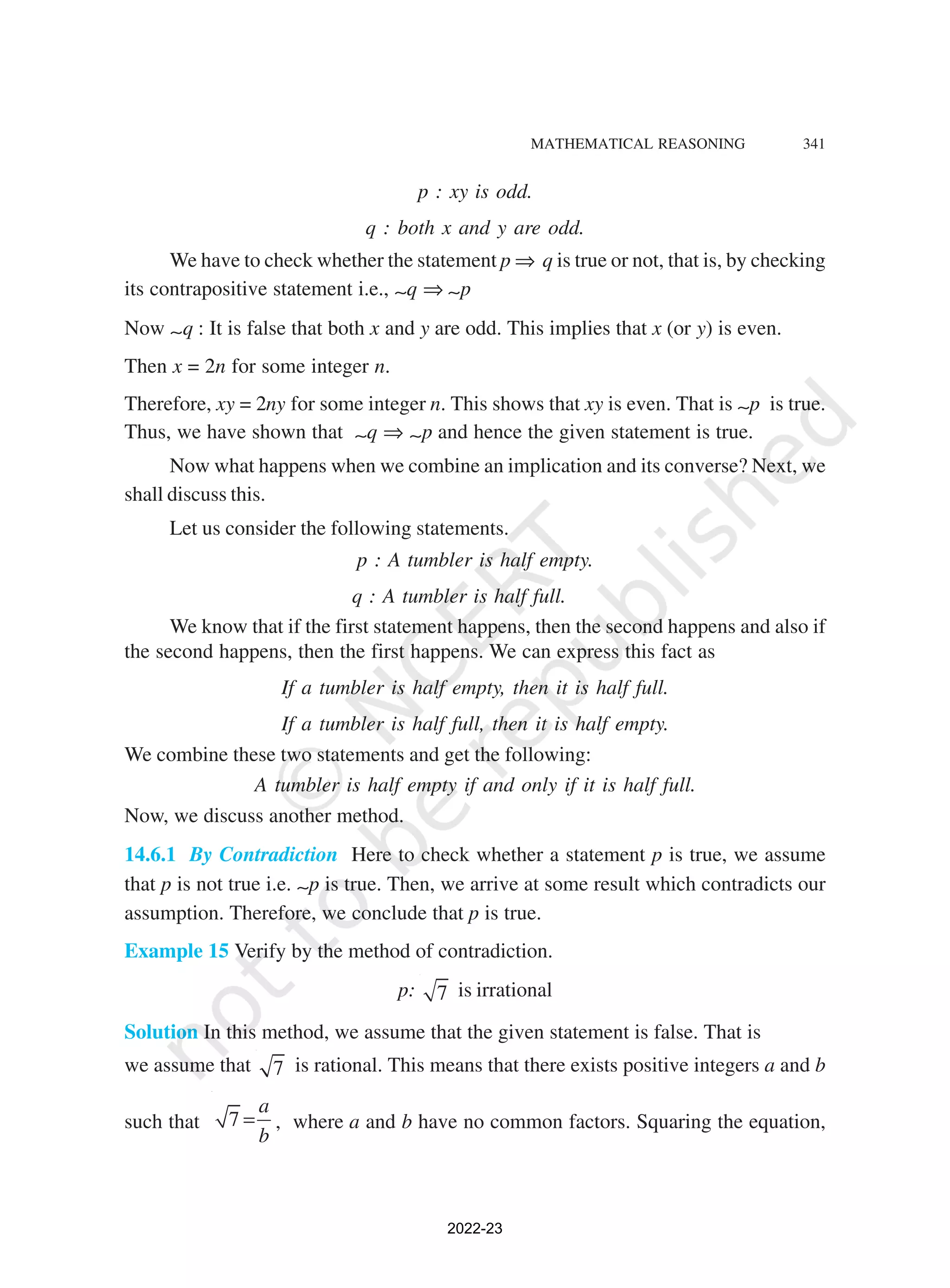 MATHEMATICAL REASONING 341
p : xy is odd.
q : both x and y are odd.
We have to check whether the statement p ⇒ q is true or not, that is, by checking
its contrapositive statement i.e., ∼q ⇒ ∼p
Now ∼q : It is false that both x and y are odd. This implies that x (or y) is even.
Then x = 2n for some integer n.
Therefore, xy = 2ny for some integer n. This shows that xy is even. That is ∼p is true.
Thus, we have shown that ∼q ⇒ ∼p and hence the given statement is true.
Now what happens when we combine an implication and its converse? Next, we
shall discuss this.
Let us consider the following statements.
p : A tumbler is half empty.
q : A tumbler is half full.
We know that if the first statement happens, then the second happens and also if
the second happens, then the first happens. We can express this fact as
If a tumbler is half empty, then it is half full.
If a tumbler is half full, then it is half empty.
We combine these two statements and get the following:
A tumbler is half empty if and only if it is half full.
Now, we discuss another method.
14.6.1 By Contradiction Here to check whether a statement p is true, we assume
that p is not true i.e. ∼p is true. Then, we arrive at some result which contradicts our
assumption. Therefore, we conclude that p is true.
Example 15 Verify by the method of contradiction.
p: 7 is irrational
Solution In this method, we assume that the given statement is false. That is
we assume that 7 is rational. This means that there exists positive integers a and b
such that 7
a
b
= , where a and b have no common factors. Squaring the equation,
2022-23
 