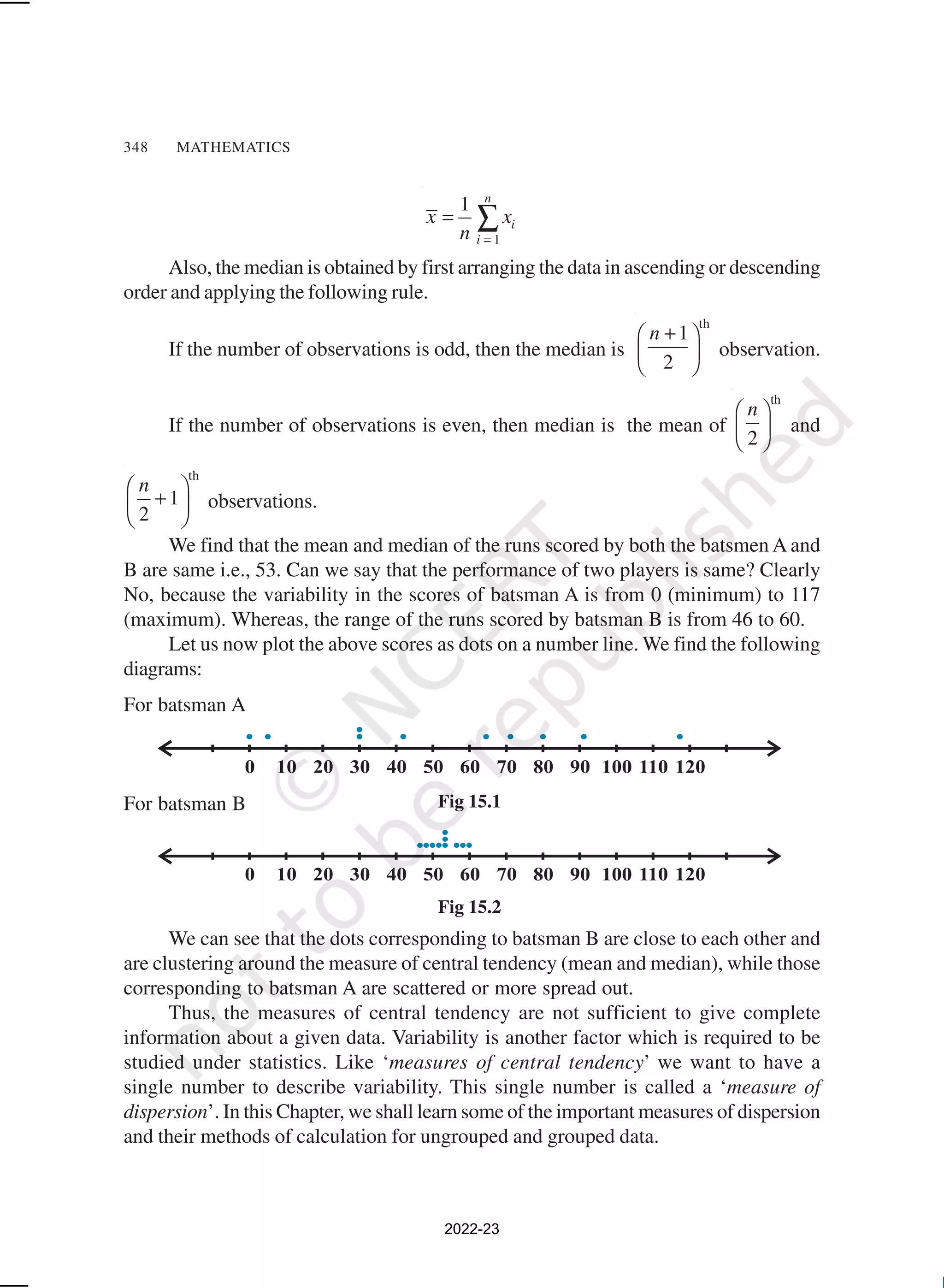 348 MATHEMATICS
1
1 n
i
i
x x
n =
= ∑
Also, the median is obtained by first arranging the data in ascending or descending
order and applying the following rule.
If the number of observations is odd, then the median is
th
1
2
n +
 
 
 
observation.
If the number of observations is even, then median is the mean of
th
2
n
 
 
 
and
th
1
2
n
 
+
 
 
observations.
We find that the mean and median of the runs scored by both the batsmen A and
B are same i.e., 53. Can we say that the performance of two players is same? Clearly
No, because the variability in the scores of batsman A is from 0 (minimum) to 117
(maximum). Whereas, the range of the runs scored by batsman B is from 46 to 60.
Let us now plot the above scores as dots on a number line. We find the following
diagrams:
For batsman A
For batsman B
We can see that the dots corresponding to batsman B are close to each other and
are clustering around the measure of central tendency (mean and median), while those
corresponding to batsman A are scattered or more spread out.
Thus, the measures of central tendency are not sufficient to give complete
information about a given data. Variability is another factor which is required to be
studied under statistics. Like ‘measures of central tendency’ we want to have a
single number to describe variability. This single number is called a ‘measure of
dispersion’. In this Chapter, we shall learn some of the important measures of dispersion
and their methods of calculation for ungrouped and grouped data.
Fig 15.1
Fig 15.2
2022-23
 