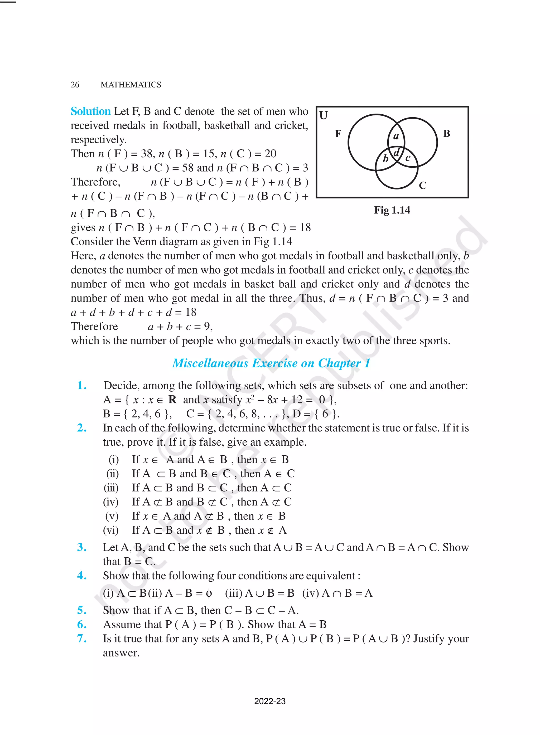 26 MATHEMATICS
Solution Let F, B and C denote the set of men who
received medals in football, basketball and cricket,
respectively.
Then n ( F ) = 38, n ( B ) = 15, n ( C ) = 20
n (F ∪ B ∪ C ) = 58 and n (F ∩ B ∩ C ) = 3
Therefore, n (F ∪ B ∪ C ) = n ( F ) + n ( B )
+ n ( C ) – n (F ∩ B ) – n (F ∩ C ) – n (B ∩ C ) +
n ( F ∩ B ∩ C ),
gives n ( F ∩ B ) + n ( F ∩ C ) + n ( B ∩ C ) = 18
Consider the Venn diagram as given in Fig 1.14
Here, a denotes the number of men who got medals in football and basketball only, b
denotes the number of men who got medals in football and cricket only, c denotes the
number of men who got medals in basket ball and cricket only and d denotes the
number of men who got medal in all the three. Thus, d = n ( F ∩ B ∩ C ) = 3 and
a + d + b + d + c + d = 18
Therefore a + b + c = 9,
which is the number of people who got medals in exactly two of the three sports.
Miscellaneous Exercise on Chapter 1
1. Decide, among the following sets, which sets are subsets of one and another:
A = { x : x ∈ R and x satisfy x2
– 8x + 12 = 0 },
B = { 2, 4, 6 }, C = { 2, 4, 6, 8, . . . }, D = { 6 }.
2. In each of the following, determine whether the statement is true or false. If it is
true, prove it. If it is false, give an example.
(i) If x ∈ A and A ∈ B , then x ∈ B
(ii) If A ⊂ B and B ∈ C , then A ∈ C
(iii) If A ⊂ B and B ⊂ C , then A ⊂ C
(iv) If A ⊄ B and B ⊄ C , then A ⊄ C
(v) If x ∈ A and A ⊄ B , then x ∈ B
(vi) If A ⊂ B and x ∉ B , then x ∉ A
3. Let A, B, and C be the sets such thatA ∪ B = A ∪ C and A ∩ B = A ∩ C. Show
that B = C.
4. Show that the following four conditions are equivalent :
(i) A ⊂ B(ii) A – B = φ (iii) A ∪ B = B (iv) A ∩ B = A
5. Show that if A ⊂ B, then C – B ⊂ C – A.
6. Assume that P ( A ) = P ( B ). Show that A = B
7. Is it true that for any sets A and B, P ( A ) ∪ P ( B ) = P ( A ∪ B )? Justify your
answer.
Fig 1.14
2022-23
 