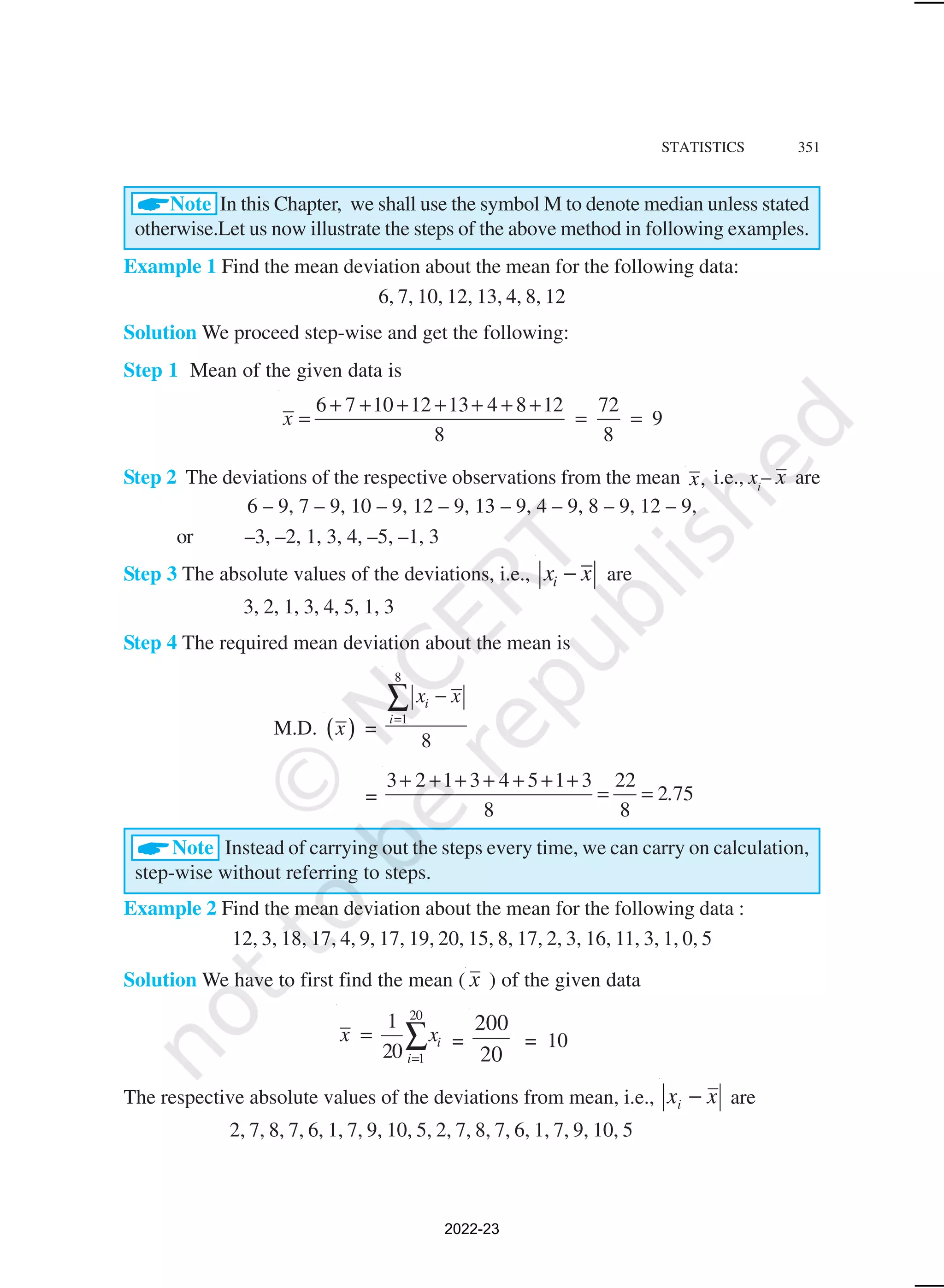 STATISTICS 351
ANote In this Chapter, we shall use the symbol M to denote median unless stated
otherwise.Let us now illustrate the steps of the above method in following examples.
Example 1 Find the mean deviation about the mean for the following data:
6, 7, 10, 12, 13, 4, 8, 12
Solution We proceed step-wise and get the following:
Step 1 Mean of the given data is
6 7 10 12 13 4 8 12 72
9
8 8
x
+ + + + + + +
= = =
Step 2 The deviations of the respective observations from the mean ,
x i.e., xi
– x are
6 – 9, 7 – 9, 10 – 9, 12 – 9, 13 – 9, 4 – 9, 8 – 9, 12 – 9,
or –3, –2, 1, 3, 4, –5, –1, 3
Step 3 The absolute values of the deviations, i.e., i
x x
− are
3, 2, 1, 3, 4, 5, 1, 3
Step 4 The required mean deviation about the mean is
M.D. ( )
x =
8
1
8
i
i
x x
=
−
∑
=
3 2 1 3 4 5 1 3 22
2 75
8 8
.
+ + + + + + +
= =
ANote Instead of carrying out the steps every time, we can carry on calculation,
step-wise without referring to steps.
Example 2 Find the mean deviation about the mean for the following data :
12, 3, 18, 17, 4, 9, 17, 19, 20, 15, 8, 17, 2, 3, 16, 11, 3, 1, 0, 5
Solution We have to first find the mean ( x ) of the given data
20
1
1
20
i
i
x x
=
= ∑ =
20
200
= 10
The respective absolute values of the deviations from mean, i.e., x
xi − are
2, 7, 8, 7, 6, 1, 7, 9, 10, 5, 2, 7, 8, 7, 6, 1, 7, 9, 10, 5
2022-23
 