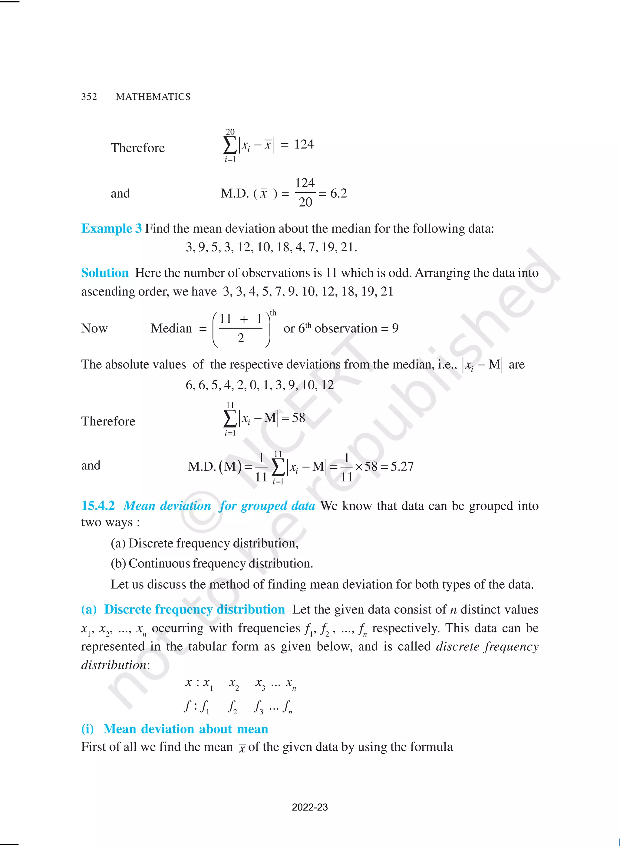 352 MATHEMATICS
Therefore
20
1
124
i
i
x x
=
− =
∑
and M.D. ( x ) =
124
20
= 6.2
Example 3 Find the mean deviation about the median for the following data:
3, 9, 5, 3, 12, 10, 18, 4, 7, 19, 21.
Solution Here the number of observations is 11 which is odd. Arranging the data into
ascending order, we have 3, 3, 4, 5, 7, 9, 10, 12, 18, 19, 21
Now Median =
th
11 1
2
+
 
 
 
or 6th
observation = 9
The absolute values of the respective deviations from the median, i.e., M
i
x − are
6, 6, 5, 4, 2, 0, 1, 3, 9, 10, 12
Therefore
11
1
M 58
i
i
x
=
− =
∑
and ( )
11
1
1 1
M.D. M M 58 5.27
11 11
i
i
x
=
= − = × =
∑
15.4.2 Mean deviation for grouped data We know that data can be grouped into
two ways :
(a) Discrete frequency distribution,
(b) Continuous frequency distribution.
Let us discuss the method of finding mean deviation for both types of the data.
(a) Discrete frequency distribution Let the given data consist of n distinct values
x1
, x2
, ..., xn
occurring with frequencies f1
, f2
, ..., fn
respectively. This data can be
represented in the tabular form as given below, and is called discrete frequency
distribution:
x : x1
x2
x3
... xn
f : f1
f2
f3
... fn
(i) Mean deviation about mean
First of all we find the mean x of the given data by using the formula
2022-23
 